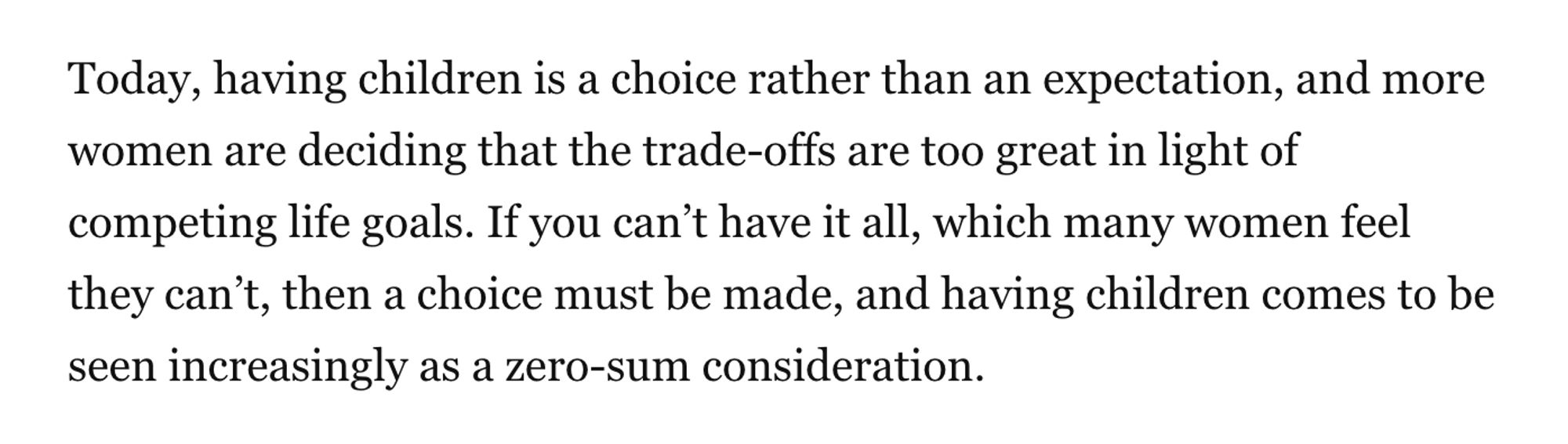 Today, having children is a choice rather than an expectation, and more women are deciding that the trade-offs are too great in light of competing life goals. If you can’t have it all, which many women feel they can’t, then a choice must be made, and having children comes to be seen increasingly as a zero-sum consideration.