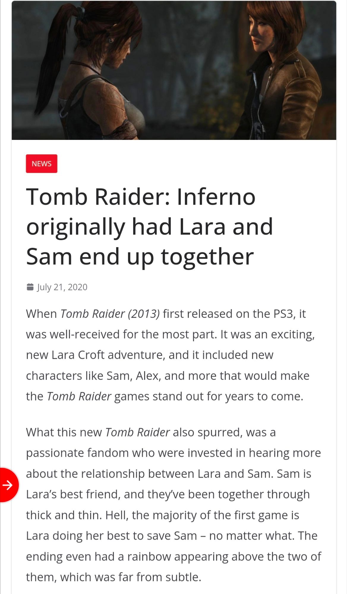 NEWS

Tomb Raider: Inferno originally had Lara and Sam end up together

July 21, 2020

When Tomb Raider (2013) first released on the PS3, it was well-received for the most part. It was an exciting, new Lara Croft adventure, and it included new characters like Sam, Alex, and more that would make the Tomb Raider games stand out for years to come.

What this new Tomb Raider also spurred, was a passionate fandom who were invested in hearing more about the relationship between Lara and Sam. Sam is Lara's best friend, and they've been together through thick and thin. Hell, the majority of the first game is Lara doing her best to save Sam - no matter what. The ending even had a rainbow appearing above the two of them, which was far from subtle.