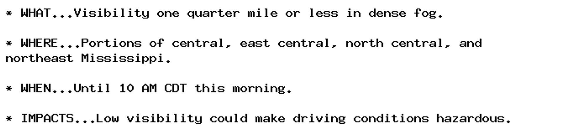 * WHAT...Visibility one quarter mile or less in dense fog.

* WHERE...Portions of central, east central, north central, and
northeast Mississippi.

* WHEN...Until 10 AM CDT this morning.

* IMPACTS...Low visibility could make driving conditions hazardous.