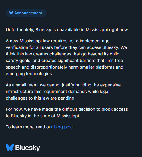 * Announcement
Unfortunately, Bluesky is unavailable in Mississippi right now.
A new Mississippi law requires us to implement age verification for all users before they can access Bluesky. We think this law creates challenges that go beyond its child safety goals, and creates significant barriers that limit free speech and disproportionately harm smaller platforms and emerging technologies.
As a small team, we cannot justify building the expensive infrastructure this requirement demands while legal challenges to this law are pending.
For now, we have made the difficult decision to block access to Bluesky in the state of Mississippi.
To learn more, read our blog post.
& Bluesky