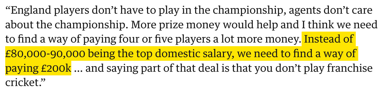 “England players don’t have to play in the championship, agents don’t care about the championship. More prize money would help and I think we need to find a way of paying four or five players a lot more money. Instead of £80,000-90,000 being the top domestic salary, we need to find a way of paying £200k … and saying part of that deal is that you don’t play franchise cricket.”