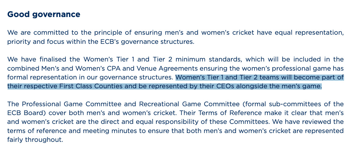 We are committed to the principle of ensuring men’s and women’s cricket have equal representation, priority and focus within the ECB’s governance structures. We have finalised the Women’s Tier 1 and Tier 2 minimum standards, which will be included in the combined Men’s and Women’s CPA and Venue Agreements ensuring the women’s professional game has formal representation in our governance structures. Women’s Tier 1 and Tier 2 teams will become part of their respective First Class Counties and be represented by their CEOs alongside the men’s game. The Professional Game Committee and Recreational Game Committee (formal sub-committees of the ECB Board) cover both men’s and women’s cricket. Their Terms of Reference make it clear that men’s and women’s cricket are the direct and equal responsibility of these Committees. We have reviewed the terms of reference and meeting minutes to ensure that both men’s and women’s cricket are represented fairly throughout.