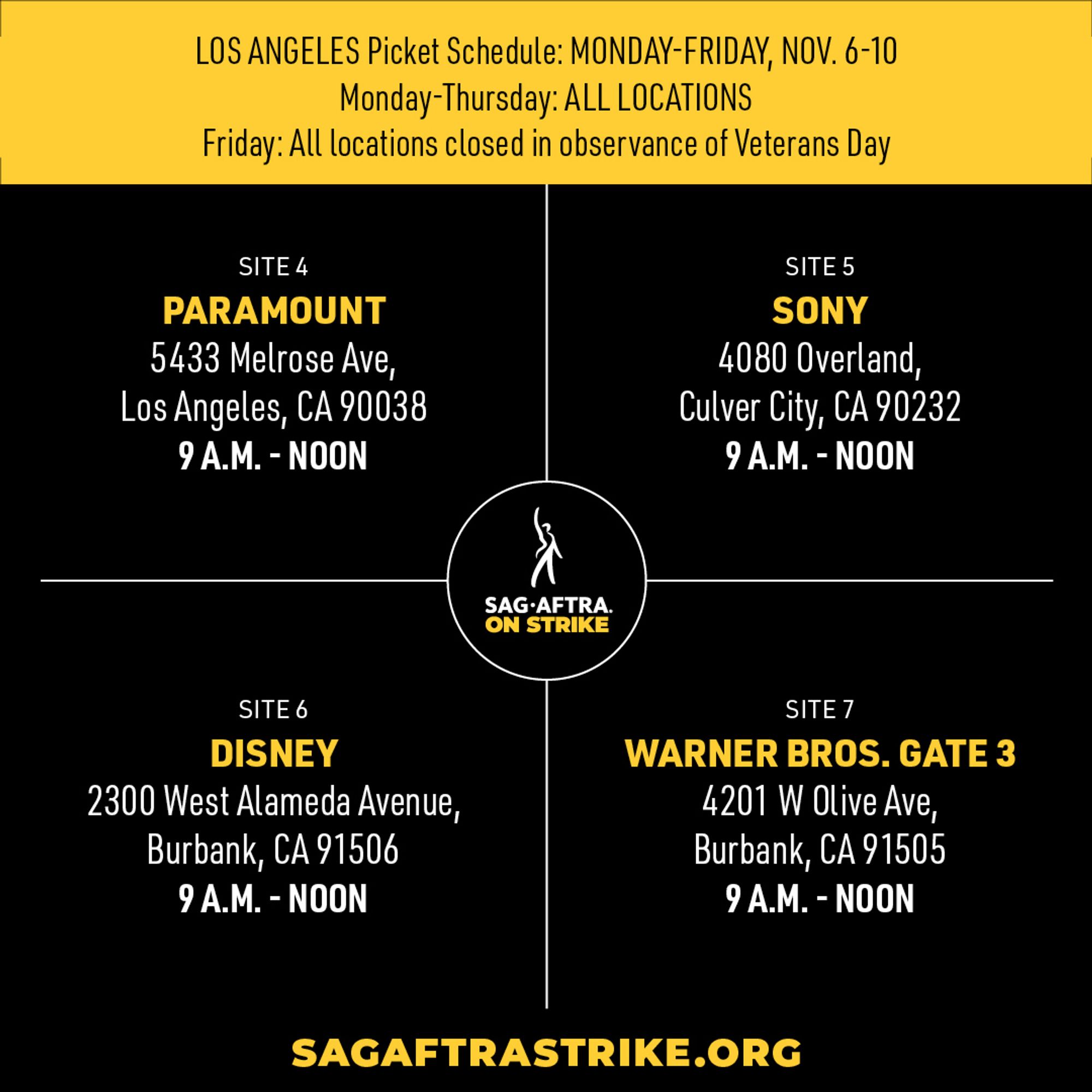 LOS ANGELES Picket Schedule: MONDAY-FRIDAY, NOV. 6-10 
Monday-Thursday: ALL LOCATIONS 
Friday: All locations closed in observance of Veterans Day 

SITE 4 
PARAMOUNT 
5433 Melrose Ave, 
Los Angeles, CA 90038 
9 A.M. - NOON 

SITE 5 
SONY 
4080 Overland, 
Culver City, CA 90232 
9 A.M. - NOON 

SITE 6 
DISNEY 
2300 West Alameda Avenue, 
Burbank, CA 91506 
9 A.M. - NOON 

SITE 7 
WARNER BROS. GATE 3 
4201 W Olive Ave, 
Burbank, CA 91505 
9 A.M. - NOON 

SAGAFTRASTRIKE.ORG