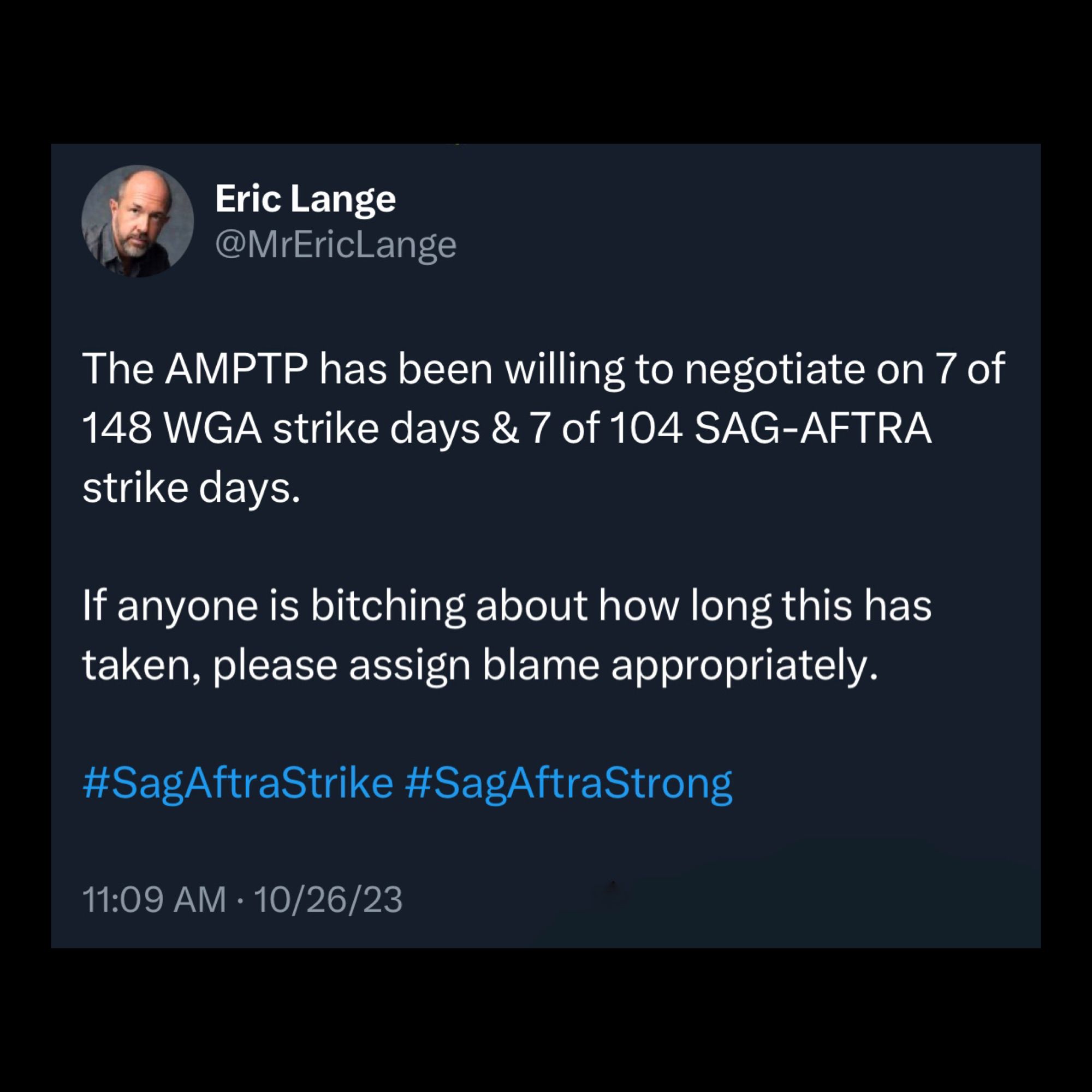 Screenshot of tweet by Eric Lange
@MrEricLange: 

The AMPTP has been willing to negotiate on 7 of 148 WGA strike days & 7 of 104 SAG-AFTRA strike days. 

If anyone is bitching about how long this has taken, please assign blame appropriately. 

#SagAftraStrike #SagAftraStrong 

11:09 AM • 10/26/23