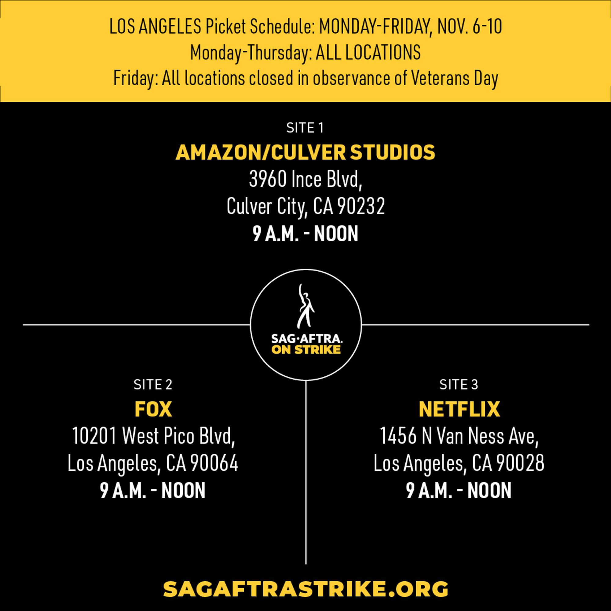 LOS ANGELES Picket Schedule: MONDAY-FRIDAY, NOV. 6-10
Monday-Thursday: ALL LOCATIONS 
Friday: All locations closed in observance of Veterans Day 

SITE 1 
AMAZON/CULVER STUDIOS 
3960 Ince Blvd, 
Culver City, CA 90232 
9 A.M. - NOON 

SITE 2 
FOX 
10201 West Pico Blvd, 
Los Angeles, CA 90064 
9 A.M. - NOON 

SITE 3 
NETFLIX 
1456 N Van Ness Ave, 
Los Angeles, CA 90028 
9 A.M. - NOON 

SAGAFTRASTRIKE.ORG