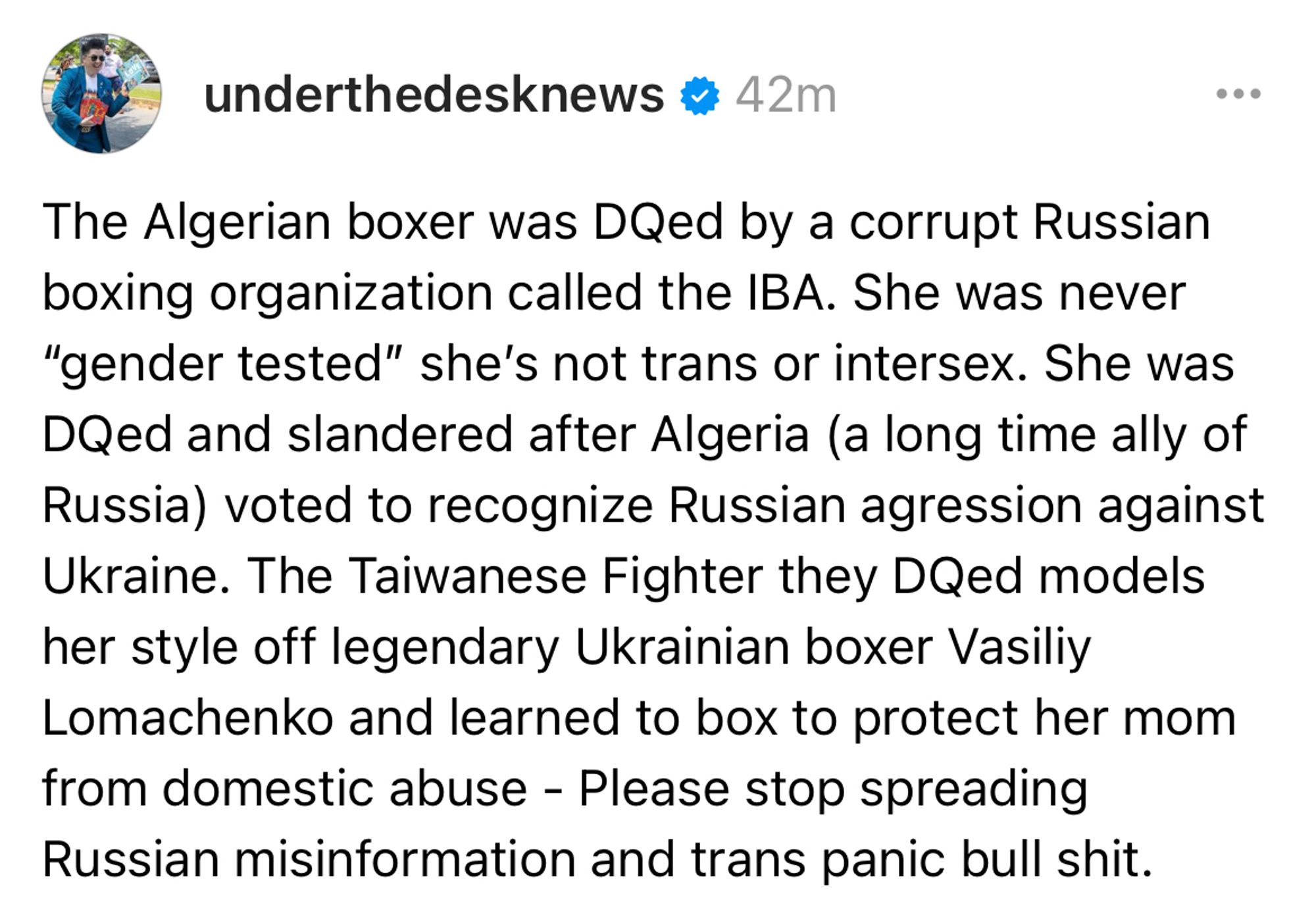 Screenshot of a Threads post by underthedesknews: The Algerian boxer was DQed by a corrupt Russian boxing organization called the IBA. She was never “gender tested” she’s not trans or intersex. She was DQed and slandered after Algeria (a long time ally of Russia) voted to recognize Russian agression against Ukraine. The Taiwanese Fighter they DQed models her style off legendary Ukrainian boxer Vasiliy Lomachenko and learned to box to protect her mom from domestic abuse - Please stop spreading Russian misinformation and trans panic bull shit.