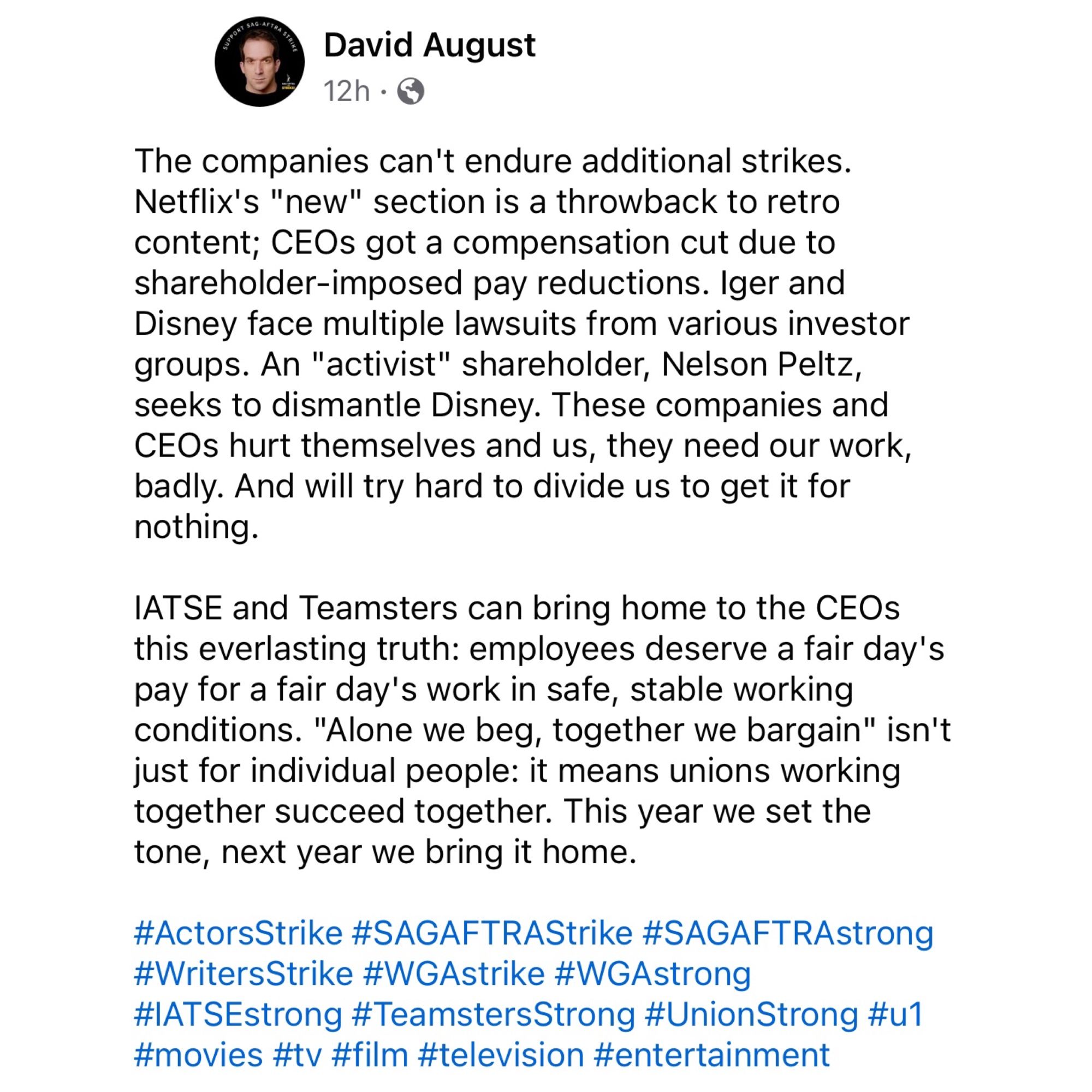 The companies can't endure additional strikes. Netflix's "new" section is a throwback to retro content; CEOs got a compensation cut due to shareholder-imposed pay reductions. Iger and Disney face multiple lawsuits from various investor groups. An "activist" shareholder, Nelson Peltz, seeks to dismantle Disney. These companies and CEOs hurt themselves and us, they need our work, badly. And will try hard to divide us to get it for nothing. 

IATSE and Teamsters can bring home to the CEOs this everlasting truth: employees deserve a fair day's pay for a fair day's work in safe, stable working conditions. "Alone we beg, together we bargain" isn't just for individual people: it means unions working together succeed together. This year we set the tone, next year we bring it home. 

#ActorsStrike #SAGAFTRAStrike #SAGAFTRAstrong #WritersStrike #WGAstrike #WGAstrong #IATSEstrong #TeamstersStrong #UnionStrong #u1 #movies #tv #film #television #entertainment