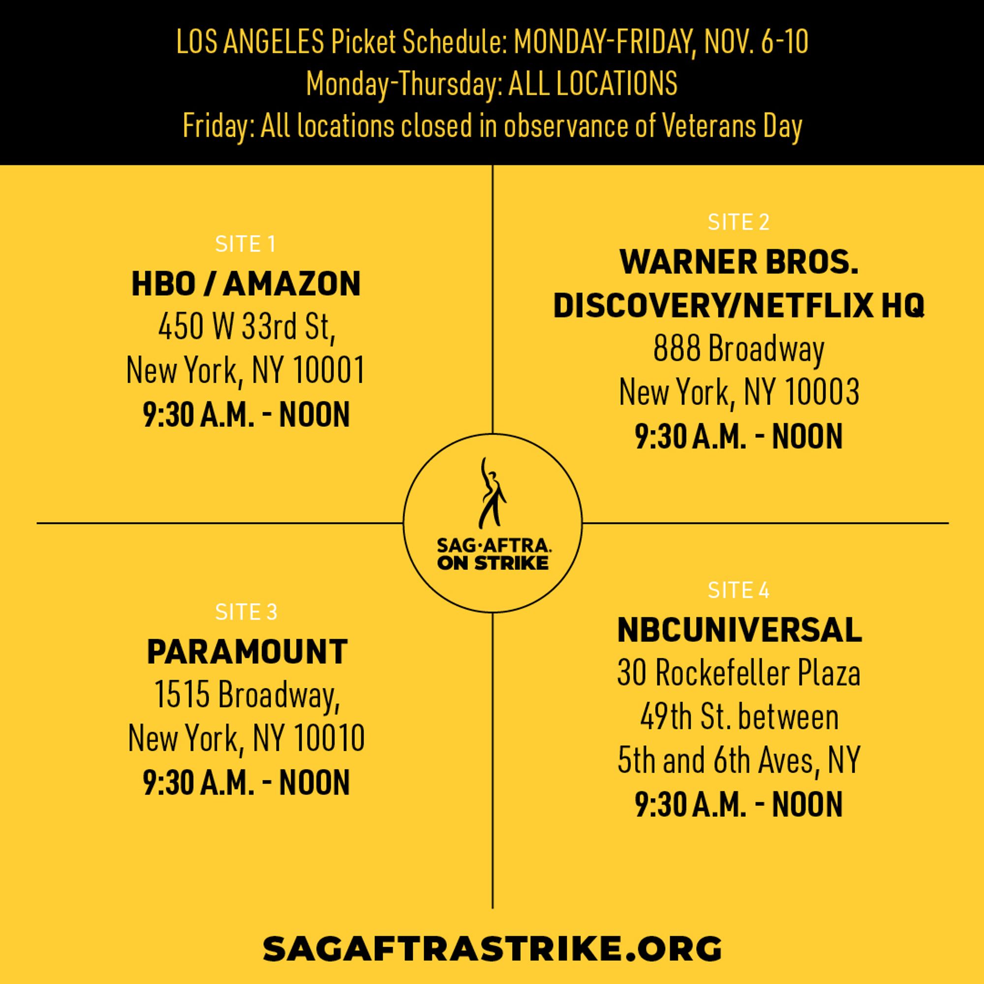 NEW YORK Picket Schedule: MONDAY-FRIDAY, NOV. 6-10 
Monday-Thursday: ALL LOCATIONS 
Friday: All locations closed in observance of Veterans Day 

SITE 1 
HBO/AMAZON 
450 W33rd St, 
New York, NY 10001 
9:30 A.M. - NOON 

SITE 2 
WARNER BROS. 
DISCOVERY/NETFLIX HQ 
888 Broadway 
New York, NY 10003 
9:30 A.M. - NOON 

SITE 3 
PARAMOUNT 
1515 Broadway, 
New York, NY 10010 
9:30 A.M. - NOON 

SITE 4 
NBC/UNIVERSAL 
30 Rockefeller Plaza 
49th St. between 
5th and 6th Aves, NY 
9:30 A.M. - NOON 

SAGAFTRASTRIKE.ORG