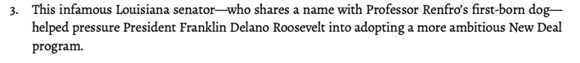 This infamous Louisiana senator—who shares a name with Professor Renfro’s first-born dog—helped pressure President Franklin Delano Roosevelt into adopting a more ambitious New Deal program.