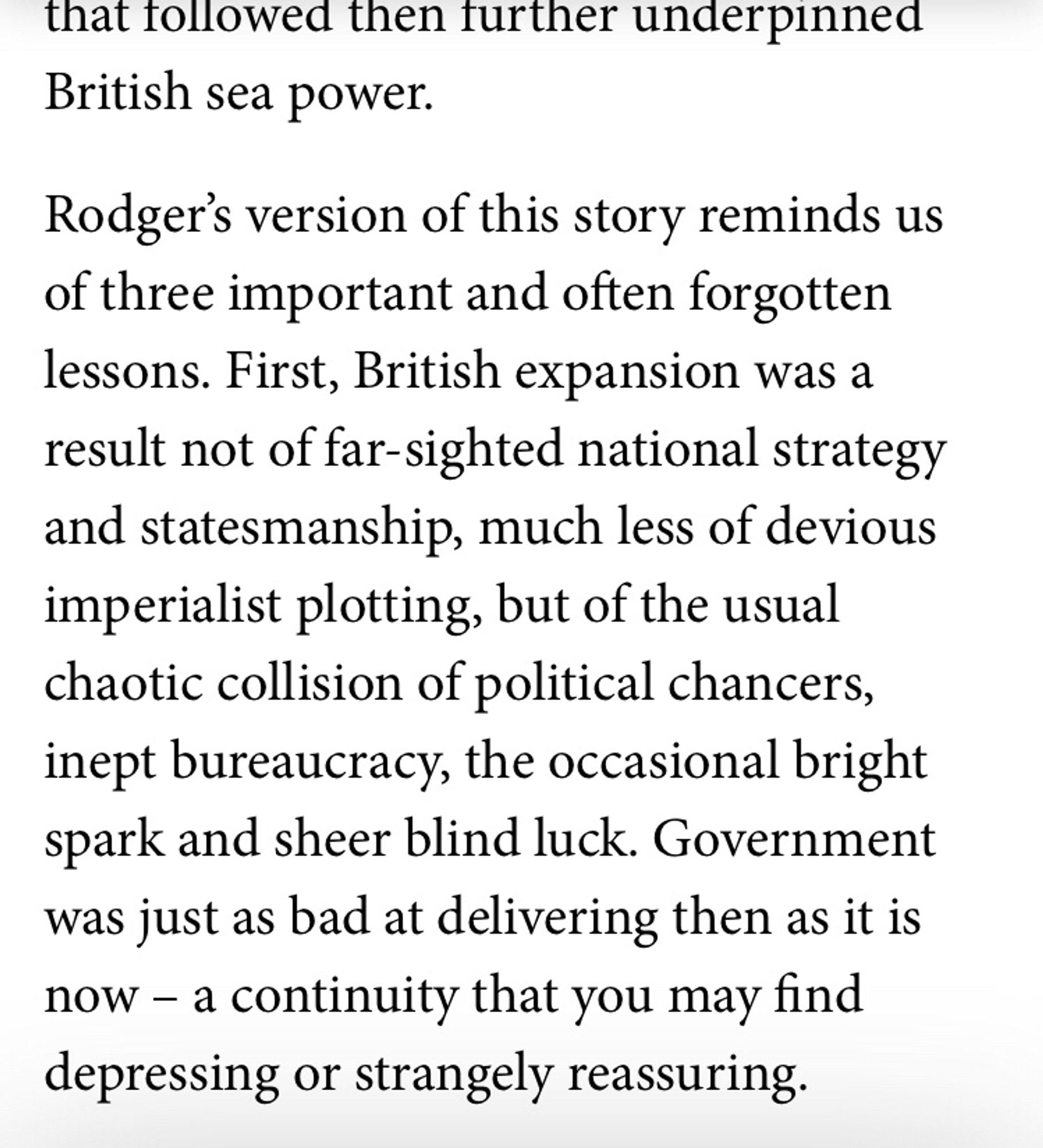 British expansion was a result not of far-sighted national strategy and statesmanship, much less of devious imperialist plotting, but of the usual chaotic collision of political chancers, inept bureaucracy, the occasional bright spark and sheer blind luck. Government was just as bad at delivering then as it is now – a continuity that you may find depressing or strangely reassuring.