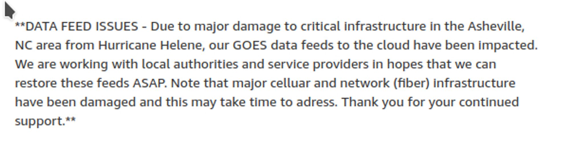 **DATA FEED ISSUES - Due to major damage to critical infrastructure in the Asheville, NC area from Hurricane Helene, our GOES data feeds to the cloud have been impacted. We are working with local authorities and service providers in hopes that we can restore these feeds ASAP. Note that major celluar and network (fiber) infrastructure have been damaged and this may take time to adress. Thank you for your continued support.**