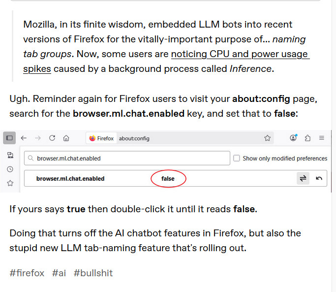 Screenshot from a Tumblr post by ralfmaximus: Mozilla, in its finite wisdom, embedded LLM bots into recent versions of Firefox for the vitally-important purpose of… naming tab groups. Now, some users are noticing CPU and power usage spikes caused by a background process called Inference.

Ugh. Reminder again for Firefox users to visit your about:config page, search for the browser.ml.chat.enabled key, and set that to false:

If yours says true then double-click it until it reads false.

Doing that turns off the AI chatbot features in Firefox, but also the stupid new LLM tab-naming feature that's rolling out