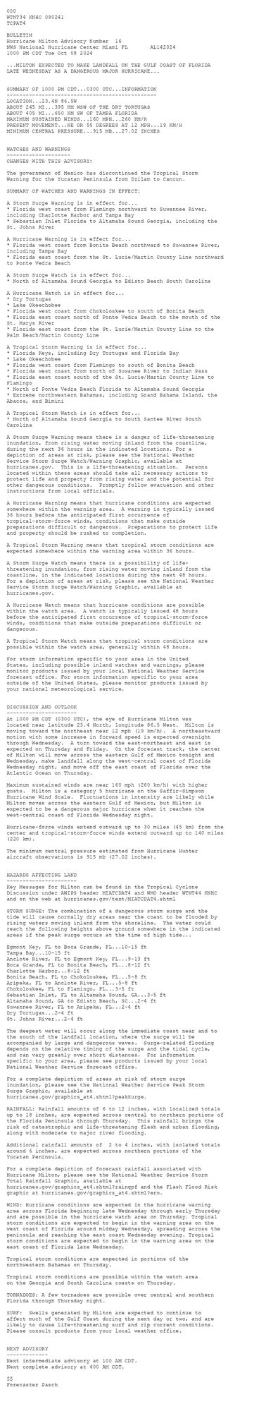 
 <br />
 000<br />
 WTNT34 KNHC 090241<br />
 TCPAT4<br />
  <br />
 BULLETIN<br />
 Hurricane Milton Advisory Number  16<br />
 NWS National Hurricane Center Miami FL       AL142024<br />
 1000 PM CDT Tue Oct 08 2024<br />
  <br />
 ...MILTON EXPECTED TO MAKE LANDFALL ON THE GULF COAST OF FLORIDA<br />
 LATE WEDNESDAY AS A DANGEROUS MAJOR HURRICANE...<br />
  <br />
  <br />
 SUMMARY OF 1000 PM CDT...0300 UTC...INFORMATION<br />
 -----------------------------------------------<br />
 LOCATION...23.4N 86.5W<br />
 ABOUT 245 MI...395 KM WSW OF THE DRY TORTUGAS<br />
 ABOUT 405 MI...650 KM SW OF TAMPA FLORIDA<br />
 MAXIMUM SUSTAINED WINDS...160 MPH...260 KM/H<br />
 PRESENT MOVEMENT...NE OR 55 DEGREES AT 12 MPH...19 KM/H<br />
 MINIMUM CENTRAL PRESSURE...915 MB...27.02 INCHES<br />
  <br />
  <br />
 WATCHES AND WARNINGS<br />
 --------------------<br />
 CHANGES WITH THIS ADVISORY:<br />
  <br />
 The government of Mexico has discontinued the Tropical Storm<br />
 Warning for the Yucatan Peninsula from Dzilam to Cancun.<br />
  <br />
 SUMMARY OF WATCHES AND WARNINGS IN EFFECT:<br />
  <br />
 A Storm Surge Warning is in effect for...<br />
 * Florida west coast from Flamingo northward to Suwannee River,<br />
 including Charlotte Harbor and Tampa Bay<br />
 * Sebastian Inlet Florida to Altamaha Sound Georgia, including the<br />
 St. Johns River<br />
  <br />
 A Hurricane Warning is in effect for...<br />
 * Florida west coast from Bonita Beach northward to Suwannee River,<br />
 including Tampa Bay<br />
 * Florida east coast from the St. Lucie/Martin County Line northward<br />
 to Ponte Vedra Beach<br />
  <br />
 A Storm Surge Watch is in effect for...<br />
 * North of Altamaha Sound Georgia to Edisto Beach South Carolina<br />
  <br />
 A Hurricane Watch is in effect for...<br />
 * Dry Tortugas<br />
 * Lake Okeechobee<br />
 * Florida west coast from Chokoloskee to south of Bonita Beach<br />
 * Florida east coast north of Ponte Vedra Beach to the mouth of the<br />
 St. Marys River<br />
 * Florida east coast from the St. Lucie/Martin County Line to the<br />
 Palm Beach/Martin County Line<br />
  <br />
 A Tropical Storm Warning is in effect for...<br />
 * Florida Keys, including Dry Tortugas and Florida Bay<br />
 * Lake Okeechobee<br />
 * Florida west coast from Flamingo to south of Bonita Beach<br />
 * Florida west coast from north of Suwanee River to Indian Pass<br />
 * Florida east coast south of the St. Lucie/Martin County Line to<br />
 Flamingo<br />
 * North of Ponte Vedra Beach Florida to Altamaha Sound Georgia<br />
 * Extreme northwestern Bahamas, including Grand Bahama Island, the<br />
 Abacos, and Bimini<br />
  <br />
 A Tropical Storm Watch is in effect for...<br />
 * North of Altamaha Sound Georgia to South Santee River South<br />
 Carolina<br />
  <br />
 A Storm Surge Warning means there is a danger of life-threatening<br />
 inundation, from rising water moving inland from the coastline,<br />
 during the next 36 hours in the indicated locations. For a<br />
 depiction of areas at risk, please see the National Weather<br />
 Service Storm Surge Watch/Warning Graphic, available at<br />
 hurricanes.gov.  This is a life-threatening situation.  Persons<br />
 located within these areas should take all necessary actions to<br />
 protect life and property from rising water and the potential for<br />
 other dangerous conditions.  Promptly follow evacuation and other<br />
 instructions from local officials.<br />
  <br />
 A Hurricane Warning means that hurricane conditions are expected<br />
 somewhere within the warning area.  A warning is typically issued<br />
 36 hours before the anticipated first occurrence of<br />
 tropical-storm-force winds, conditions that make outside<br />
 preparations difficult or dangerous.  Preparations to protect life<br />
 and property should be rushed to completion.<br />
  <br />
 A Tropical Storm Warning means that tropical storm conditions are<br />
 expected somewhere within the warning area within 36 hours.<br />
  <br />
 A Storm Surge Watch means there is a possibility of life-<br />
 threatening inundation, from rising water moving inland from the<br />
 coastline, in the indicated locations during the next 48 hours.<br />
 For a depiction of areas at risk, please see the National Weather<br />
 Service Storm Surge Watch/Warning Graphic, available at<br />
 hurricanes.gov.<br />
  <br />
 A Hurricane Watch means that hurricane conditions are possible<br />
 within the watch area.  A watch is typically issued 48 hours<br />
 before the anticipated first occurrence of tropical-storm-force<br />
 winds, conditions that make outside preparations difficult or<br />
 dangerous.<br />
  <br />
 A Tropical Storm Watch means that tropical storm conditions are<br />
 possible within the watch area, generally within 48 hours.<br />
  <br />
 For storm information specific to your area in the United<br />
 States, including possible inland watches and warnings, please<br />
 monitor products issued by your local National Weather Service<br />
 forecast office. For storm information specific to your area<br />
 outside of the United States, please monitor products issued by<br />
 your national meteorological service.<br />
  <br />
  <br />
 DISCUSSION AND OUTLOOK<br />
 ----------------------<br />
 At 1000 PM CDT (0300 UTC), the eye of Hurricane Milton was<br />
 located near latitude 23.4 North, longitude 86.5 West.  Milton is<br />
 moving toward the northeast near 12 mph (19 km/h).  A northeastward<br />
 motion with some increase in forward speed is expected overnight<br />
 through Wednesday.  A turn toward the east-northeast and east is<br />
 expected on Thursday and Friday.  On the forecast track, the center<br />
 of Milton will move across the eastern Gulf of Mexico tonight and<br />
 Wednesday, make landfall along the west-central coast of Florida<br />
 Wednesday night, and move off the east coast of Florida over the<br />
 Atlantic Ocean on Thursday.<br />
  <br />
 Maximum sustained winds are near 160 mph (260 km/h) with higher<br />
 gusts.  Milton is a category 5 hurricane on the Saffir-Simpson<br />
 Hurricane Wind Scale.  Fluctuations in intensity are likely while<br />
 Milton moves across the eastern Gulf of Mexico, but Milton is<br />
 expected to be a dangerous major hurricane when it reaches the<br />
 west-central coast of Florida Wednesday night.<br />
  <br />
 Hurricane-force winds extend outward up to 30 miles (45 km) from the<br />
 center and tropical-storm-force winds extend outward up to 140 miles<br />
 (220 km).<br />
  <br />
 The minimum central pressure estimated from Hurricane Hunter <br />
 aircraft observations is 915 mb (27.02 inches).<br />
  <br />
  <br />
 HAZARDS AFFECTING LAND<br />
 ----------------------<br />
 Key Messages for Milton can be found in the Tropical Cyclone<br />
 Discussion under AWIPS header MIATCDAT4 and WMO header WTNT44 KNHC<br />
 and on the web at hurricanes.gov/text/MIATCDAT4.shtml<br />
  <br />
 STORM SURGE: The combination of a dangerous storm surge and the <br />
 tide will cause normally dry areas near the coast to be flooded by <br />
 rising waters moving inland from the shoreline.  The water could <br />
 reach the following heights above ground somewhere in the indicated <br />
 areas if the peak surge occurs at the time of high tide...<br />
  <br />
 Egmont Key, FL to Boca Grande, FL...10-15 ft<br />
 Tampa Bay...10-15 ft<br />
 Anclote River, FL to Egmont Key, FL...9-13 ft<br />
 Boca Grande, FL to Bonita Beach, FL...8-12 ft<br />
 Charlotte Harbor...8-12 ft<br />
 Bonita Beach, FL to Chokoloskee, FL...5-8 ft<br />
 Aripeka, FL to Anclote River, FL...5-8 ft<br />
 Chokoloskee, FL to Flamingo, FL...3-5 ft<br />
 Sebastian Inlet, FL to Altamaha Sound, GA...3-5 ft<br />
 Altamaha Sound, GA to Edisto Beach, SC...2-4 ft<br />
 Suwannee River, FL to Aripeka, FL...2-4 ft<br />
 Dry Tortugas...2-4 ft<br />
 St. Johns River...2-4 ft<br />
 <br />
 The deepest water will occur along the immediate coast near and to<br />
 the south of the landfall location, where the surge will be<br />
 accompanied by large and dangerous waves.  Surge-related flooding<br />
 depends on the relative timing of the surge and the tidal cycle,<br />
 and can vary greatly over short distances.  For information<br />
 specific to your area, please see products issued by your local<br />
 National Weather Service forecast office.<br />
  <br />
 For a complete depiction of areas at risk of storm surge<br />
 inundation, please see the National Weather Service Peak Storm<br />
 Surge Graphic, available at<br />
 hurricanes.gov/graphics_at4.shtml?peakSurge.<br />
  <br />
 RAINFALL: Rainfall amounts of 6 to 12 inches, with localized totals<br />
 up to 18 inches, are expected across central to northern portions of<br />
 the Florida Peninsula through Thursday.  This rainfall brings the<br />
 risk of catastrophic and life-threatening flash and urban flooding,<br />
 along with moderate to major river flooding.<br />
  <br />
 Additional rainfall amounts of  2 to 4 inches, with isolated totals<br />
 around 6 inches, are expected across northern portions of the<br />
 Yucatan Peninsula.<br />
  <br />
 For a complete depiction of forecast rainfall associated with<br />
 Hurricane Milton, please see the National Weather Service Storm<br />
 Total Rainfall Graphic, available at<br />
 hurricanes.gov/graphics_at4.shtml?rainqpf and the Flash Flood Risk<br />
 graphic at hurricanes.gov/graphics_at4.shtml?ero.<br />
  <br />
 WIND: Hurricane conditions are expected in the hurricane warning<br />
 area across Florida beginning late Wednesday through early Thursday<br />
 and are possible in the hurricane watch area on Thursday. Tropical<br />
 storm conditions are expected to begin in the warning area on the<br />
 west coast of Florida around midday Wednesday, spreading across the<br />
 peninsula and reaching the east coast Wednesday evening. Tropical<br />
 storm conditions are expected to begin in the warning area on the<br />
 east coast of Florida late Wednesday.<br />
  <br />
 Tropical storm conditions are expected in portions of the <br />
 northwestern Bahamas on Thursday.<br />
  <br />
 Tropical storm conditions are possible within the watch area<br />
 on the Georgia and South Carolina coasts on Thursday.<br />
  <br />
 TORNADOES: A few tornadoes are possible over central and southern<br />
 Florida through Thursday night.<br />
  <br />
 SURF:  Swells generated by Milton are expected to continue to<br />
 affect much of the Gulf Coast during the next day or two, and are<br />
 likely to cause life-threatening surf and rip current conditions.<br />
 Please consult products from your local weather office.<br />
  <br />
  <br />
 NEXT ADVISORY<br />
 -------------<br />
 Next intermediate advisory at 100 AM CDT.<br />
 Next complete advisory at 400 AM CDT.<br />
  <br />
 $$<br />
 Forecaster Pasch<br />
  <br />
 
