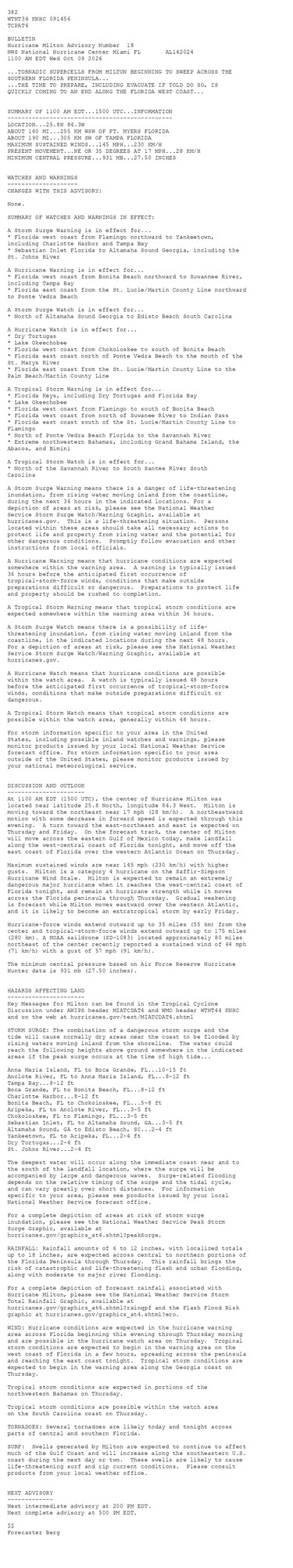 
 <br />
 382 <br />
 WTNT34 KNHC 091456<br />
 TCPAT4<br />
  <br />
 BULLETIN<br />
 Hurricane Milton Advisory Number  18<br />
 NWS National Hurricane Center Miami FL       AL142024<br />
 1100 AM EDT Wed Oct 09 2024<br />
  <br />
 ...TORNADIC SUPERCELLS FROM MILTON BEGINNING TO SWEEP ACROSS THE<br />
 SOUTHERN FLORIDA PENINSULA...<br />
 ...THE TIME TO PREPARE, INCLUDING EVACUATE IF TOLD DO SO, IS<br />
 QUICKLY COMING TO AN END ALONG THE FLORIDA WEST COAST...<br />
  <br />
  <br />
 SUMMARY OF 1100 AM EDT...1500 UTC...INFORMATION<br />
 -----------------------------------------------<br />
 LOCATION...25.8N 84.3W<br />
 ABOUT 160 MI...255 KM WSW OF FT. MYERS FLORIDA<br />
 ABOUT 190 MI...305 KM SW OF TAMPA FLORIDA<br />
 MAXIMUM SUSTAINED WINDS...145 MPH...230 KM/H<br />
 PRESENT MOVEMENT...NE OR 35 DEGREES AT 17 MPH...28 KM/H<br />
 MINIMUM CENTRAL PRESSURE...931 MB...27.50 INCHES<br />
  <br />
  <br />
 WATCHES AND WARNINGS<br />
 --------------------<br />
 CHANGES WITH THIS ADVISORY:<br />
  <br />
 None.<br />
  <br />
 SUMMARY OF WATCHES AND WARNINGS IN EFFECT:<br />
  <br />
 A Storm Surge Warning is in effect for...<br />
 * Florida west coast from Flamingo northward to Yankeetown,<br />
 including Charlotte Harbor and Tampa Bay<br />
 * Sebastian Inlet Florida to Altamaha Sound Georgia, including the<br />
 St. Johns River<br />
  <br />
 A Hurricane Warning is in effect for...<br />
 * Florida west coast from Bonita Beach northward to Suwannee River,<br />
 including Tampa Bay<br />
 * Florida east coast from the St. Lucie/Martin County Line northward<br />
 to Ponte Vedra Beach<br />
  <br />
 A Storm Surge Watch is in effect for...<br />
 * North of Altamaha Sound Georgia to Edisto Beach South Carolina<br />
  <br />
 A Hurricane Watch is in effect for...<br />
 * Dry Tortugas<br />
 * Lake Okeechobee<br />
 * Florida west coast from Chokoloskee to south of Bonita Beach<br />
 * Florida east coast north of Ponte Vedra Beach to the mouth of the<br />
 St. Marys River<br />
 * Florida east coast from the St. Lucie/Martin County Line to the<br />
 Palm Beach/Martin County Line<br />
  <br />
 A Tropical Storm Warning is in effect for...<br />
 * Florida Keys, including Dry Tortugas and Florida Bay<br />
 * Lake Okeechobee<br />
 * Florida west coast from Flamingo to south of Bonita Beach<br />
 * Florida west coast from north of Suwanee River to Indian Pass<br />
 * Florida east coast south of the St. Lucie/Martin County Line to<br />
 Flamingo<br />
 * North of Ponte Vedra Beach Florida to the Savannah River<br />
 * Extreme northwestern Bahamas, including Grand Bahama Island, the<br />
 Abacos, and Bimini<br />
  <br />
 A Tropical Storm Watch is in effect for...<br />
 * North of the Savannah River to South Santee River South<br />
 Carolina<br />
  <br />
 A Storm Surge Warning means there is a danger of life-threatening<br />
 inundation, from rising water moving inland from the coastline,<br />
 during the next 36 hours in the indicated locations. For a<br />
 depiction of areas at risk, please see the National Weather<br />
 Service Storm Surge Watch/Warning Graphic, available at<br />
 hurricanes.gov.  This is a life-threatening situation.  Persons<br />
 located within these areas should take all necessary actions to<br />
 protect life and property from rising water and the potential for<br />
 other dangerous conditions.  Promptly follow evacuation and other<br />
 instructions from local officials.<br />
  <br />
 A Hurricane Warning means that hurricane conditions are expected<br />
 somewhere within the warning area.  A warning is typically issued<br />
 36 hours before the anticipated first occurrence of<br />
 tropical-storm-force winds, conditions that make outside<br />
 preparations difficult or dangerous.  Preparations to protect life<br />
 and property should be rushed to completion.<br />
  <br />
 A Tropical Storm Warning means that tropical storm conditions are<br />
 expected somewhere within the warning area within 36 hours.<br />
  <br />
 A Storm Surge Watch means there is a possibility of life-<br />
 threatening inundation, from rising water moving inland from the<br />
 coastline, in the indicated locations during the next 48 hours.<br />
 For a depiction of areas at risk, please see the National Weather<br />
 Service Storm Surge Watch/Warning Graphic, available at<br />
 hurricanes.gov.<br />
  <br />
 A Hurricane Watch means that hurricane conditions are possible<br />
 within the watch area.  A watch is typically issued 48 hours<br />
 before the anticipated first occurrence of tropical-storm-force<br />
 winds, conditions that make outside preparations difficult or<br />
 dangerous.<br />
  <br />
 A Tropical Storm Watch means that tropical storm conditions are<br />
 possible within the watch area, generally within 48 hours.<br />
  <br />
 For storm information specific to your area in the United<br />
 States, including possible inland watches and warnings, please<br />
 monitor products issued by your local National Weather Service<br />
 forecast office. For storm information specific to your area<br />
 outside of the United States, please monitor products issued by<br />
 your national meteorological service.<br />
  <br />
  <br />
 DISCUSSION AND OUTLOOK<br />
 ----------------------<br />
 At 1100 AM EDT (1500 UTC), the center of Hurricane Milton was<br />
 located near latitude 25.8 North, longitude 84.3 West.  Milton is<br />
 moving toward the northeast near 17 mph (28 km/h).  A northeastward<br />
 motion with some decrease in forward speed is expected through this<br />
 evening.  A turn toward the east-northeast and east is expected on<br />
 Thursday and Friday.  On the forecast track, the center of Milton<br />
 will move across the eastern Gulf of Mexico today, make landfall<br />
 along the west-central coast of Florida tonight, and move off the<br />
 east coast of Florida over the western Atlantic Ocean on Thursday.<br />
  <br />
 Maximum sustained winds are near 145 mph (230 km/h) with higher<br />
 gusts.  Milton is a category 4 hurricane on the Saffir-Simpson<br />
 Hurricane Wind Scale.  Milton is expected to remain an extremely<br />
 dangerous major hurricane when it reaches the west-central coast of<br />
 Florida tonight, and remain at hurricane strength while it moves<br />
 across the Florida peninsula through Thursday.  Gradual weakening<br />
 is forecast while Milton moves eastward over the western Atlantic,<br />
 and it is likely to become an extratropical storm by early Friday.<br />
  <br />
 Hurricane-force winds extend outward up to 35 miles (55 km) from the<br />
 center and tropical-storm-force winds extend outward up to 175 miles<br />
 (280 km). A NOAA saildrone (SD-1083) located approximately 80 miles<br />
 northeast of the center recently reported a sustained wind of 44 mph<br />
 (71 km/h) with a gust of 57 mph (91 km/h).<br />
  <br />
 The minimum central pressure based on Air Force Reserve Hurricane <br />
 Hunter data is 931 mb (27.50 inches).<br />
  <br />
  <br />
 HAZARDS AFFECTING LAND<br />
 ----------------------<br />
 Key Messages for Milton can be found in the Tropical Cyclone<br />
 Discussion under AWIPS header MIATCDAT4 and WMO header WTNT44 KNHC<br />
 and on the web at hurricanes.gov/text/MIATCDAT4.shtml<br />
  <br />
 STORM SURGE: The combination of a dangerous storm surge and the<br />
 tide will cause normally dry areas near the coast to be flooded by<br />
 rising waters moving inland from the shoreline.  The water could<br />
 reach the following heights above ground somewhere in the indicated<br />
 areas if the peak surge occurs at the time of high tide...<br />
  <br />
 Anna Maria Island, FL to Boca Grande, FL...10-15 ft<br />
 Anclote River, FL to Anna Maria Island, FL...8-12 ft<br />
 Tampa Bay...8-12 ft<br />
 Boca Grande, FL to Bonita Beach, FL...8-12 ft<br />
 Charlotte Harbor...8-12 ft<br />
 Bonita Beach, FL to Chokoloskee, FL...5-8 ft<br />
 Aripeka, FL to Anclote River, FL...3-5 ft<br />
 Chokoloskee, FL to Flamingo, FL...3-5 ft<br />
 Sebastian Inlet, FL to Altamaha Sound, GA...3-5 ft<br />
 Altamaha Sound, GA to Edisto Beach, SC...2-4 ft<br />
 Yankeetown, FL to Aripeka, FL...2-4 ft<br />
 Dry Tortugas...2-4 ft<br />
 St. Johns River...2-4 ft<br />
  <br />
 The deepest water will occur along the immediate coast near and to<br />
 the south of the landfall location, where the surge will be<br />
 accompanied by large and dangerous waves.  Surge-related flooding<br />
 depends on the relative timing of the surge and the tidal cycle,<br />
 and can vary greatly over short distances.  For information<br />
 specific to your area, please see products issued by your local<br />
 National Weather Service forecast office.<br />
  <br />
 For a complete depiction of areas at risk of storm surge<br />
 inundation, please see the National Weather Service Peak Storm<br />
 Surge Graphic, available at<br />
 hurricanes.gov/graphics_at4.shtml?peakSurge.<br />
  <br />
 RAINFALL: Rainfall amounts of 6 to 12 inches, with localized totals<br />
 up to 18 inches, are expected across central to northern portions of<br />
 the Florida Peninsula through Thursday.  This rainfall brings the<br />
 risk of catastrophic and life-threatening flash and urban flooding,<br />
 along with moderate to major river flooding.<br />
  <br />
 For a complete depiction of forecast rainfall associated with<br />
 Hurricane Milton, please see the National Weather Service Storm<br />
 Total Rainfall Graphic, available at<br />
 hurricanes.gov/graphics_at4.shtml?rainqpf and the Flash Flood Risk<br />
 graphic at hurricanes.gov/graphics_at4.shtml?ero.<br />
  <br />
 WIND: Hurricane conditions are expected in the hurricane warning<br />
 area across Florida beginning this evening through Thursday morning<br />
 and are possible in the hurricane watch area on Thursday.  Tropical<br />
 storm conditions are expected to begin in the warning area on the<br />
 west coast of Florida in a few hours, spreading across the peninsula<br />
 and reaching the east coast tonight.  Tropical storm conditions are<br />
 expected to begin in the warning area along the Georgia coast on<br />
 Thursday.<br />
  <br />
 Tropical storm conditions are expected in portions of the<br />
 northwestern Bahamas on Thursday.<br />
  <br />
 Tropical storm conditions are possible within the watch area<br />
 on the South Carolina coast on Thursday.<br />
  <br />
 TORNADOES: Several tornadoes are likely today and tonight across<br />
 parts of central and southern Florida.<br />
  <br />
 SURF:  Swells generated by Milton are expected to continue to affect<br />
 much of the Gulf Coast and will increase along the southeastern U.S.<br />
 coast during the next day or two.  These swells are likely to cause<br />
 life-threatening surf and rip current conditions.  Please consult<br />
 products from your local weather office.<br />
  <br />
  <br />
 NEXT ADVISORY<br />
 -------------<br />
 Next intermediate advisory at 200 PM EDT.<br />
 Next complete advisory at 500 PM EDT.<br />
  <br />
 $$<br />
 Forecaster Berg<br />
  <br />
 <br />
 
