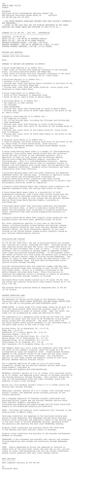 
 <br />
 000<br />
 WTNT34 KNHC 081742<br />
 TCPAT4<br />
  <br />
 BULLETIN<br />
 Hurricane Milton Intermediate Advisory Number 14A<br />
 NWS National Hurricane Center Miami FL       AL142024<br />
 100 PM CDT Tue Oct 08 2024<br />
  <br />
 ...AIR FORCE RESERVE HURRICANE HUNTERS FIND THAT MILTON'S INTENSITY <br />
 HAS REBOUNDED...<br />
 ...TODAY IS THE LAST FULL DAY FOR FLORIDA RESIDENTS TO GET THEIR<br />
 FAMILIES AND HOMES READY AND EVACUATE IF TOLD TO DO SO...<br />
  <br />
  <br />
 SUMMARY OF 100 PM CDT...1800 UTC...INFORMATION<br />
 ----------------------------------------------<br />
 LOCATION...22.5N 88.2W<br />
 ABOUT 125 MI...205 KM NE OF PROGRESO MEXICO<br />
 ABOUT 520 MI...840 KM SW OF TAMPA FLORIDA<br />
 MAXIMUM SUSTAINED WINDS...155 MPH...250 KM/H<br />
 PRESENT MOVEMENT...ENE OR 65 DEGREES AT 8 MPH...13 KM/H<br />
 MINIMUM CENTRAL PRESSURE...923 MB...27.26 INCHES<br />
  <br />
  <br />
 WATCHES AND WARNINGS<br />
 --------------------<br />
 CHANGES WITH THIS ADVISORY:<br />
  <br />
 None.<br />
  <br />
 SUMMARY OF WATCHES AND WARNINGS IN EFFECT:<br />
  <br />
 A Storm Surge Warning is in effect for...<br />
 * West coast of Florida from Flamingo northward to the Suwannee<br />
 River, including Charlotte Harbor and Tampa Bay<br />
 * East coast of Florida from Port Canaveral northward to the mouth<br />
 of the St. Mary's River, including the St. Johns River.<br />
  <br />
 A Hurricane Warning is in effect for...<br />
 * Celestun to Rio Lagartos<br />
 * Florida west coast from Bonita Beach northward to the mouth of the<br />
 Suwannee River, including Tampa Bay<br />
 * Florida east coast from the Indian River/St. Lucie County Line<br />
 northward to Ponte Vedra Beach<br />
  <br />
 A Storm Surge Watch is in effect for...<br />
 * South of Port Canaveral to Sebastian Inlet<br />
 * Mouth of the St. Mary's River to Edisto Beach<br />
  <br />
 A Hurricane Watch is in effect for...<br />
 * Rio Lagartos to Cabo Catoche<br />
 * Dry Tortugas<br />
 * Lake Okeechobee<br />
 * Florida west coast from Chokoloskee to south of Bonita Beach<br />
 * Florida east coast north of Ponte Vedra Beach to the mouth of the<br />
 St. Mary's River<br />
  <br />
 A Tropical Storm Warning is in effect for...<br />
 * Rio Lagartos to Cancun<br />
 * All of the Florida Keys, including Dry Tortugas and Florida Bay<br />
 * Lake Okeechobee<br />
 * Florida west coast from Flamingo to south of Bonita Beach<br />
 * Florida west coast from north of the mouth of the Suwanee River to<br />
 Indian Pass<br />
 * Florida east coast south of the Indian River/St. Lucie County<br />
 Line to Flamingo<br />
 * Florida east coast north of Ponte Vedra Beach to the mouth of the<br />
 St. Mary's River<br />
  <br />
 A Tropical Storm Watch is in effect for...<br />
 * Coast of Georgia and South Carolina from north of the mouth of the<br />
 St. Marys River to South Santee River, South Carolina<br />
 * Extreme northwestern Bahamas, including Grand Bahama Island,<br />
 the Abacos, and Bimini.<br />
  <br />
 A Storm Surge Warning means there is a danger of life-threatening<br />
 inundation, from rising water moving inland from the coastline,<br />
 during the next 36 hours in the indicated locations. For a<br />
 depiction of areas at risk, please see the National Weather<br />
 Service Storm Surge Watch/Warning Graphic, available at<br />
 hurricanes.gov.  This is a life-threatening situation.  Persons<br />
 located within these areas should take all necessary actions to<br />
 protect life and property from rising water and the potential for<br />
 other dangerous conditions.  Promptly follow evacuation and other<br />
 instructions from local officials.<br />
  <br />
 A Hurricane Warning means that hurricane conditions are expected<br />
 somewhere within the warning area.  A warning is typically issued<br />
 36 hours before the anticipated first occurrence of<br />
 tropical-storm-force winds, conditions that make outside<br />
 preparations difficult or dangerous.  Preparations to protect life<br />
 and property should be rushed to completion.<br />
  <br />
 A Tropical Storm Warning means that tropical storm conditions are<br />
 expected somewhere within the warning area within 36 hours.<br />
  <br />
 A Storm Surge Watch means there is a possibility of life-<br />
 threatening inundation, from rising water moving inland from the<br />
 coastline, in the indicated locations during the next 48 hours.<br />
 For a depiction of areas at risk, please see the National Weather<br />
 Service Storm Surge Watch/Warning Graphic, available at<br />
 hurricanes.gov.<br />
  <br />
 A Hurricane Watch means that hurricane conditions are possible<br />
 within the watch area.  A watch is typically issued 48 hours<br />
 before the anticipated first occurrence of tropical-storm-force<br />
 winds, conditions that make outside preparations difficult or<br />
 dangerous.<br />
  <br />
 A Tropical Storm Watch means that tropical storm conditions are<br />
 possible within the watch area, generally within 48 hours.<br />
  <br />
 For storm information specific to your area in the United<br />
 States, including possible inland watches and warnings, please<br />
 monitor products issued by your local National Weather Service<br />
 forecast office. For storm information specific to your area<br />
 outside of the United States, please monitor products issued by<br />
 your national meteorological service.<br />
  <br />
  <br />
 DISCUSSION AND OUTLOOK<br />
 ----------------------<br />
 At 100 PM CDT (1800 UTC), the eye of Hurricane Milton was located<br />
 near latitude 22.5 North, longitude 88.2 West.  Although Milton has <br />
 been wobbling during the past few hours, its longer-term motion is <br />
 toward the east-northeast near 8 mph (13 km/h).  A turn toward the<br />
 northeast with an increase in forward speed is expected to begin<br />
 later today and continue through Thursday.  On the forecast track,<br />
 the center of Milton will move across the eastern Gulf of Mexico and<br />
 approach the west-central coast of Florida through Wednesday.  The<br />
 center is likely to make landfall along the west-central coast of<br />
 Florida on Wednesday night, and move east-northeastward across<br />
 central Florida through Thursday.<br />
  <br />
 Aircraft reconnaissance data and satellite images indicate that <br />
 maximum sustained winds have increased to near 155 mph (250 km/h) <br />
 with higher gusts.  Milton is a category 4 hurricane on the <br />
 Saffir-Simpson Hurricane Wind Scale.  While fluctuations in <br />
 intensity are expected, Milton is forecast to remain an extremely <br />
 dangerous hurricane through landfall in Florida.<br />
  <br />
 Hurricane-force winds extend outward up to 30 miles (45 km) from<br />
 the center and tropical-storm-force winds extend outward up to 105<br />
 miles (165 km).<br />
  <br />
 The minimum central pressure based on dropsonde data is 923 mb<br />
 (27.26 inches).<br />
  <br />
  <br />
 HAZARDS AFFECTING LAND<br />
 ----------------------<br />
 Key Messages for Milton can be found in the Tropical Cyclone<br />
 Discussion under AWIPS header MIATCDAT4 and WMO header WTNT44 KNHC<br />
 and on the web at hurricanes.gov/text/MIATCDAT4.shtml<br />
  <br />
 STORM SURGE:  A storm surge will raise water levels by as much as 2<br />
 to 4 feet above ground level along the northern coast of the<br />
 Yucatan Peninsula in areas of onshore winds.  Near the coast, the<br />
 surge will be accompanied by large and destructive waves.<br />
  <br />
 The combination of a dangerous storm surge and the tide will cause<br />
 normally dry areas near the coast to be flooded by rising waters<br />
 moving inland from the shoreline.  The water could reach the<br />
 following heights above ground somewhere in the indicated areas if<br />
 the peak surge occurs at the time of high tide...<br />
  <br />
 Anclote River, FL to Englewood, FL...10-15 ft<br />
 Tampa Bay...10-15 ft<br />
 Englewood, FL to Bonita Beach, FL...6-10 ft<br />
 Charlotte Harbor...6-10 ft<br />
 Yankeetown, FL to Anclote River, FL...5-10 ft<br />
 Bonita Beach, FL to Chokoloskee, FL...4-7 ft<br />
 Suwannee River, FL to Yankeetown, FL...3-5 ft<br />
 Chokoloskee, FL to Flamingo, FL...3-5 ft<br />
 Port Canaveral, FL to Altamaha Sound, GA...3-5 ft<br />
  <br />
 The deepest water will occur along the immediate coast near and to<br />
 the south of the landfall location, where the surge will be<br />
 accompanied by large and dangerous waves.  Surge-related flooding<br />
 depends on the relative timing of the surge and the tidal cycle,<br />
 and can vary greatly over short distances.  For information<br />
 specific to your area, please see products issued by your local<br />
 National Weather Service forecast office.<br />
  <br />
 For a complete depiction of areas at risk of storm surge<br />
 inundation, please see the National Weather Service Peak Storm<br />
 Surge Graphic, available at<br />
 hurricanes.gov/graphics_at4.shtml?peakSurge.<br />
  <br />
 RAINFALL: Rainfall amounts of 5 to 12 inches, with localized totals<br />
 up to 18 inches, are expected across central to northern portions of<br />
 the Florida Peninsula through Thursday.  This rainfall brings the<br />
 risk of life-threatening flash and urban flooding, along with<br />
 moderate to major river flooding.<br />
  <br />
 Milton will also produce rainfall totals 2 to 4 inches across the<br />
 Florida Keys through Thursday.<br />
  <br />
 Additional rainfall amounts of 2 to 4 inches, with isolated totals<br />
 around 6 inches, are expected across northern portions of the<br />
 Yucatan Peninsula.<br />
  <br />
 For a complete depiction of forecast rainfall associated with<br />
 Hurricane Milton, please see the National Weather Service Storm<br />
 Total Rainfall Graphic, available at<br />
 hurricanes.gov/graphics_at4.shtml?rainqpf and the Flash Flood Risk<br />
 graphic at hurricanes.gov/graphics_at4.shtml?ero.<br />
  <br />
 WIND:  Hurricane and tropical storm conditions will continue in the<br />
 warning areas in Mexico today.<br />
  <br />
 Hurricane conditions are expected in the hurricane warning area<br />
 across Florida beginning late Wednesday through early Thursday.<br />
 Tropical storm conditions are expected to begin in the warning area<br />
 on the west coast of Florida Wednesday morning, spreading across<br />
 the peninsula and reaching the east coast Wednesday evening.<br />
  <br />
 Tropical storm conditions are possible within the watch area<br />
 on the Georgia and South Carolina coasts on Thursday.<br />
  <br />
 Tropical storm conditions are possible in the extreme northwestern<br />
 Bahamas on Thursday.<br />
  <br />
 TORNADOES: A few tornadoes are possible over central and southern<br />
 Florida beginning late tonight and continuing through Wednesday<br />
 night.<br />
  <br />
 SURF:  Swells generated by Milton are expected to continue to<br />
 affect much of the Gulf Coast within the next day or two, and are<br />
 likely to cause life-threatening surf and rip current conditions.<br />
 Please consult products from your local weather office.<br />
  <br />
  <br />
 NEXT ADVISORY<br />
 -------------<br />
 Next complete advisory at 400 PM CDT.<br />
  <br />
 $$<br />
 Forecaster Berg<br />
  <br />
 
