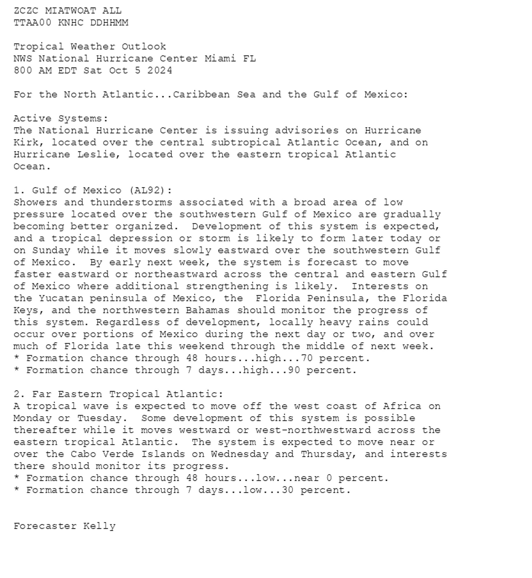 
ZCZC MIATWOAT ALL<br>TTAA00 KNHC DDHHMM<br><br>Tropical Weather Outlook<br>NWS National Hurricane Center Miami FL<br>800 AM EDT Sat Oct 5 2024<br><br>For the North Atlantic...Caribbean Sea and the Gulf of Mexico:<br><br>Active Systems:<br>The National Hurricane Center is issuing advisories on Hurricane <br>Kirk, located over the central subtropical Atlantic Ocean, and on <br>Hurricane Leslie, located over the eastern tropical Atlantic <br>Ocean.<br><br>1. Gulf of Mexico (AL92):<br>Showers and thunderstorms associated with a broad area of low <br>pressure located over the southwestern Gulf of Mexico are gradually <br>becoming better organized.  Development of this system is expected, <br>and a tropical depression or storm is likely to form later today or <br>on Sunday while it moves slowly eastward over the southwestern Gulf <br>of Mexico.  By early next week, the system is forecast to move <br>faster eastward or northeastward across the central and eastern Gulf <br>of Mexico where additional strengthening is likely.  Interests on <br>the Yucatan peninsula of Mexico, the  Florida Peninsula, the Florida <br>Keys, and the northwestern Bahamas should monitor the progress of <br>this system. Regardless of development, locally heavy rains could <br>occur over portions of Mexico during the next day or two, and over <br>much of Florida late this weekend through the middle of next week.<br>* Formation chance through 48 hours...high...70 percent. <br>* Formation chance through 7 days...high...90 percent.<br><br>
2. Far Eastern Tropical Atlantic:<br>A tropical wave is expected to move off the west coast of Africa on <br>Monday or Tuesday.  Some development of this system is possible <br>thereafter while it moves westward or west-northwestward across the <br>eastern tropical Atlantic.  The system is expected to move near or <br>over the Cabo Verde Islands on Wednesday and Thursday, and interests <br>there should monitor its progress.<br>* Formation chance through 48 hours...low...near 0 percent.<br>* Formation chance through 7 days...low...30 percent.<br><br>
<br>Forecaster Kelly<br><br>

