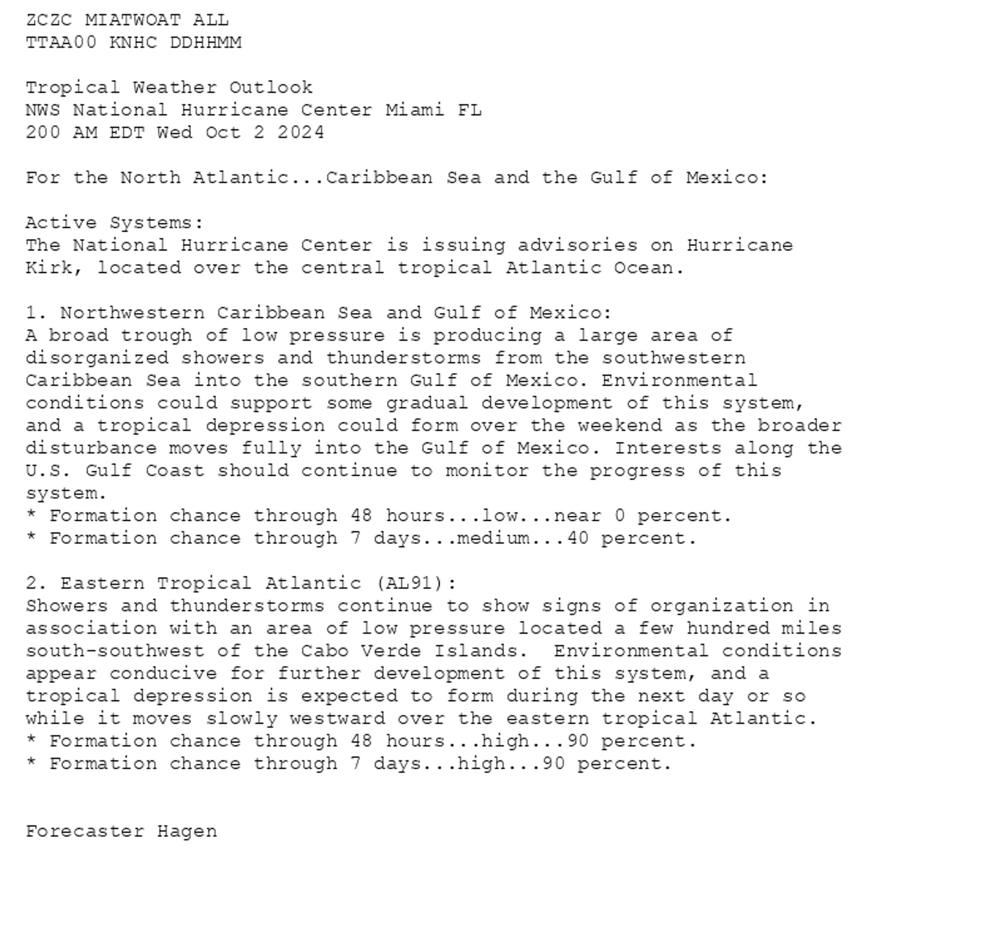 
ZCZC MIATWOAT ALL<br>TTAA00 KNHC DDHHMM<br><br>Tropical Weather Outlook<br>NWS National Hurricane Center Miami FL<br>200 AM EDT Wed Oct 2 2024<br><br>For the North Atlantic...Caribbean Sea and the Gulf of Mexico:<br><br>Active Systems:<br>The National Hurricane Center is issuing advisories on Hurricane <br>Kirk, located over the central tropical Atlantic Ocean.<br><br>1. Northwestern Caribbean Sea and Gulf of Mexico:<br>A broad trough of low pressure is producing a large area of <br>disorganized showers and thunderstorms from the southwestern <br>Caribbean Sea into the southern Gulf of Mexico. Environmental <br>conditions could support some gradual development of this system, <br>and a tropical depression could form over the weekend as the broader <br>disturbance moves fully into the Gulf of Mexico. Interests along the <br>U.S. Gulf Coast should continue to monitor the progress of this <br>system.<br>* Formation chance through 48 hours...low...near 0 percent. <br>* Formation chance through 7 days...medium...40 percent.<br><br>
2. Eastern Tropical Atlantic (AL91):<br>Showers and thunderstorms continue to show signs of organization in <br>association with an area of low pressure located a few hundred miles <br>south-southwest of the Cabo Verde Islands.  Environmental conditions <br>appear conducive for further development of this system, and a <br>tropical depression is expected to form during the next day or so <br>while it moves slowly westward over the eastern tropical Atlantic.<br>* Formation chance through 48 hours...high...90 percent. <br>* Formation chance through 7 days...high...90 percent.<br><br>
<br>Forecaster Hagen<br><br>

