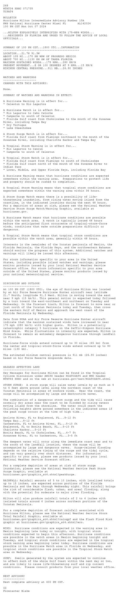 
 <br />
 268 <br />
 WTNT34 KNHC 071735<br />
 TCPAT4<br />
  <br />
 BULLETIN<br />
 Hurricane Milton Intermediate Advisory Number 10A<br />
 NWS National Hurricane Center Miami FL       AL142024<br />
 100 PM CDT Mon Oct 07 2024<br />
  <br />
 ...MILTON EXPLOSIVELY INTENSIFIES WITH 175-MPH WINDS...<br />
 ...RESIDENTS IN FLORIDA ARE URGED TO FOLLOW THE ADVICE OF LOCAL <br />
 OFFICIALS...<br />
  <br />
  <br />
 SUMMARY OF 100 PM CDT...1800 UTC...INFORMATION<br />
 ----------------------------------------------<br />
 LOCATION...21.7N 91.3W<br />
 ABOUT 105 MI...170 KM WNW OF PROGRESO MEXICO<br />
 ABOUT 700 MI...1130 KM SW OF TAMPA FLORIDA<br />
 MAXIMUM SUSTAINED WINDS...175 MPH...280 KM/H<br />
 PRESENT MOVEMENT...E OR 100 DEGREES AT 9 MPH...15 KM/H<br />
 MINIMUM CENTRAL PRESSURE...911 MB...26.90 INCHES<br />
  <br />
  <br />
 WATCHES AND WARNINGS<br />
 --------------------<br />
 CHANGES WITH THIS ADVISORY:<br />
  <br />
 None.<br />
  <br />
 SUMMARY OF WATCHES AND WARNINGS IN EFFECT:<br />
  <br />
 A Hurricane Warning is in effect for...<br />
 * Celestun to Rio Lagartos<br />
  <br />
 A Hurricane Watch is in effect for...<br />
 * Rio Lagartos to Cabo Catoche<br />
 * Campeche to south of Celestun<br />
 * Florida Gulf coast from Chokoloskee to the mouth of the Suwanee<br />
 River, including Tampa Bay<br />
 * Dry Tortugas<br />
 * Lake Okeechobee<br />
  <br />
 A Storm Surge Watch is in effect for...<br />
 * Florida Gulf coast from Flamingo northward to the mouth of the<br />
 Suwannee River, including Charlotte Harbor and Tampa Bay<br />
  <br />
 A Tropical Storm Warning is in effect for...<br />
 * Rio Lagartos to Cancun<br />
 * Campeche to south of Celestun<br />
  <br />
 A Tropical Storm Watch is in effect for...<br />
 * Florida Gulf coast from Flamingo to south of Chokoloskee<br />
 * Florida Gulf coast north of the mouth of the Suwanee River to<br />
 Indian Pass<br />
 * Lower, Middle, and Upper Florida Keys, including Florida Bay<br />
  <br />
 A Hurricane Warning means that hurricane conditions are expected<br />
 somewhere within the warning area.  Preparations to protect life<br />
 and property should be rushed to completion.<br />
  <br />
 A Tropical Storm Warning means that tropical storm conditions are<br />
 expected somewhere within the warning area within 36 hours.<br />
  <br />
 A Storm Surge Watch means there is a possibility of life-<br />
 threatening inundation, from rising water moving inland from the<br />
 coastline, in the indicated locations during the next 48 hours.<br />
 For a depiction of areas at risk, please see the National Weather<br />
 Service Storm Surge Watch/Warning Graphic, available at<br />
 hurricanes.gov.<br />
  <br />
 A Hurricane Watch means that hurricane conditions are possible<br />
 within the watch area.  A watch is typically issued 48 hours<br />
 before the anticipated first occurrence of tropical-storm-force<br />
 winds, conditions that make outside preparations difficult or<br />
 dangerous.<br />
  <br />
 A Tropical Storm Watch means that tropical storm conditions are<br />
 possible within the watch area, generally within 48 hours.<br />
  <br />
 Interests in the remainder of the Yucatan peninsula of Mexico, the<br />
 Florida Peninsula, the Florida Keys, and the northwestern Bahamas<br />
 should monitor the progress of this system. Additional watches and<br />
 warnings will likely be issued this afternoon.<br />
  <br />
 For storm information specific to your area in the United<br />
 States, including possible inland watches and warnings, please<br />
 monitor products issued by your local National Weather Service<br />
 forecast office. For storm information specific to your area<br />
 outside of the United States, please monitor products issued by<br />
 your national meteorological service.<br />
  <br />
  <br />
 DISCUSSION AND OUTLOOK<br />
 ----------------------<br />
 At 100 PM CDT (1800 UTC), the eye of Hurricane Milton was located <br />
 by an Air Force Reserve Hurricane Hunter aircraft near latitude <br />
 21.7 North, longitude 91.3 West. Milton is moving toward the east <br />
 near 9 mph (15 km/h). This general motion is expected today followed <br />
 by a turn toward the east-northeast and northeast on Tuesday and <br />
 Wednesday. On the forecast track, Milton is forecast to move near or <br />
 just north of the Yucatan Peninsula today and Tuesday, then cross <br />
 the eastern Gulf of Mexico and approach the west coast of the <br />
 Florida Peninsula by Wednesday.<br />
  <br />
 Data from NOAA and Air Force Reserve Hurricane Hunter aircraft<br />
 indicate that the maximum sustained winds have increased to near <br />
 175 mph (280 km/h) with higher gusts.  Milton is a potentially <br />
 catastrophic category 5 hurricane on the Saffir-Simpson Hurricane <br />
 Wind Scale.  While fluctuations in intensity are expected, Milton is <br />
 forecast to remain an extremely dangerous hurricane through landfall <br />
 in Florida.<br />
  <br />
 Hurricane-force winds extend outward up to 30 miles (45 km) from<br />
 the center and tropical-storm-force winds extend outward up to 80<br />
 miles (130 km).<br />
  <br />
 The estimated minimum central pressure is 911 mb (26.90 inches)<br />
 based on Air Force Reserve dropsonde data.<br />
  <br />
  <br />
 HAZARDS AFFECTING LAND<br />
 ----------------------<br />
 Key Messages for Hurricane Milton can be found in the Tropical<br />
 Cyclone Discussion under AWIPS header MIATCDAT4 and WMO header<br />
 WTNT44 KNHC and on the web at hurricanes.gov/text/MIATCDAT4.shtml<br />
  <br />
 STORM SURGE:  A storm surge will raise water levels by as much as 4<br />
 to 6 feet above ground level along the northern coast of the<br />
 Yucatan Peninsula in areas of onshore winds.  Near the coast, the<br />
 surge will be accompanied by large and destructive waves.<br />
  <br />
 The combination of a dangerous storm surge and the tide will cause<br />
 normally dry areas near the coast to be flooded by rising waters<br />
 moving inland from the shoreline.  The water could reach the<br />
 following heights above ground somewhere in the indicated areas if<br />
 the peak surge occurs at the time of high tide...<br />
  <br />
 Anclote River, FL to Englewood, FL...8-12 ft<br />
 Tampa Bay...8-12 ft<br />
 Yankeetown, FL to Anclote River, FL...5-10 ft<br />
 Englewood, FL to Bonita Beach, FL...5-10 ft<br />
 Charlotte Harbor...5-10 ft<br />
 Bonita Beach, FL to Chokoloskee, FL...4-7 ft<br />
 Suwannee River, FL to Yankeetown, FL...3-5 ft<br />
  <br />
 The deepest water will occur along the immediate coast near and to<br />
 the south of the landfall location, where the surge will be<br />
 accompanied by large and dangerous waves.  Surge-related flooding<br />
 depends on the relative timing of the surge and the tidal cycle,<br />
 and can vary greatly over short distances.  For information<br />
 specific to your area, please see products issued by your local<br />
 National Weather Service forecast office.<br />
  <br />
 For a complete depiction of areas at risk of storm surge<br />
 inundation, please see the National Weather Service Peak Storm<br />
 Surge Graphic, available at<br />
 hurricanes.gov/graphics_at4.shtml?peakSurge.<br />
  <br />
 RAINFALL: Rainfall amounts of 5 to 10 inches, with localized totals<br />
 up to 15 inches, are expected across portions of the Florida<br />
 Peninsula and the Keys through Wednesday night. This rainfall brings<br />
 the risk of considerable flash, urban, and areal flooding, along<br />
 with the potential for moderate to major river flooding.<br />
  <br />
 Milton will also produce rainfall totals of 2 to 4 inches with<br />
 isolated totals around 6 inches across northern portions of the<br />
 Yucatan Peninsula.<br />
  <br />
 For a complete depiction of forecast rainfall associated with<br />
 Hurricane Milton, please see the National Weather Service Storm<br />
 Total Rainfall Graphic, available at<br />
 hurricanes.gov/graphics_at4.shtml?rainqpf and the Flash Flood Risk<br />
 graphic at hurricanes.gov/graphics_at4.shtml?ero.<br />
  <br />
 WIND:  Hurricane conditions are expected in the warning area in<br />
 Mexico beginning late today or tonight, with tropical storm<br />
 conditions expected to begin this afternoon. Hurricane conditions <br />
 are possible in the watch areas in Mexico beginning tonight and <br />
 Tuesday, and tropical storm conditions are expected in the tropical <br />
 storm warning area beginning later today. Hurricane conditions are <br />
 possible in the Hurricane Watch area in Florida on Wednesday, and <br />
 tropical storm conditions are possible in the Tropical Storm Watch <br />
 area on Wednesday.<br />
  <br />
 SURF:  Swells generated by the system are expected to continue<br />
 to affect much of the whole Gulf Coast within the next day or two,<br />
 and are likely to cause life-threatening surf and rip current<br />
 conditions.  Please consult products from your local weather office.<br />
  <br />
  <br />
 NEXT ADVISORY<br />
 -------------<br />
 Next complete advisory at 400 PM CDT.<br />
  <br />
 $$<br />
 Forecaster Blake<br />
  <br />
 <br />
 
