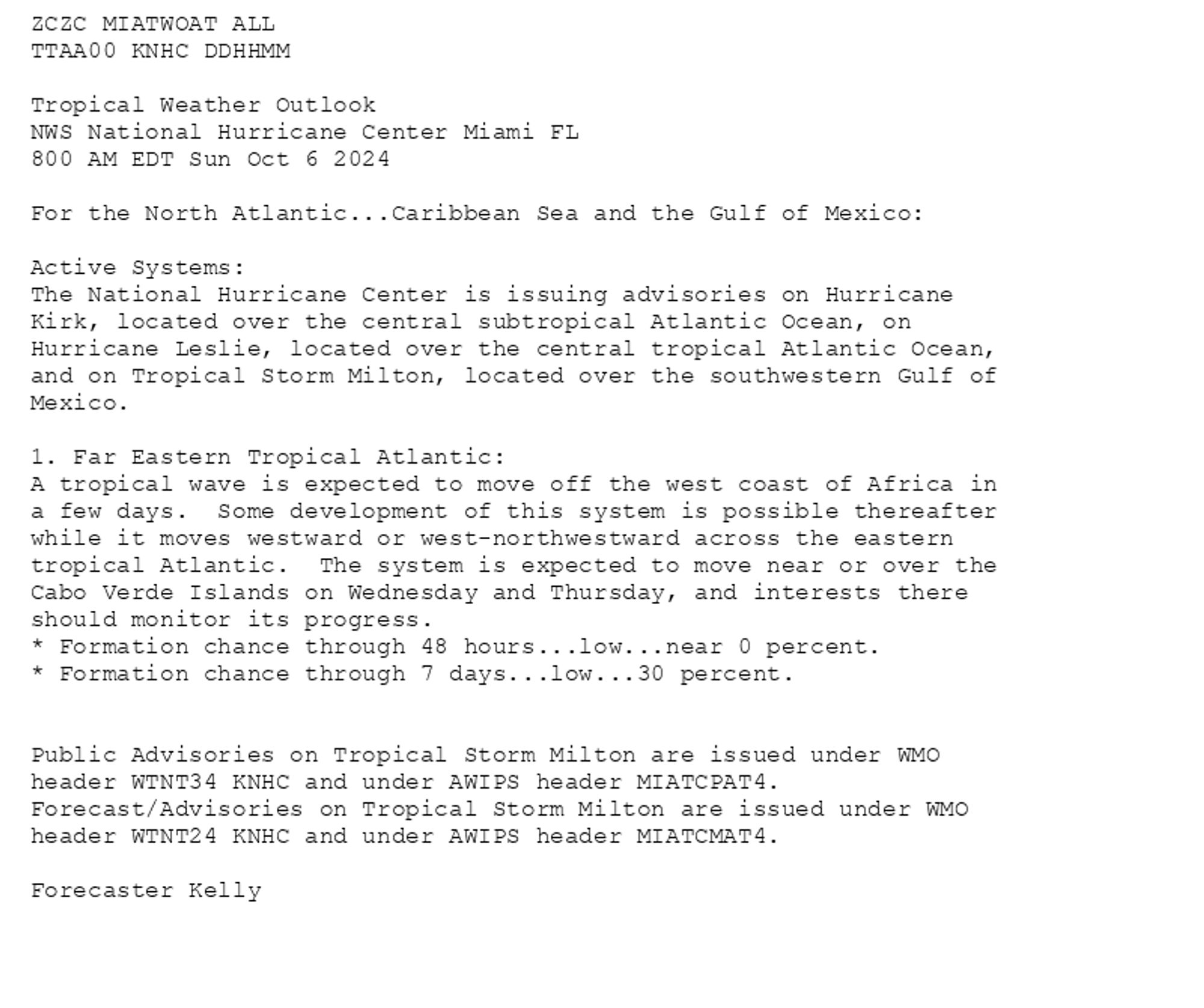 
ZCZC MIATWOAT ALL<br>TTAA00 KNHC DDHHMM<br><br>Tropical Weather Outlook<br>NWS National Hurricane Center Miami FL<br>800 AM EDT Sun Oct 6 2024<br><br>For the North Atlantic...Caribbean Sea and the Gulf of Mexico:<br><br>Active Systems:<br>The National Hurricane Center is issuing advisories on Hurricane <br>Kirk, located over the central subtropical Atlantic Ocean, on <br>Hurricane Leslie, located over the central tropical Atlantic Ocean, <br>and on Tropical Storm Milton, located over the southwestern Gulf of <br>Mexico.<br><br>1. Far Eastern Tropical Atlantic:<br>A tropical wave is expected to move off the west coast of Africa in <br>a few days.  Some development of this system is possible thereafter <br>while it moves westward or west-northwestward across the eastern <br>tropical Atlantic.  The system is expected to move near or over the <br>Cabo Verde Islands on Wednesday and Thursday, and interests there <br>should monitor its progress.<br>* Formation chance through 48 hours...low...near 0 percent.<br>* Formation chance through 7 days...low...30 percent.<br><br>
<br>Public Advisories on Tropical Storm Milton are issued under WMO <br>header WTNT34 KNHC and under AWIPS header MIATCPAT4. <br>Forecast/Advisories on Tropical Storm Milton are issued under WMO <br>header WTNT24 KNHC and under AWIPS header MIATCMAT4.<br><br>Forecaster Kelly<br><br>

