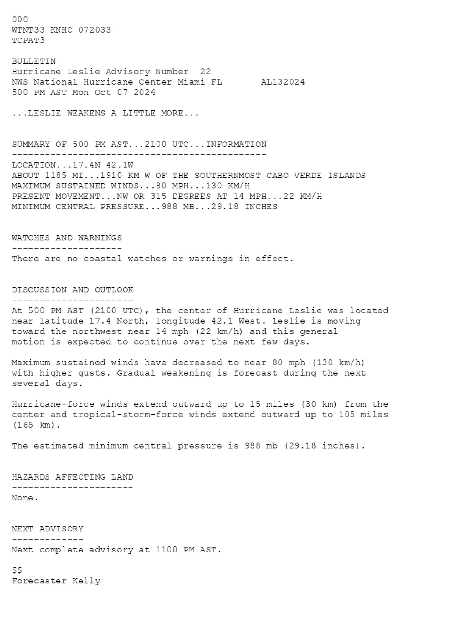 
 <br />
 000<br />
 WTNT33 KNHC 072033<br />
 TCPAT3<br />
  <br />
 BULLETIN<br />
 Hurricane Leslie Advisory Number  22<br />
 NWS National Hurricane Center Miami FL       AL132024<br />
 500 PM AST Mon Oct 07 2024<br />
  <br />
 ...LESLIE WEAKENS A LITTLE MORE...<br />
  <br />
  <br />
 SUMMARY OF 500 PM AST...2100 UTC...INFORMATION<br />
 ----------------------------------------------<br />
 LOCATION...17.4N 42.1W<br />
 ABOUT 1185 MI...1910 KM W OF THE SOUTHERNMOST CABO VERDE ISLANDS<br />
 MAXIMUM SUSTAINED WINDS...80 MPH...130 KM/H<br />
 PRESENT MOVEMENT...NW OR 315 DEGREES AT 14 MPH...22 KM/H<br />
 MINIMUM CENTRAL PRESSURE...988 MB...29.18 INCHES<br />
  <br />
  <br />
 WATCHES AND WARNINGS<br />
 --------------------<br />
 There are no coastal watches or warnings in effect.<br />
  <br />
  <br />
 DISCUSSION AND OUTLOOK<br />
 ----------------------<br />
 At 500 PM AST (2100 UTC), the center of Hurricane Leslie was located<br />
 near latitude 17.4 North, longitude 42.1 West. Leslie is moving<br />
 toward the northwest near 14 mph (22 km/h) and this general<br />
 motion is expected to continue over the next few days.<br />
  <br />
 Maximum sustained winds have decreased to near 80 mph (130 km/h) <br />
 with higher gusts. Gradual weakening is forecast during the next <br />
 several days.<br />
  <br />
 Hurricane-force winds extend outward up to 15 miles (30 km) from the<br />
 center and tropical-storm-force winds extend outward up to 105 miles<br />
 (165 km).<br />
  <br />
 The estimated minimum central pressure is 988 mb (29.18 inches).<br />
  <br />
  <br />
 HAZARDS AFFECTING LAND<br />
 ----------------------<br />
 None.<br />
  <br />
  <br />
 NEXT ADVISORY<br />
 -------------<br />
 Next complete advisory at 1100 PM AST.<br />
  <br />
 $$<br />
 Forecaster Kelly<br />
  <br />
 
