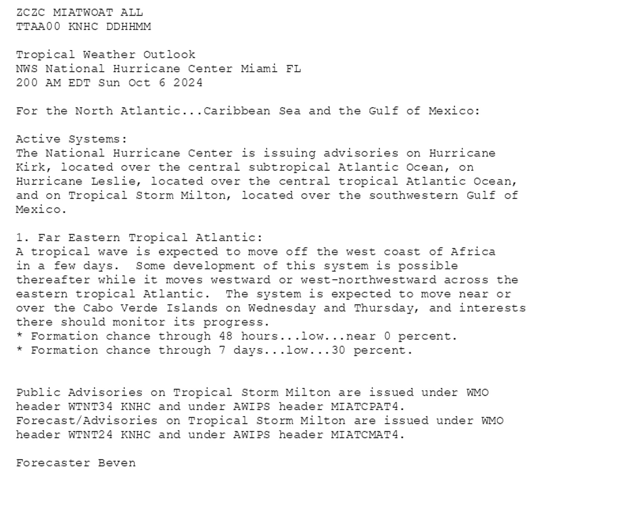 
ZCZC MIATWOAT ALL<br>TTAA00 KNHC DDHHMM<br><br>Tropical Weather Outlook<br>NWS National Hurricane Center Miami FL<br>200 AM EDT Sun Oct 6 2024<br><br>For the North Atlantic...Caribbean Sea and the Gulf of Mexico:<br><br>Active Systems:<br>The National Hurricane Center is issuing advisories on Hurricane <br>Kirk, located over the central subtropical Atlantic Ocean, on <br>Hurricane Leslie, located over the central tropical Atlantic Ocean, <br>and on Tropical Storm Milton, located over the southwestern Gulf of <br>Mexico.<br><br>1. Far Eastern Tropical Atlantic:<br>A tropical wave is expected to move off the west coast of Africa <br>in a few days.  Some development of this system is possible <br>thereafter while it moves westward or west-northwestward across the <br>eastern tropical Atlantic.  The system is expected to move near or <br>over the Cabo Verde Islands on Wednesday and Thursday, and interests <br>there should monitor its progress.<br>* Formation chance through 48 hours...low...near 0 percent.<br>* Formation chance through 7 days...low...30 percent.<br><br>
<br>Public Advisories on Tropical Storm Milton are issued under WMO <br>header WTNT34 KNHC and under AWIPS header MIATCPAT4. <br>Forecast/Advisories on Tropical Storm Milton are issued under WMO <br>header WTNT24 KNHC and under AWIPS header MIATCMAT4.<br><br>Forecaster Beven<br><br>

