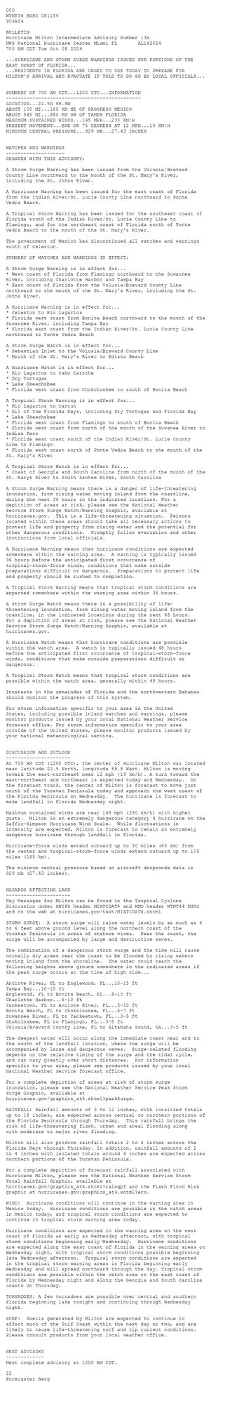 
 <br />
 000<br />
 WTNT34 KNHC 081154<br />
 TCPAT4<br />
  <br />
 BULLETIN<br />
 Hurricane Milton Intermediate Advisory Number 13A<br />
 NWS National Hurricane Center Miami FL       AL142024<br />
 700 AM CDT Tue Oct 08 2024<br />
  <br />
 ...HURRICANE AND STORM SURGE WARNINGS ISSUED FOR PORTIONS OF THE <br />
 EAST COAST OF FLORIDA...<br />
 ...RESIDENTS IN FLORIDA ARE URGED TO USE TODAY TO PREPARE FOR <br />
 MILTON'S ARRIVAL AND EVACUATE IF TOLD TO DO SO BY LOCAL OFFICIALS...<br />
  <br />
  <br />
 SUMMARY OF 700 AM CDT...1200 UTC...INFORMATION<br />
 ----------------------------------------------<br />
 LOCATION...22.5N 88.8W<br />
 ABOUT 100 MI...165 KM NE OF PROGRESO MEXICO<br />
 ABOUT 545 MI...880 KM SW OF TAMPA FLORIDA<br />
 MAXIMUM SUSTAINED WINDS...145 MPH...230 KM/H<br />
 PRESENT MOVEMENT...ENE OR 75 DEGREES AT 12 MPH...19 KM/H<br />
 MINIMUM CENTRAL PRESSURE...929 MB...27.43 INCHES<br />
  <br />
  <br />
 WATCHES AND WARNINGS<br />
 --------------------<br />
 CHANGES WITH THIS ADVISORY:<br />
  <br />
 A Storm Surge Warning has been issued from the Volusia/Brevard <br />
 County Line northward to the mouth of the St. Mary's River, <br />
 including the St. Johns River.<br />
  <br />
 A Hurricane Warning has been issued for the east coast of Florida <br />
 from the Indian River/St. Lucie County Line northward to Ponte <br />
 Vedra Beach.<br />
 <br />
 A Tropical Storm Warning has been issued for the southeast coast of <br />
 Florida south of the Indian River/St. Lucie County Line to <br />
 Flamingo, and for the northeast coast of Florida north of Ponte <br />
 Vedra Beach to the mouth of the St. Mary's River.<br />
 <br />
 The government of Mexico has discontinued all watches and warnings <br />
 south of Celestun.<br />
  <br />
 SUMMARY OF WATCHES AND WARNINGS IN EFFECT:<br />
  <br />
 A Storm Surge Warning is in effect for...<br />
 * West coast of Florida from Flamingo northward to the Suwannee<br />
 River, including Charlotte Harbor and Tampa Bay<br />
 * East coast of Florida from the Volusia/Brevard County Line <br />
 northward to the mouth of the St. Mary's River, including the St. <br />
 Johns River.<br />
  <br />
 A Hurricane Warning is in effect for...<br />
 * Celestun to Rio Lagartos<br />
 * Florida west coast from Bonita Beach northward to the mouth of the<br />
 Suwannee River, including Tampa Bay<br />
 * Florida east coast from the Indian River/St. Lucie County Line <br />
 northward to Ponte Vedra Beach<br />
  <br />
 A Storm Surge Watch is in effect for...<br />
 * Sebastian Inlet to the Volusia/Brevard County Line<br />
 * Mouth of the St. Mary's River to Edisto Beach<br />
  <br />
 A Hurricane Watch is in effect for...<br />
 * Rio Lagartos to Cabo Catoche<br />
 * Dry Tortugas<br />
 * Lake Okeechobee<br />
 * Florida west coast from Chokoloskee to south of Bonita Beach<br />
  <br />
 A Tropical Storm Warning is in effect for...<br />
 * Rio Lagartos to Cancun<br />
 * All of the Florida Keys, including Dry Tortugas and Florida Bay<br />
 * Lake Okeechobee<br />
 * Florida west coast from Flamingo to south of Bonita Beach<br />
 * Florida west coast from north of the mouth of the Suwanee River to<br />
 Indian Pass<br />
 * Florida east coast south of the Indian River/St. Lucie County <br />
 Line to Flamingo<br />
 * Florida east coast north of Ponte Vedra Beach to the mouth of the <br />
 St. Mary's River<br />
  <br />
 A Tropical Storm Watch is in effect for...<br />
 * Coast of Georgia and South Carolina from north of the mouth of the<br />
 St. Marys River to South Santee River, South Carolina<br />
  <br />
 A Storm Surge Warning means there is a danger of life-threatening<br />
 inundation, from rising water moving inland from the coastline,<br />
 during the next 36 hours in the indicated locations. For a<br />
 depiction of areas at risk, please see the National Weather<br />
 Service Storm Surge Watch/Warning Graphic, available at<br />
 hurricanes.gov.  This is a life-threatening situation.  Persons<br />
 located within these areas should take all necessary actions to<br />
 protect life and property from rising water and the potential for<br />
 other dangerous conditions.  Promptly follow evacuation and other<br />
 instructions from local officials.<br />
  <br />
 A Hurricane Warning means that hurricane conditions are expected<br />
 somewhere within the warning area.  A warning is typically issued<br />
 36 hours before the anticipated first occurrence of<br />
 tropical-storm-force winds, conditions that make outside<br />
 preparations difficult or dangerous.  Preparations to protect life<br />
 and property should be rushed to completion.<br />
  <br />
 A Tropical Storm Warning means that tropical storm conditions are<br />
 expected somewhere within the warning area within 36 hours.<br />
  <br />
 A Storm Surge Watch means there is a possibility of life-<br />
 threatening inundation, from rising water moving inland from the<br />
 coastline, in the indicated locations during the next 48 hours.<br />
 For a depiction of areas at risk, please see the National Weather<br />
 Service Storm Surge Watch/Warning Graphic, available at<br />
 hurricanes.gov.<br />
  <br />
 A Hurricane Watch means that hurricane conditions are possible<br />
 within the watch area.  A watch is typically issued 48 hours<br />
 before the anticipated first occurrence of tropical-storm-force<br />
 winds, conditions that make outside preparations difficult or<br />
 dangerous.<br />
  <br />
 A Tropical Storm Watch means that tropical storm conditions are<br />
 possible within the watch area, generally within 48 hours.<br />
  <br />
 Interests in the remainder of Florida and the northwestern Bahamas<br />
 should monitor the progress of this system.<br />
  <br />
 For storm information specific to your area in the United<br />
 States, including possible inland watches and warnings, please<br />
 monitor products issued by your local National Weather Service<br />
 forecast office. For storm information specific to your area<br />
 outside of the United States, please monitor products issued by<br />
 your national meteorological service.<br />
  <br />
  <br />
 DISCUSSION AND OUTLOOK<br />
 ----------------------<br />
 At 700 AM CDT (1200 UTC), the center of Hurricane Milton was located<br />
 near latitude 22.5 North, longitude 88.8 West. Milton is moving<br />
 toward the east-northeast near 12 mph (19 km/h). A turn toward the<br />
 east-northeast and northeast is expected today and Wednesday.  On<br />
 the forecast track, the center of Milton is forecast to move just<br />
 north of the Yucatan Peninsula today and approach the west coast of<br />
 the Florida Peninsula on Wednesday.  The hurricane is forecast to<br />
 make landfall in Florida Wednesday night.<br />
  <br />
 Maximum sustained winds are near 145 mph (230 km/h) with higher<br />
 gusts.  Milton is an extremely dangerous category 4 hurricane on the<br />
 Saffir-Simpson Hurricane Wind Scale.  While fluctuations in<br />
 intensity are expected, Milton is forecast to remain an extremely<br />
 dangerous hurricane through landfall in Florida.<br />
  <br />
 Hurricane-force winds extend outward up to 30 miles (45 km) from<br />
 the center and tropical-storm-force winds extend outward up to 105<br />
 miles (165 km).<br />
  <br />
 The minimum central pressure based on aircraft dropsonde data is <br />
 929 mb (27.43 inches).<br />
  <br />
  <br />
 HAZARDS AFFECTING LAND<br />
 ----------------------<br />
 Key Messages for Milton can be found in the Tropical Cyclone<br />
 Discussion under AWIPS header MIATCDAT4 and WMO header WTNT44 KNHC<br />
 and on the web at hurricanes.gov/text/MIATCDAT4.shtml<br />
  <br />
 STORM SURGE:  A storm surge will raise water levels by as much as 4<br />
 to 6 feet above ground level along the northern coast of the<br />
 Yucatan Peninsula in areas of onshore winds.  Near the coast, the<br />
 surge will be accompanied by large and destructive waves.<br />
  <br />
 The combination of a dangerous storm surge and the tide will cause<br />
 normally dry areas near the coast to be flooded by rising waters<br />
 moving inland from the shoreline.  The water could reach the<br />
 following heights above ground somewhere in the indicated areas if<br />
 the peak surge occurs at the time of high tide...<br />
  <br />
 Anclote River, FL to Englewood, FL...10-15 ft<br />
 Tampa Bay...10-15 ft<br />
 Englewood, FL to Bonita Beach, FL...6-10 ft<br />
 Charlotte Harbor...6-10 ft<br />
 Yankeetown, FL to Anclote River, FL...5-10 ft<br />
 Bonita Beach, FL to Chokoloskee, FL...4-7 ft<br />
 Suwannee River, FL to Yankeetown, FL...3-5 ft<br />
 Chokoloskee, FL to Flamingo, FL...3-5 ft<br />
 Volusia/Brevard County Line, FL to Altamaha Sound, GA...3-5 ft<br />
  <br />
 The deepest water will occur along the immediate coast near and to<br />
 the south of the landfall location, where the surge will be<br />
 accompanied by large and dangerous waves.  Surge-related flooding<br />
 depends on the relative timing of the surge and the tidal cycle,<br />
 and can vary greatly over short distances.  For information<br />
 specific to your area, please see products issued by your local<br />
 National Weather Service forecast office.<br />
  <br />
 For a complete depiction of areas at risk of storm surge<br />
 inundation, please see the National Weather Service Peak Storm<br />
 Surge Graphic, available at<br />
 hurricanes.gov/graphics_at4.shtml?peakSurge.<br />
  <br />
 RAINFALL: Rainfall amounts of 5 to 12 inches, with localized totals<br />
 up to 18 inches, are expected across central to northern portions of<br />
 the Florida Peninsula through Thursday.  This rainfall brings the<br />
 risk of life-threatening flash, urban and areal flooding along<br />
 with moderate to major river flooding.<br />
  <br />
 Milton will also produce rainfall totals 2 to 4 inches across the<br />
 Florida Keys through Thursday. In addition, rainfall amounts of 2<br />
 to 4 inches with isolated totals around 6 inches are expected across<br />
 northern portions of the Yucatan Peninsula.<br />
  <br />
 For a complete depiction of forecast rainfall associated with<br />
 Hurricane Milton, please see the National Weather Service Storm<br />
 Total Rainfall Graphic, available at<br />
 hurricanes.gov/graphics_at4.shtml?rainqpf and the Flash Flood Risk<br />
 graphic at hurricanes.gov/graphics_at4.shtml?ero.<br />
  <br />
 WIND:  Hurricane conditions will continue in the warning area in<br />
 Mexico today.  Hurricane conditions are possible in the watch areas<br />
 in Mexico today, and tropical storm conditions are expected to<br />
 continue in tropical storm warning area today.<br />
  <br />
 Hurricane conditions are expected in the warning area on the west<br />
 coast of Florida as early as Wednesday afternoon, with tropical<br />
 storm conditions beginning early Wednesday.  Hurricane conditions<br />
 are expected along the east coast of Florida in the warning areas on<br />
 Wednesday night, with tropical storm conditions possible beginning<br />
 late Wednesday afternoon.  Tropical storm conditions are expected <br />
 in the tropical storm warning areas in Florida beginning early <br />
 Wednesday and will spread northward through the day. Tropical storm <br />
 conditions are possible within the watch area on the east coast of <br />
 Florida by Wednesday night and along the Georgia and South Carolina <br />
 coasts on Thursday.<br />
  <br />
 TORNADOES: A few tornadoes are possible over central and southern<br />
 Florida beginning late tonight and continuing through Wednesday<br />
 night.<br />
  <br />
 SURF:  Swells generated by Milton are expected to continue to<br />
 affect much of the Gulf Coast within the next day or two, and are<br />
 likely to cause life-threatening surf and rip current conditions.<br />
 Please consult products from your local weather office.<br />
  <br />
  <br />
 NEXT ADVISORY<br />
 -------------<br />
 Next complete advisory at 1000 AM CDT.<br />
  <br />
 $$<br />
 Forecaster Berg<br />
  <br />
 
