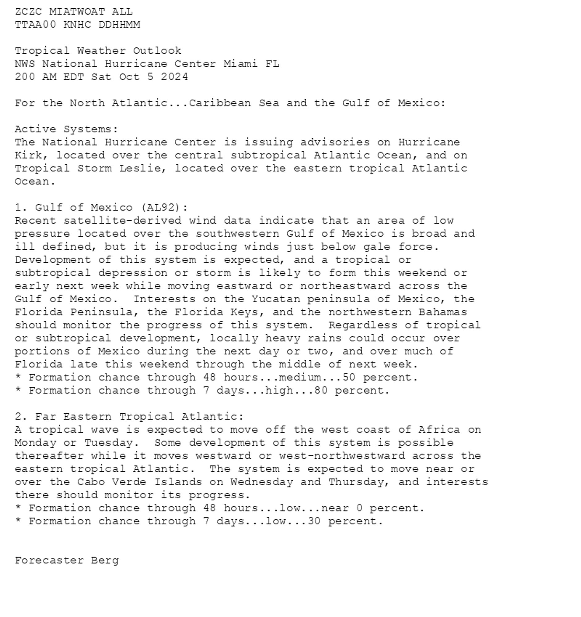 
ZCZC MIATWOAT ALL<br>TTAA00 KNHC DDHHMM<br><br>Tropical Weather Outlook<br>NWS National Hurricane Center Miami FL<br>200 AM EDT Sat Oct 5 2024<br><br>For the North Atlantic...Caribbean Sea and the Gulf of Mexico:<br><br>Active Systems:<br>The National Hurricane Center is issuing advisories on Hurricane <br>Kirk, located over the central subtropical Atlantic Ocean, and on <br>Tropical Storm Leslie, located over the eastern tropical Atlantic <br>Ocean.<br><br>1. Gulf of Mexico (AL92):<br>Recent satellite-derived wind data indicate that an area of low <br>pressure located over the southwestern Gulf of Mexico is broad and <br>ill defined, but it is producing winds just below gale force.  <br>Development of this system is expected, and a tropical or <br>subtropical depression or storm is likely to form this weekend or <br>early next week while moving eastward or northeastward across the <br>Gulf of Mexico.  Interests on the Yucatan peninsula of Mexico, the <br>Florida Peninsula, the Florida Keys, and the northwestern Bahamas <br>should monitor the progress of this system.  Regardless of tropical <br>or subtropical development, locally heavy rains could occur over <br>portions of Mexico during the next day or two, and over much of <br>Florida late this weekend through the middle of next week.<br>* Formation chance through 48 hours...medium...50 percent. <br>* Formation chance through 7 days...high...80 percent.<br><br>
2. Far Eastern Tropical Atlantic:<br>A tropical wave is expected to move off the west coast of Africa on <br>Monday or Tuesday.  Some development of this system is possible <br>thereafter while it moves westward or west-northwestward across the <br>eastern tropical Atlantic.  The system is expected to move near or <br>over the Cabo Verde Islands on Wednesday and Thursday, and interests <br>there should monitor its progress.<br>* Formation chance through 48 hours...low...near 0 percent.<br>* Formation chance through 7 days...low...30 percent.<br><br>
<br>Forecaster Berg<br><br>

