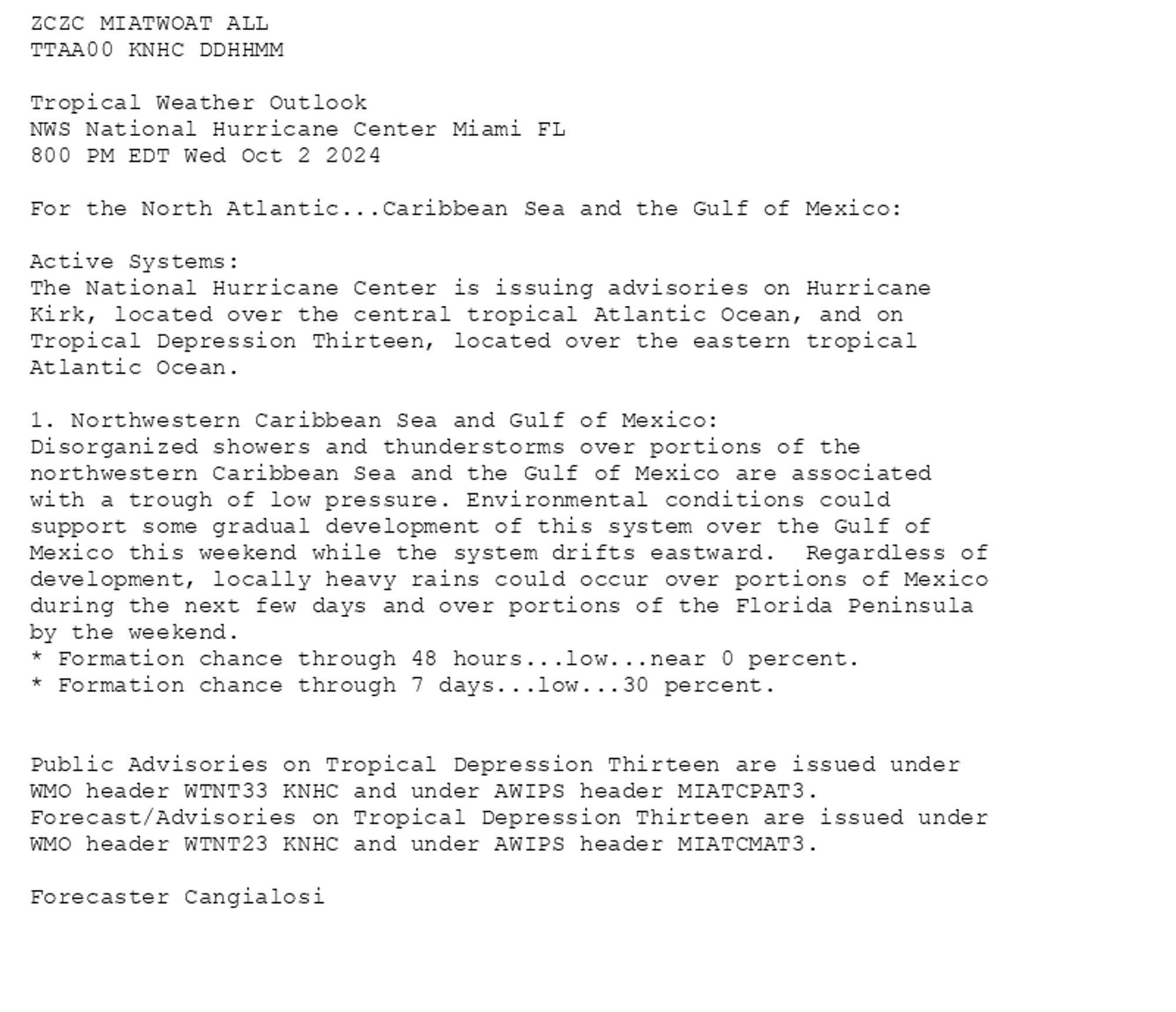 
ZCZC MIATWOAT ALL<br>TTAA00 KNHC DDHHMM<br><br>Tropical Weather Outlook<br>NWS National Hurricane Center Miami FL<br>800 PM EDT Wed Oct 2 2024<br><br>For the North Atlantic...Caribbean Sea and the Gulf of Mexico:<br><br>Active Systems:<br>The National Hurricane Center is issuing advisories on Hurricane <br>Kirk, located over the central tropical Atlantic Ocean, and on <br>Tropical Depression Thirteen, located over the eastern tropical <br>Atlantic Ocean.<br><br>1. Northwestern Caribbean Sea and Gulf of Mexico:<br>Disorganized showers and thunderstorms over portions of the <br>northwestern Caribbean Sea and the Gulf of Mexico are associated <br>with a trough of low pressure. Environmental conditions could <br>support some gradual development of this system over the Gulf of <br>Mexico this weekend while the system drifts eastward.  Regardless of <br>development, locally heavy rains could occur over portions of Mexico <br>during the next few days and over portions of the Florida Peninsula <br>by the weekend.<br>* Formation chance through 48 hours...low...near 0 percent. <br>* Formation chance through 7 days...low...30 percent.<br><br>
<br>Public Advisories on Tropical Depression Thirteen are issued under <br>WMO header WTNT33 KNHC and under AWIPS header MIATCPAT3.<br>Forecast/Advisories on Tropical Depression Thirteen are issued under <br>WMO header WTNT23 KNHC and under AWIPS header MIATCMAT3.<br><br>Forecaster Cangialosi<br><br>

