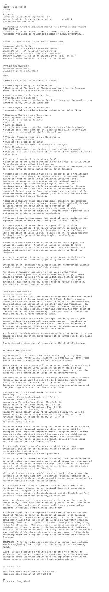 
 <br />
 000<br />
 WTNT34 KNHC 080832<br />
 TCPAT4<br />
  <br />
 BULLETIN<br />
 Hurricane Milton Advisory Number  13<br />
 NWS National Hurricane Center Miami FL       AL142024<br />
 400 AM CDT Tue Oct 08 2024<br />
  <br />
 ...EXTREMELY POWERFUL HURRICANE MILTON JUST NORTH OF THE YUCATAN<br />
 PENINSULA...<br />
 ...MILTON POSES AN EXTREMELY SERIOUS THREAT TO FLORIDA AND<br />
 RESIDENTS ARE URGED TO FOLLOW THE ORDERS OF LOCAL OFFICIALS...<br />
  <br />
  <br />
 SUMMARY OF 400 AM CDT...0900 UTC...INFORMATION<br />
 ----------------------------------------------<br />
 LOCATION...22.3N 88.9W<br />
 ABOUT 85 MI...140 KM NE OF PROGRESO MEXICO<br />
 ABOUT 560 MI...905 KM SW OF TAMPA FLORIDA<br />
 MAXIMUM SUSTAINED WINDS...155 MPH...250 KM/H<br />
 PRESENT MOVEMENT...ENE OR 75 DEGREES AT 12 MPH...19 KM/H<br />
 MINIMUM CENTRAL PRESSURE...924 MB...27.29 INCHES<br />
  <br />
  <br />
 WATCHES AND WARNINGS<br />
 --------------------<br />
 CHANGES WITH THIS ADVISORY:<br />
  <br />
 None.<br />
  <br />
 SUMMARY OF WATCHES AND WARNINGS IN EFFECT:<br />
  <br />
 A Storm Surge Warning is in effect for...<br />
 * West coast of Florida from Flamingo northward to the Suwannee<br />
 River, including Charlotte Harbor and Tampa Bay<br />
  <br />
 A Hurricane Warning is in effect for...<br />
 * Celestun to Rio Lagartos<br />
 * Florida west coast from Bonita Beach northward to the mouth of the<br />
 Suwannee River, including Tampa Bay<br />
  <br />
 A Storm Surge Watch is in effect for...<br />
 * Sebastian Inlet to Edisto Beach, including St. Johns River<br />
  <br />
 A Hurricane Watch is in effect for...<br />
 * Rio Lagartos to Cabo Catoche<br />
 * Campeche to south of Celestun<br />
 * Dry Tortugas<br />
 * Lake Okeechobee<br />
 * Florida west coast from Chokoloskee to south of Bonita Beach<br />
 * Florida east coast from the St. Lucie/Indian River County Line<br />
 northward to the mouth of the St. Marys River<br />
  <br />
 A Tropical Storm Warning is in effect for...<br />
 * Rio Lagartos to Cancun<br />
 * Campeche to south of Celestun<br />
 * All of the Florida Keys, including Dry Tortugas<br />
 * Lake Okeechobee<br />
 * Florida west coast from Flamingo to south of Bonita Beach<br />
 * Florida west coast from north of the mouth of the Suwanee River to<br />
 Indian Pass<br />
  <br />
 A Tropical Storm Watch is in effect forâ¦<br />
 * East coast of the Florida Peninsula south of the St. Lucie/Indian<br />
 River County Line southward to Flamingo<br />
 * Coast of Georgia and South Carolina from north of the mouth of the<br />
 St. Marys River to South Santee River, South Carolina<br />
  <br />
 A Storm Surge Warning means there is a danger of life-threatening<br />
 inundation, from rising water moving inland from the coastline,<br />
 during the next 36 hours in the indicated locations. For a<br />
 depiction of areas at risk, please see the National Weather<br />
 Service Storm Surge Watch/Warning Graphic, available at<br />
 hurricanes.gov.  This is a life-threatening situation.  Persons<br />
 located within these areas should take all necessary actions to<br />
 protect life and property from rising water and the potential for<br />
 other dangerous conditions.  Promptly follow evacuation and other<br />
 instructions from local officials.<br />
  <br />
 A Hurricane Warning means that hurricane conditions are expected<br />
 somewhere within the warning area.  A warning is typically issued<br />
 36 hours before the anticipated first occurrence of<br />
 tropical-storm-force winds, conditions that make outside<br />
 preparations difficult or dangerous.  Preparations to protect life<br />
 and property should be rushed to completion.<br />
  <br />
 A Tropical Storm Warning means that tropical storm conditions are<br />
 expected somewhere within the warning area within 36 hours.<br />
  <br />
 A Storm Surge Watch means there is a possibility of life-<br />
 threatening inundation, from rising water moving inland from the<br />
 coastline, in the indicated locations during the next 48 hours.<br />
 For a depiction of areas at risk, please see the National Weather<br />
 Service Storm Surge Watch/Warning Graphic, available at<br />
 hurricanes.gov.<br />
  <br />
 A Hurricane Watch means that hurricane conditions are possible<br />
 within the watch area.  A watch is typically issued 48 hours<br />
 before the anticipated first occurrence of tropical-storm-force<br />
 winds, conditions that make outside preparations difficult or<br />
 dangerous.<br />
  <br />
 A Tropical Storm Watch means that tropical storm conditions are<br />
 possible within the watch area, generally within 48 hours.<br />
  <br />
 Interests in the remainder of Florida and the northwestern Bahamas<br />
 should monitor the progress of this system.<br />
  <br />
 For storm information specific to your area in the United<br />
 States, including possible inland watches and warnings, please<br />
 monitor products issued by your local National Weather Service<br />
 forecast office. For storm information specific to your area<br />
 outside of the United States, please monitor products issued by<br />
 your national meteorological service.<br />
  <br />
  <br />
 DISCUSSION AND OUTLOOK<br />
 ----------------------<br />
 At 400 AM CDT (0900 UTC), the center of Hurricane Milton was located<br />
 near latitude 22.3 North, longitude 88.9 West. Milton is moving<br />
 toward the east-northeast near 12 mph (19 km/h). A turn toward the<br />
 east-northeast and northeast is expected today and Wednesday.  On<br />
 the forecast track, the center of Milton is forecast to move just<br />
 north of the Yucatan Peninsula today and approach the west coast of<br />
 the Florida Peninsula on Wednesday.  The hurricane is forecast to<br />
 make landfall in Florida Wednesday night.<br />
  <br />
 Maximum sustained winds are near 155 mph (250 km/h) with higher<br />
 gusts.  Milton is an extremely dangerous category 4 hurricane on<br />
 the Saffir-Simpson Hurricane Wind Scale.  While fluctuations in<br />
 intensity are expected, Milton is forecast to remain an extremely<br />
 dangerous hurricane through landfall in Florida.<br />
  <br />
 Hurricane-force winds extend outward up to 30 miles (45 km) from the<br />
 center and tropical-storm-force winds extend outward up to 105 miles<br />
 (165 km).<br />
  <br />
 The estimated minimum central pressure is 924 mb (27.29 inches).<br />
  <br />
  <br />
 HAZARDS AFFECTING LAND<br />
 ----------------------<br />
 Key Messages for Milton can be found in the Tropical Cyclone<br />
 Discussion under AWIPS header MIATCDAT4 and WMO header WTNT44 KNHC<br />
 and on the web at hurricanes.gov/text/MIATCDAT4.shtml<br />
  <br />
 STORM SURGE:  A storm surge will raise water levels by as much as 4<br />
 to 6 feet above ground level along the northern coast of the<br />
 Yucatan Peninsula in areas of onshore winds.  Near the coast, the<br />
 surge will be accompanied by large and destructive waves.<br />
  <br />
 The combination of a dangerous storm surge and the tide will cause<br />
 normally dry areas near the coast to be flooded by rising waters<br />
 moving inland from the shoreline.  The water could reach the<br />
 following heights above ground somewhere in the indicated areas if<br />
 the peak surge occurs at the time of high tide...<br />
  <br />
 Anclote River, FL to Englewood, FL...10-15 ft<br />
 Tampa Bay...10-15 ft<br />
 Englewood, FL to Bonita Beach, FL...6-10 ft<br />
 Charlotte Harbor...6-10 ft<br />
 Yankeetown, FL to Anclote River, FL...5-10 ft<br />
 Bonita Beach, FL to Chokoloskee, FL...4-7 ft<br />
 Suwannee River, FL to Yankeetown, FL...3-5 ft<br />
 Chokoloskee, FL to Flamingo, FL...3-5 ft<br />
 Flagler/Volusia County Line, FL to Altamaha Sound, GA...3-5 ft<br />
 Sebastian Inlet, FL to Flagler/Volusia County Line, FL...2-4 ft<br />
 Altamaha Sound, GA to Edisto Beach, SC...2-4 ft<br />
 Dry Tortugas...2-4 ft<br />
 St. Johns River...2-4 ft<br />
  <br />
 The deepest water will occur along the immediate coast near and to<br />
 the south of the landfall location, where the surge will be<br />
 accompanied by large and dangerous waves.  Surge-related flooding<br />
 depends on the relative timing of the surge and the tidal cycle,<br />
 and can vary greatly over short distances.  For information<br />
 specific to your area, please see products issued by your local<br />
 National Weather Service forecast office.<br />
  <br />
 For a complete depiction of areas at risk of storm surge<br />
 inundation, please see the National Weather Service Peak Storm<br />
 Surge Graphic, available at<br />
 hurricanes.gov/graphics_at4.shtml?peakSurge.<br />
  <br />
 RAINFALL: Rainfall amounts of 5 to 12 inches, with localized totals<br />
 up to 18 inches, are expected across central to northern portions of<br />
 the  Florida Peninsula through Thursday.  This rainfall brings the<br />
 risk of  life-threatening flash, urban and aerial  flooding along<br />
 with moderate to major river flooding.<br />
  <br />
 Milton will also produce rainfall totals 2 to 4 inches across the<br />
 Florida Keys through Thursday. In addition, rainfall amounts of  2<br />
 to 4 inches with isolated totals around 6 inches are expected across<br />
 northern portions of the Yucatan Peninsula.<br />
  <br />
 For a complete depiction of forecast rainfall associated with<br />
 Hurricane Milton, please see the National Weather Service Storm<br />
 Total Rainfall Graphic, available at<br />
 hurricanes.gov/graphics_at4.shtml?rainqpf and the Flash Flood Risk<br />
 graphic at hurricanes.gov/graphics_at4.shtml?ero.<br />
  <br />
 WIND:  Hurricane conditions are occurring in the warning area in<br />
 Mexico today.  Hurricane conditions are possible in the watch areas<br />
 in Mexico today, and tropical storm conditions are expected to <br />
 continue in tropical storm warning area today.<br />
  <br />
 Hurricane conditions are expected in the warning area on the west<br />
 coast of Florida as early as Wednesday afternoon, with tropical<br />
 storm conditions beginning early Wednesday.  Hurricane conditions<br />
 could begin along the east coast of Florida in the watch areas on<br />
 Wednesday night, with tropical storm conditions possible beginning<br />
 Wednesday afternoon.  Tropical storm conditions are expected in the<br />
 tropical storm warning areas in Florida beginning early Wednesday<br />
 and will spread northward through the day. Tropical storm conditions<br />
 are possible within the watch area on the east coast of Florida by<br />
 Wednesday night and along the Georgia and South Carolina coasts on<br />
 Thursday.<br />
  <br />
 TORNADOES: A few tornadoes are possible over central and southern <br />
 Florida beginning late tonight and continuing through Wednesday <br />
 night.<br />
  <br />
 SURF:  Swells generated by Milton are expected to continue to<br />
 affect much of the Gulf Coast within the next day or two, and are<br />
 likely to cause life-threatening surf and rip current conditions.<br />
 Please consult products from your local weather office.<br />
  <br />
  <br />
 NEXT ADVISORY<br />
 -------------<br />
 Next intermediate advisory at 700 AM CDT.<br />
 Next complete advisory at 1000 AM CDT.<br />
  <br />
 $$<br />
 Forecaster Cangialosi<br />
  <br />
 
