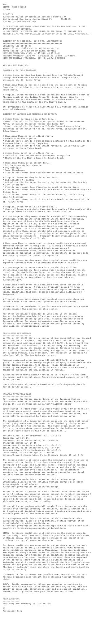 
 <br />
 924 <br />
 WTNT34 KNHC 081154<br />
 TCPAT4<br />
  <br />
 BULLETIN<br />
 Hurricane Milton Intermediate Advisory Number 13A<br />
 NWS National Hurricane Center Miami FL       AL142024<br />
 700 AM CDT Tue Oct 08 2024<br />
  <br />
 ...HURRICANE AND STORM SURGE WARNINGS ISSUED FOR PORTIONS OF THE <br />
 EAST COAST OF FLORIDA...<br />
 ...RESIDENTS IN FLORIDA ARE URGED TO USE TODAY TO PREPARE FOR <br />
 MILTON'S ARRIVAL AND EVACUATE IF TOLD TO DO SO BY LOCAL OFFICIALS...<br />
  <br />
  <br />
 SUMMARY OF 700 AM CDT...1200 UTC...INFORMATION<br />
 ----------------------------------------------<br />
 LOCATION...22.5N 88.8W<br />
 ABOUT 100 MI...165 KM NE OF PROGRESO MEXICO<br />
 ABOUT 545 MI...880 KM SW OF TAMPA FLORIDA<br />
 MAXIMUM SUSTAINED WINDS...145 MPH...230 KM/H<br />
 PRESENT MOVEMENT...ENE OR 75 DEGREES AT 12 MPH...19 KM/H<br />
 MINIMUM CENTRAL PRESSURE...929 MB...27.43 INCHES<br />
  <br />
  <br />
 WATCHES AND WARNINGS<br />
 --------------------<br />
 CHANGES WITH THIS ADVISORY:<br />
  <br />
 A Storm Surge Warning has been issued from the Volusia/Brevard <br />
 County Line northward to the mouth of the St. Mary's River, <br />
 including the St. Johns River.<br />
  <br />
 A Hurricane Warning has been issued for the east coast of Florida <br />
 from the Indian River/St. Lucie County Line northward to Ponte <br />
 Vedra Beach.<br />
 <br />
 A Tropical Storm Warning has been issued for the southeast coast of <br />
 Florida south of the Indian River/St. Lucie County Line to <br />
 Flamingo, and for the northeast coast of Florida north of Ponte <br />
 Vedra Beach to the mouth of the St. Mary's River.<br />
 <br />
 The government of Mexico has discontinued all watches and warnings <br />
 south of Celestun.<br />
  <br />
 SUMMARY OF WATCHES AND WARNINGS IN EFFECT:<br />
  <br />
 A Storm Surge Warning is in effect for...<br />
 * West coast of Florida from Flamingo northward to the Suwannee<br />
 River, including Charlotte Harbor and Tampa Bay<br />
 * East coast of Florida from the Volusia/Brevard County Line <br />
 northward to the mouth of the St. Mary's River, including the St. <br />
 Johns River.<br />
  <br />
 A Hurricane Warning is in effect for...<br />
 * Celestun to Rio Lagartos<br />
 * Florida west coast from Bonita Beach northward to the mouth of the<br />
 Suwannee River, including Tampa Bay<br />
 * Florida east coast from the Indian River/St. Lucie County Line <br />
 northward to Ponte Vedra Beach<br />
  <br />
 A Storm Surge Watch is in effect for...<br />
 * Sebastian Inlet to the Volusia/Brevard County Line<br />
 * Mouth of the St. Mary's River to Edisto Beach<br />
  <br />
 A Hurricane Watch is in effect for...<br />
 * Rio Lagartos to Cabo Catoche<br />
 * Dry Tortugas<br />
 * Lake Okeechobee<br />
 * Florida west coast from Chokoloskee to south of Bonita Beach<br />
  <br />
 A Tropical Storm Warning is in effect for...<br />
 * Rio Lagartos to Cancun<br />
 * All of the Florida Keys, including Dry Tortugas and Florida Bay<br />
 * Lake Okeechobee<br />
 * Florida west coast from Flamingo to south of Bonita Beach<br />
 * Florida west coast from north of the mouth of the Suwanee River to<br />
 Indian Pass<br />
 * Florida east coast south of the Indian River/St. Lucie County <br />
 Line to Flamingo<br />
 * Florida east coast north of Ponte Vedra Beach to the mouth of the <br />
 St. Mary's River<br />
  <br />
 A Tropical Storm Watch is in effect for...<br />
 * Coast of Georgia and South Carolina from north of the mouth of the<br />
 St. Marys River to South Santee River, South Carolina<br />
  <br />
 A Storm Surge Warning means there is a danger of life-threatening<br />
 inundation, from rising water moving inland from the coastline,<br />
 during the next 36 hours in the indicated locations. For a<br />
 depiction of areas at risk, please see the National Weather<br />
 Service Storm Surge Watch/Warning Graphic, available at<br />
 hurricanes.gov.  This is a life-threatening situation.  Persons<br />
 located within these areas should take all necessary actions to<br />
 protect life and property from rising water and the potential for<br />
 other dangerous conditions.  Promptly follow evacuation and other<br />
 instructions from local officials.<br />
  <br />
 A Hurricane Warning means that hurricane conditions are expected<br />
 somewhere within the warning area.  A warning is typically issued<br />
 36 hours before the anticipated first occurrence of<br />
 tropical-storm-force winds, conditions that make outside<br />
 preparations difficult or dangerous.  Preparations to protect life<br />
 and property should be rushed to completion.<br />
  <br />
 A Tropical Storm Warning means that tropical storm conditions are<br />
 expected somewhere within the warning area within 36 hours.<br />
  <br />
 A Storm Surge Watch means there is a possibility of life-<br />
 threatening inundation, from rising water moving inland from the<br />
 coastline, in the indicated locations during the next 48 hours.<br />
 For a depiction of areas at risk, please see the National Weather<br />
 Service Storm Surge Watch/Warning Graphic, available at<br />
 hurricanes.gov.<br />
  <br />
 A Hurricane Watch means that hurricane conditions are possible<br />
 within the watch area.  A watch is typically issued 48 hours<br />
 before the anticipated first occurrence of tropical-storm-force<br />
 winds, conditions that make outside preparations difficult or<br />
 dangerous.<br />
  <br />
 A Tropical Storm Watch means that tropical storm conditions are<br />
 possible within the watch area, generally within 48 hours.<br />
  <br />
 Interests in the remainder of Florida and the northwestern Bahamas<br />
 should monitor the progress of this system.<br />
  <br />
 For storm information specific to your area in the United<br />
 States, including possible inland watches and warnings, please<br />
 monitor products issued by your local National Weather Service<br />
 forecast office. For storm information specific to your area<br />
 outside of the United States, please monitor products issued by<br />
 your national meteorological service.<br />
  <br />
  <br />
 DISCUSSION AND OUTLOOK<br />
 ----------------------<br />
 At 700 AM CDT (1200 UTC), the center of Hurricane Milton was located<br />
 near latitude 22.5 North, longitude 88.8 West. Milton is moving<br />
 toward the east-northeast near 12 mph (19 km/h). A turn toward the<br />
 east-northeast and northeast is expected today and Wednesday.  On<br />
 the forecast track, the center of Milton is forecast to move just<br />
 north of the Yucatan Peninsula today and approach the west coast of<br />
 the Florida Peninsula on Wednesday.  The hurricane is forecast to<br />
 make landfall in Florida Wednesday night.<br />
  <br />
 Maximum sustained winds are near 145 mph (230 km/h) with higher<br />
 gusts.  Milton is an extremely dangerous category 4 hurricane on the<br />
 Saffir-Simpson Hurricane Wind Scale.  While fluctuations in<br />
 intensity are expected, Milton is forecast to remain an extremely<br />
 dangerous hurricane through landfall in Florida.<br />
  <br />
 Hurricane-force winds extend outward up to 30 miles (45 km) from<br />
 the center and tropical-storm-force winds extend outward up to 105<br />
 miles (165 km).<br />
  <br />
 The minimum central pressure based on aircraft dropsonde data is <br />
 929 mb (27.43 inches).<br />
  <br />
  <br />
 HAZARDS AFFECTING LAND<br />
 ----------------------<br />
 Key Messages for Milton can be found in the Tropical Cyclone<br />
 Discussion under AWIPS header MIATCDAT4 and WMO header WTNT44 KNHC<br />
 and on the web at hurricanes.gov/text/MIATCDAT4.shtml<br />
  <br />
 STORM SURGE:  A storm surge will raise water levels by as much as 4<br />
 to 6 feet above ground level along the northern coast of the<br />
 Yucatan Peninsula in areas of onshore winds.  Near the coast, the<br />
 surge will be accompanied by large and destructive waves.<br />
  <br />
 The combination of a dangerous storm surge and the tide will cause<br />
 normally dry areas near the coast to be flooded by rising waters<br />
 moving inland from the shoreline.  The water could reach the<br />
 following heights above ground somewhere in the indicated areas if<br />
 the peak surge occurs at the time of high tide...<br />
  <br />
 Anclote River, FL to Englewood, FL...10-15 ft<br />
 Tampa Bay...10-15 ft<br />
 Englewood, FL to Bonita Beach, FL...6-10 ft<br />
 Charlotte Harbor...6-10 ft<br />
 Yankeetown, FL to Anclote River, FL...5-10 ft<br />
 Bonita Beach, FL to Chokoloskee, FL...4-7 ft<br />
 Suwannee River, FL to Yankeetown, FL...3-5 ft<br />
 Chokoloskee, FL to Flamingo, FL...3-5 ft<br />
 Volusia/Brevard County Line, FL to Altamaha Sound, GA...3-5 ft<br />
  <br />
 The deepest water will occur along the immediate coast near and to<br />
 the south of the landfall location, where the surge will be<br />
 accompanied by large and dangerous waves.  Surge-related flooding<br />
 depends on the relative timing of the surge and the tidal cycle,<br />
 and can vary greatly over short distances.  For information<br />
 specific to your area, please see products issued by your local<br />
 National Weather Service forecast office.<br />
  <br />
 For a complete depiction of areas at risk of storm surge<br />
 inundation, please see the National Weather Service Peak Storm<br />
 Surge Graphic, available at<br />
 hurricanes.gov/graphics_at4.shtml?peakSurge.<br />
  <br />
 RAINFALL: Rainfall amounts of 5 to 12 inches, with localized totals<br />
 up to 18 inches, are expected across central to northern portions of<br />
 the Florida Peninsula through Thursday.  This rainfall brings the<br />
 risk of life-threatening flash, urban and areal flooding along<br />
 with moderate to major river flooding.<br />
  <br />
 Milton will also produce rainfall totals 2 to 4 inches across the<br />
 Florida Keys through Thursday. In addition, rainfall amounts of 2<br />
 to 4 inches with isolated totals around 6 inches are expected across<br />
 northern portions of the Yucatan Peninsula.<br />
  <br />
 For a complete depiction of forecast rainfall associated with<br />
 Hurricane Milton, please see the National Weather Service Storm<br />
 Total Rainfall Graphic, available at<br />
 hurricanes.gov/graphics_at4.shtml?rainqpf and the Flash Flood Risk<br />
 graphic at hurricanes.gov/graphics_at4.shtml?ero.<br />
  <br />
 WIND:  Hurricane conditions will continue in the warning area in<br />
 Mexico today.  Hurricane conditions are possible in the watch areas<br />
 in Mexico today, and tropical storm conditions are expected to<br />
 continue in tropical storm warning area today.<br />
  <br />
 Hurricane conditions are expected in the warning area on the west<br />
 coast of Florida as early as Wednesday afternoon, with tropical<br />
 storm conditions beginning early Wednesday.  Hurricane conditions<br />
 are expected along the east coast of Florida in the warning areas on<br />
 Wednesday night, with tropical storm conditions possible beginning<br />
 late Wednesday afternoon.  Tropical storm conditions are expected <br />
 in the tropical storm warning areas in Florida beginning early <br />
 Wednesday and will spread northward through the day. Tropical storm <br />
 conditions are possible within the watch area on the east coast of <br />
 Florida by Wednesday night and along the Georgia and South Carolina <br />
 coasts on Thursday.<br />
  <br />
 TORNADOES: A few tornadoes are possible over central and southern<br />
 Florida beginning late tonight and continuing through Wednesday<br />
 night.<br />
  <br />
 SURF:  Swells generated by Milton are expected to continue to<br />
 affect much of the Gulf Coast within the next day or two, and are<br />
 likely to cause life-threatening surf and rip current conditions.<br />
 Please consult products from your local weather office.<br />
  <br />
  <br />
 NEXT ADVISORY<br />
 -------------<br />
 Next complete advisory at 1000 AM CDT.<br />
  <br />
 $$<br />
 Forecaster Berg<br />
  <br />
 <br />
 
