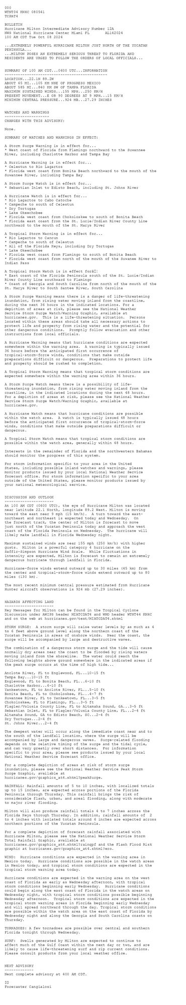 
 <br />
 000<br />
 WTNT34 KNHC 080541<br />
 TCPAT4<br />
  <br />
 BULLETIN<br />
 Hurricane Milton Intermediate Advisory Number 12A<br />
 NWS National Hurricane Center Miami FL       AL142024<br />
 100 AM CDT Tue Oct 08 2024<br />
  <br />
 ...EXTREMELY POWERFUL HURRICANE MILTON JUST NORTH OF THE YUCATAN <br />
 PENINSULA...<br />
 ...MILTON POSES AN EXTREMELY SERIOUS THREAT TO FLORIDA AND<br />
 RESIDENTS ARE URGED TO FOLLOW THE ORDERS OF LOCAL OFFICIALS...<br />
  <br />
  <br />
 SUMMARY OF 100 AM CDT...0600 UTC...INFORMATION<br />
 ----------------------------------------------<br />
 LOCATION...22.1N 89.2W<br />
 ABOUT 65 MI...105 KM NNE OF PROGRESO MEXICO<br />
 ABOUT 585 MI...840 KM SW OF TAMPA FLORIDA<br />
 MAXIMUM SUSTAINED WINDS...155 MPH...250 KM/H<br />
 PRESENT MOVEMENT...E OR 90 DEGREES AT 9 MPH...15 KM/H<br />
 MINIMUM CENTRAL PRESSURE...924 MB...27.29 INCHES<br />
  <br />
  <br />
 WATCHES AND WARNINGS<br />
 --------------------<br />
 CHANGES WITH THIS ADVISORY:<br />
  <br />
 None.<br />
  <br />
 SUMMARY OF WATCHES AND WARNINGS IN EFFECT:<br />
  <br />
 A Storm Surge Warning is in effect for...<br />
 * West coast of Florida from Flamingo northward to the Suwannee<br />
 River, including Charlotte Harbor and Tampa Bay<br />
  <br />
 A Hurricane Warning is in effect for...<br />
 * Celestun to Rio Lagartos<br />
 * Florida west coast from Bonita Beach northward to the mouth of the<br />
 Suwannee River, including Tampa Bay<br />
  <br />
 A Storm Surge Watch is in effect for...<br />
 * Sebastian Inlet to Edisto Beach, including St. Johns River<br />
  <br />
 A Hurricane Watch is in effect for...<br />
 * Rio Lagartos to Cabo Catoche<br />
 * Campeche to south of Celestun<br />
 * Dry Tortugas<br />
 * Lake Okeechobee<br />
 * Florida west coast from Chokoloskee to south of Bonita Beach<br />
 * Florida east coast from the St. Lucie/Indian River County Line<br />
 northward to the mouth of the St. Marys River<br />
  <br />
 A Tropical Storm Warning is in effect for...<br />
 * Rio Lagartos to Cancun<br />
 * Campeche to south of Celestun<br />
 * All of the Florida Keys, including Dry Tortugas<br />
 * Lake Okeechobee<br />
 * Florida west coast from Flamingo to south of Bonita Beach<br />
 * Florida west coast from north of the mouth of the Suwanee River to<br />
 Indian Pass<br />
  <br />
 A Tropical Storm Watch is in effect forâ¦<br />
 * East coast of the Florida Peninsula south of the St. Lucie/Indian<br />
 River County Line southward to Flamingo<br />
 * Coast of Georgia and South Carolina from north of the mouth of the<br />
 St. Marys River to South Santee River, South Carolina<br />
  <br />
 A Storm Surge Warning means there is a danger of life-threatening<br />
 inundation, from rising water moving inland from the coastline,<br />
 during the next 36 hours in the indicated locations. For a<br />
 depiction of areas at risk, please see the National Weather<br />
 Service Storm Surge Watch/Warning Graphic, available at<br />
 hurricanes.gov.  This is a life-threatening situation.  Persons<br />
 located within these areas should take all necessary actions to<br />
 protect life and property from rising water and the potential for<br />
 other dangerous conditions.  Promptly follow evacuation and other<br />
 instructions from local officials.<br />
  <br />
 A Hurricane Warning means that hurricane conditions are expected<br />
 somewhere within the warning area.  A warning is typically issued<br />
 36 hours before the anticipated first occurrence of<br />
 tropical-storm-force winds, conditions that make outside<br />
 preparations difficult or dangerous.  Preparations to protect life<br />
 and property should be rushed to completion.<br />
  <br />
 A Tropical Storm Warning means that tropical storm conditions are<br />
 expected somewhere within the warning area within 36 hours.<br />
  <br />
 A Storm Surge Watch means there is a possibility of life-<br />
 threatening inundation, from rising water moving inland from the<br />
 coastline, in the indicated locations during the next 48 hours.<br />
 For a depiction of areas at risk, please see the National Weather<br />
 Service Storm Surge Watch/Warning Graphic, available at<br />
 hurricanes.gov.<br />
  <br />
 A Hurricane Watch means that hurricane conditions are possible<br />
 within the watch area.  A watch is typically issued 48 hours<br />
 before the anticipated first occurrence of tropical-storm-force<br />
 winds, conditions that make outside preparations difficult or<br />
 dangerous.<br />
  <br />
 A Tropical Storm Watch means that tropical storm conditions are<br />
 possible within the watch area, generally within 48 hours.<br />
  <br />
 Interests in the remainder of Florida and the northwestern Bahamas<br />
 should monitor the progress of this system.<br />
  <br />
 For storm information specific to your area in the United<br />
 States, including possible inland watches and warnings, please<br />
 monitor products issued by your local National Weather Service<br />
 forecast office. For storm information specific to your area<br />
 outside of the United States, please monitor products issued by<br />
 your national meteorological service.<br />
  <br />
  <br />
 DISCUSSION AND OUTLOOK<br />
 ----------------------<br />
 At 100 AM CDT (0600 UTC), the eye of Hurricane Milton was located <br />
 near latitude 22.1 North, longitude 89.2 West. Milton is moving <br />
 toward the east near 9 mph (15 km/h).  A turn toward the east- <br />
 northeast and northeast is expected today and Wednesday.  On <br />
 the forecast track, the center of Milton is forecast to move  <br />
 just north of the Yucatan Peninsula today and approach the west <br />
 coast of the Florida Peninsula on Wednesday.  The hurricane will <br />
 likely make landfall in Florida Wednesday night.<br />
  <br />
 Maximum sustained winds are near 155 mph (250 km/h) with higher <br />
 gusts.  Milton is a powerful category 4 hurricane on the <br />
 Saffir-Simpson Hurricane Wind Scale.  While fluctuations in <br />
 intensity are expected, Milton is forecast to remain an extremely <br />
 dangerous hurricane through landfall in Florida.<br />
  <br />
 Hurricane-force winds extend outward up to 30 miles (45 km) from<br />
 the center and tropical-storm-force winds extend outward up to 80<br />
 miles (130 km).<br />
  <br />
 The most recent minimum central pressure estimated from Hurricane<br />
 Hunter aircraft observations is 924 mb (27.29 inches).<br />
  <br />
  <br />
 HAZARDS AFFECTING LAND<br />
 ----------------------<br />
 Key Messages for Milton can be found in the Tropical Cyclone<br />
 Discussion under AWIPS header MIATCDAT4 and WMO header WTNT44 KNHC<br />
 and on the web at hurricanes.gov/text/MIATCDAT4.shtml<br />
  <br />
 STORM SURGE:  A storm surge will raise water levels by as much as 4<br />
 to 6 feet above ground level along the northern coast of the<br />
 Yucatan Peninsula in areas of onshore winds.  Near the coast, the<br />
 surge will be accompanied by large and destructive waves.<br />
  <br />
 The combination of a dangerous storm surge and the tide will cause<br />
 normally dry areas near the coast to be flooded by rising waters<br />
 moving inland from the shoreline.  The water could reach the<br />
 following heights above ground somewhere in the indicated areas if<br />
 the peak surge occurs at the time of high tide...<br />
  <br />
 Anclote River, FL to Englewood, FL...10-15 ft<br />
 Tampa Bay...10-15 ft<br />
 Englewood, FL to Bonita Beach, FL...6-10 ft<br />
 Charlotte Harbor...6-10 ft<br />
 Yankeetown, FL to Anclote River, FL...5-10 ft<br />
 Bonita Beach, FL to Chokoloskee, FL...4-7 ft<br />
 Suwannee River, FL to Yankeetown, FL...3-5 ft<br />
 Chokoloskee, FL to Flamingo, FL...3-5 ft<br />
 Flagler/Volusia County Line, FL to Altamaha Sound, GA...3-5 ft<br />
 Sebastian Inlet, FL to Flagler/Volusia County Line, FL...2-4 ft<br />
 Altamaha Sound, GA to Edisto Beach, SC...2-4 ft<br />
 Dry Tortugas...2-4 ft<br />
 St. Johns River...2-4 ft<br />
  <br />
 The deepest water will occur along the immediate coast near and to<br />
 the south of the landfall location, where the surge will be<br />
 accompanied by large and dangerous waves.  Surge-related flooding<br />
 depends on the relative timing of the surge and the tidal cycle,<br />
 and can vary greatly over short distances.  For information<br />
 specific to your area, please see products issued by your local<br />
 National Weather Service forecast office.<br />
  <br />
 For a complete depiction of areas at risk of storm surge<br />
 inundation, please see the National Weather Service Peak Storm<br />
 Surge Graphic, available at<br />
 hurricanes.gov/graphics_at4.shtml?peakSurge.<br />
  <br />
 RAINFALL: Rainfall amounts of 5 to 10 inches, with localized totals<br />
 up to 15 inches, are expected across portions of the Florida<br />
 Peninsula through Thursday. This rainfall brings the risk of<br />
 considerable flash, urban, and areal flooding, along with moderate<br />
 to major river flooding.<br />
  <br />
 Milton will also produce rainfall totals 4 to 7 inches across the<br />
 Florida Keys through Thursday. In addition, rainfall amounts of  2<br />
 to 4 inches with isolated totals around 6 inches are expected across<br />
 northern portions of the Yucatan Peninsula.<br />
  <br />
 For a complete depiction of forecast rainfall associated with<br />
 Hurricane Milton, please see the National Weather Service Storm<br />
 Total Rainfall Graphic, available at<br />
 hurricanes.gov/graphics_at4.shtml?rainqpf and the Flash Flood Risk<br />
 graphic at hurricanes.gov/graphics_at4.shtml?ero.<br />
  <br />
 WIND:  Hurricane conditions are expected in the warning area in<br />
 Mexico today.  Hurricane conditions are possible in the watch areas <br />
 in Mexico today, and tropical storm conditions are expected in the <br />
 tropical storm warning area today.<br />
  <br />
 Hurricane conditions are expected in the warning area on the west<br />
 coast of Florida as early as Wednesday afternoon, with tropical<br />
 storm conditions beginning early Wednesday.  Hurricane conditions<br />
 could begin along the east coast of Florida in the watch areas on<br />
 Wednesday night, with tropical storm conditions possible beginning<br />
 Wednesday afternoon.  Tropical storm conditions are expected in the<br />
 tropical storm warning areas in Florida beginning early Wednesday<br />
 and will spread northward through the day. Tropical storm conditions<br />
 are possible within the watch area on the east coast of Florida by<br />
 Wednesday night and along the Georgia and South Carolina coasts on<br />
 Thursday.<br />
  <br />
 TORNADOES: A few tornadoes are possible over central and southern<br />
 Florida tonight through Wednesday.<br />
  <br />
 SURF:  Swells generated by Milton are expected to continue to<br />
 affect much of the Gulf Coast within the next day or two, and are<br />
 likely to cause life-threatening surf and rip current conditions.<br />
 Please consult products from your local weather office.<br />
  <br />
  <br />
 NEXT ADVISORY<br />
 -------------<br />
 Next complete advisory at 400 AM CDT.<br />
  <br />
 $$<br />
 Forecaster Cangialosi<br />
  <br />
 
