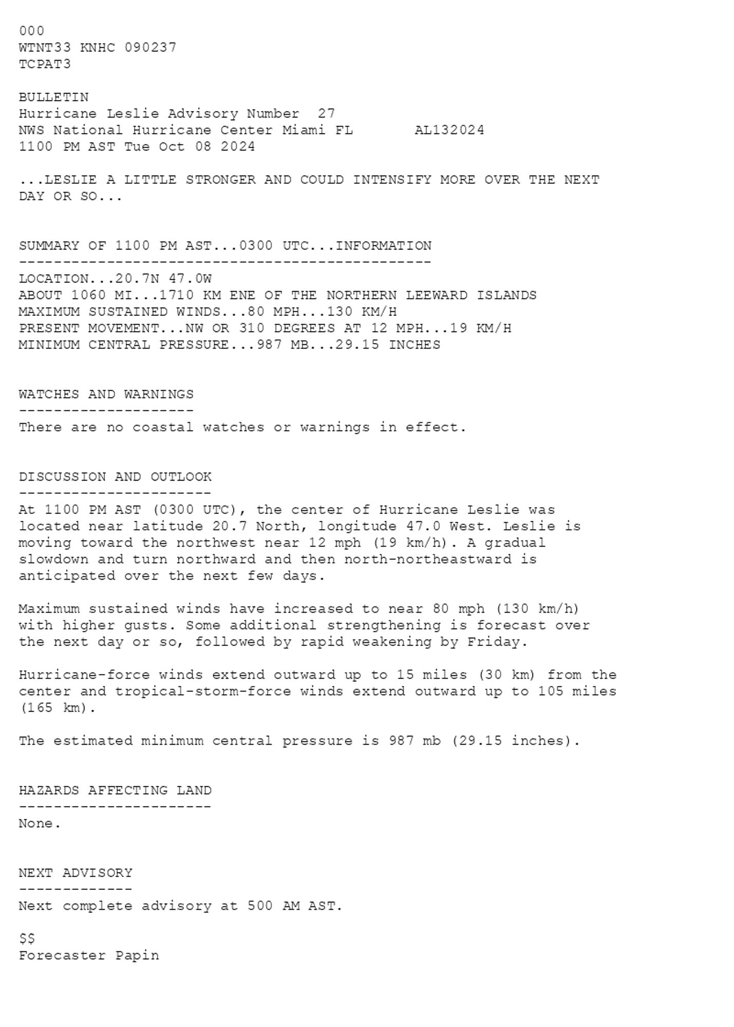 
 <br />
 000<br />
 WTNT33 KNHC 090237<br />
 TCPAT3<br />
  <br />
 BULLETIN<br />
 Hurricane Leslie Advisory Number  27<br />
 NWS National Hurricane Center Miami FL       AL132024<br />
 1100 PM AST Tue Oct 08 2024<br />
  <br />
 ...LESLIE A LITTLE STRONGER AND COULD INTENSIFY MORE OVER THE NEXT <br />
 DAY OR SO...<br />
  <br />
  <br />
 SUMMARY OF 1100 PM AST...0300 UTC...INFORMATION<br />
 -----------------------------------------------<br />
 LOCATION...20.7N 47.0W<br />
 ABOUT 1060 MI...1710 KM ENE OF THE NORTHERN LEEWARD ISLANDS<br />
 MAXIMUM SUSTAINED WINDS...80 MPH...130 KM/H<br />
 PRESENT MOVEMENT...NW OR 310 DEGREES AT 12 MPH...19 KM/H<br />
 MINIMUM CENTRAL PRESSURE...987 MB...29.15 INCHES<br />
  <br />
  <br />
 WATCHES AND WARNINGS<br />
 --------------------<br />
 There are no coastal watches or warnings in effect.<br />
  <br />
  <br />
 DISCUSSION AND OUTLOOK<br />
 ----------------------<br />
 At 1100 PM AST (0300 UTC), the center of Hurricane Leslie was<br />
 located near latitude 20.7 North, longitude 47.0 West. Leslie is<br />
 moving toward the northwest near 12 mph (19 km/h). A gradual <br />
 slowdown and turn northward and then north-northeastward is <br />
 anticipated over the next few days. <br />
  <br />
 Maximum sustained winds have increased to near 80 mph (130 km/h) <br />
 with higher gusts. Some additional strengthening is forecast over <br />
 the next day or so, followed by rapid weakening by Friday. <br />
 <br />
 Hurricane-force winds extend outward up to 15 miles (30 km) from the<br />
 center and tropical-storm-force winds extend outward up to 105 miles<br />
 (165 km).<br />
  <br />
 The estimated minimum central pressure is 987 mb (29.15 inches).<br />
  <br />
  <br />
 HAZARDS AFFECTING LAND<br />
 ----------------------<br />
 None.<br />
  <br />
  <br />
 NEXT ADVISORY<br />
 -------------<br />
 Next complete advisory at 500 AM AST.<br />
  <br />
 $$<br />
 Forecaster Papin<br />
  <br />
 
