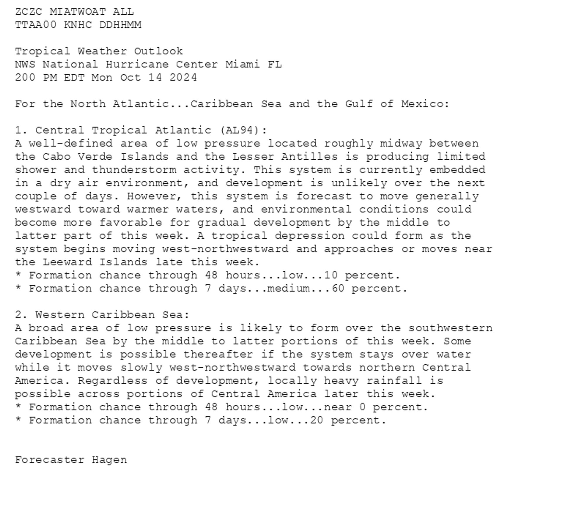 
ZCZC MIATWOAT ALL<br>TTAA00 KNHC DDHHMM<br><br>Tropical Weather Outlook<br>NWS National Hurricane Center Miami FL<br>200 PM EDT Mon Oct 14 2024<br><br>For the North Atlantic...Caribbean Sea and the Gulf of Mexico:<br><br>1. Central Tropical Atlantic (AL94):<br>A well-defined area of low pressure located roughly midway between <br>the Cabo Verde Islands and the Lesser Antilles is producing limited <br>shower and thunderstorm activity. This system is currently embedded <br>in a dry air environment, and development is unlikely over the next <br>couple of days. However, this system is forecast to move generally <br>westward toward warmer waters, and environmental conditions could <br>become more favorable for gradual development by the middle to <br>latter part of this week. A tropical depression could form as the <br>system begins moving west-northwestward and approaches or moves near <br>the Leeward Islands late this week.<br>* Formation chance through 48 hours...low...10 percent.<br>* Formation chance through 7 days...medium...60 percent.<br><br>
2. Western Caribbean Sea:<br>A broad area of low pressure is likely to form over the southwestern <br>Caribbean Sea by the middle to latter portions of this week. Some <br>development is possible thereafter if the system stays over water <br>while it moves slowly west-northwestward towards northern Central <br>America. Regardless of development, locally heavy rainfall is <br>possible across portions of Central America later this week.<br>* Formation chance through 48 hours...low...near 0 percent.<br>* Formation chance through 7 days...low...20 percent.<br><br>
<br>Forecaster Hagen<br><br>

