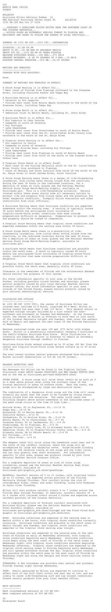 
 <br />
 000<br />
 WTNT34 KNHC 080238<br />
 TCPAT4<br />
  <br />
 BULLETIN<br />
 Hurricane Milton Advisory Number  12<br />
 NWS National Hurricane Center Miami FL       AL142024<br />
 1000 PM CDT Mon Oct 07 2024<br />
  <br />
 ...CATEGORY 5 HURRICANE MILTON MOVING NEAR THE NORTHERN COAST OF<br />
 THE YUCATAN PENINSULA...<br />
 ...MILTON POSES AN EXTREMELY SERIOUS THREAT TO FLORIDA AND<br />
 RESIDENTS ARE URGED TO FOLLOW THE ORDERS OF LOCAL OFFICIALS...<br />
  <br />
  <br />
 SUMMARY OF 1000 PM CDT...0300 UTC...INFORMATION<br />
 -----------------------------------------------<br />
 LOCATION...21.8N 89.9W<br />
 ABOUT 35 MI...60 KM NNW OF PROGRESO MEXICO<br />
 ABOUT 630 MI...1015 KM SW OF TAMPA FLORIDA<br />
 MAXIMUM SUSTAINED WINDS...165 MPH...270 KM/H<br />
 PRESENT MOVEMENT...E OR 90 DEGREES AT 9 MPH...15 KM/H<br />
 MINIMUM CENTRAL PRESSURE...914 MB...26.99 INCHES<br />
  <br />
  <br />
 WATCHES AND WARNINGS<br />
 --------------------<br />
 CHANGES WITH THIS ADVISORY:<br />
  <br />
 None.<br />
  <br />
 SUMMARY OF WATCHES AND WARNINGS IN EFFECT:<br />
  <br />
 A Storm Surge Warning is in effect for...<br />
 * West coast of Florida from Flamingo northward to the Suwannee<br />
 River, including Charlotte Harbor and Tampa Bay<br />
  <br />
 A Hurricane Warning is in effect for...<br />
 * Celestun to Rio Lagartos<br />
 * Florida west coast from Bonita Beach northward to the mouth of the<br />
 Suwannee River, including Tampa Bay<br />
  <br />
 A Storm Surge Watch is in effect for...<br />
 * Sebastian Inlet to Edisto Beach, including St. Johns River<br />
  <br />
 A Hurricane Watch is in effect for...<br />
 * Rio Lagartos to Cabo Catoche<br />
 * Campeche to south of Celestun<br />
 * Dry Tortugas<br />
 * Lake Okeechobee<br />
 * Florida west coast from Chokoloskee to south of Bonita Beach<br />
 * Florida east coast from the St. Lucie/Indian River County Line<br />
 northward to the mouth of the St. Marys River<br />
  <br />
 A Tropical Storm Warning is in effect for...<br />
 * Rio Lagartos to Cancun<br />
 * Campeche to south of Celestun<br />
 * All of the Florida Keys, including Dry Tortugas<br />
 * Lake Okeechobee<br />
 * Florida west coast from Flamingo to south of Bonita Beach<br />
 * Florida west coast from north of the mouth of the Suwanee River to<br />
 Indian Pass<br />
  <br />
 A Tropical Storm Watch is in effect forâ¦<br />
 * East coast of the Florida Peninsula south of the St. Lucie/Indian<br />
 River County Line southward to Flamingo<br />
 * Coast of Georgia and South Carolina from north of the mouth of the<br />
 St. Marys River to South Santee River, South Carolina<br />
  <br />
 A Storm Surge Warning means there is a danger of life-threatening<br />
 inundation, from rising water moving inland from the coastline,<br />
 during the next 36 hours in the indicated locations. For a<br />
 depiction of areas at risk, please see the National Weather<br />
 Service Storm Surge Watch/Warning Graphic, available at<br />
 hurricanes.gov.  This is a life-threatening situation.  Persons<br />
 located within these areas should take all necessary actions to<br />
 protect life and property from rising water and the potential for<br />
 other dangerous conditions.  Promptly follow evacuation and other<br />
 instructions from local officials.<br />
  <br />
 A Hurricane Warning means that hurricane conditions are expected<br />
 somewhere within the warning area.  A warning is typically issued<br />
 36 hours before the anticipated first occurrence of<br />
 tropical-storm-force winds, conditions that make outside<br />
 preparations difficult or dangerous.  Preparations to protect life<br />
 and property should be rushed to completion.<br />
  <br />
 A Tropical Storm Warning means that tropical storm conditions are<br />
 expected somewhere within the warning area within 36 hours.<br />
  <br />
 A Storm Surge Watch means there is a possibility of life-<br />
 threatening inundation, from rising water moving inland from the<br />
 coastline, in the indicated locations during the next 48 hours.<br />
 For a depiction of areas at risk, please see the National Weather<br />
 Service Storm Surge Watch/Warning Graphic, available at<br />
 hurricanes.gov.<br />
  <br />
 A Hurricane Watch means that hurricane conditions are possible<br />
 within the watch area.  A watch is typically issued 48 hours<br />
 before the anticipated first occurrence of tropical-storm-force<br />
 winds, conditions that make outside preparations difficult or<br />
 dangerous.<br />
  <br />
 A Tropical Storm Watch means that tropical storm conditions are<br />
 possible within the watch area, generally within 48 hours.<br />
  <br />
 Interests in the remainder of Florida and the northwestern Bahamas<br />
 should monitor the progress of this system.<br />
  <br />
 For storm information specific to your area in the United<br />
 States, including possible inland watches and warnings, please<br />
 monitor products issued by your local National Weather Service<br />
 forecast office. For storm information specific to your area<br />
 outside of the United States, please monitor products issued by<br />
 your national meteorological service.<br />
  <br />
  <br />
 DISCUSSION AND OUTLOOK<br />
 ----------------------<br />
 At 1000 PM CDT (0300 UTC), the center of Hurricane Milton was<br />
 located near latitude 21.8 North, longitude 89.9 West. Milton is<br />
 moving toward the east near 9 mph (15 km/h).  This general motion is<br />
 expected through tonight followed by a turn toward the east-<br />
 northeast and northeast on Tuesday and Wednesday.  On the forecast<br />
 track, the center of Milton is forecast to move near or just north<br />
 of the Yucatan Peninsula tonight and Tuesday, then cross the eastern<br />
 Gulf of Mexico and approach the west coast of the Florida Peninsula<br />
 on Wednesday.<br />
  <br />
 Maximum sustained winds are near 165 mph (270 km/h) with higher<br />
 gusts.  Milton is a potentially catastrophic category 5 hurricane on<br />
 the Saffir-Simpson Hurricane Wind Scale.  While fluctuations in<br />
 intensity are expected, Milton is forecast to remain an extremely<br />
 dangerous hurricane through landfall in Florida.<br />
  <br />
 Hurricane-force winds extend outward up to 30 miles (45 km) from the<br />
 center and tropical-storm-force winds extend outward up to 80 miles<br />
 (130 km).<br />
  <br />
 The most recent minimum central pressure estimated from Hurricane <br />
 Hunter aircraft observations is 914 mb (26.99 inches).<br />
  <br />
  <br />
 HAZARDS AFFECTING LAND<br />
 ----------------------<br />
 Key Messages for Milton can be found in the Tropical Cyclone<br />
 Discussion under AWIPS header MIATCDAT4 and WMO header WTNT44 KNHC<br />
 and on the web at hurricanes.gov/text/MIATCDAT4.shtml<br />
  <br />
 STORM SURGE:  A storm surge will raise water levels by as much as 4<br />
 to 6 feet above ground level along the northern coast of the<br />
 Yucatan Peninsula in areas of onshore winds.  Near the coast, the<br />
 surge will be accompanied by large and destructive waves.<br />
  <br />
 The combination of a dangerous storm surge and the tide will cause<br />
 normally dry areas near the coast to be flooded by rising waters<br />
 moving inland from the shoreline.  The water could reach the<br />
 following heights above ground somewhere in the indicated areas if<br />
 the peak surge occurs at the time of high tide...<br />
  <br />
 Anclote River, FL to Englewood, FL...10-15 ft<br />
 Tampa Bay...10-15 ft<br />
 Englewood, FL to Bonita Beach, FL...6-10 ft<br />
 Charlotte Harbor...6-10 ft<br />
 Yankeetown, FL to Anclote River, FL...5-10 ft<br />
 Bonita Beach, FL to Chokoloskee, FL...4-7 ft<br />
 Suwannee River, FL to Yankeetown, FL...3-5 ft<br />
 Chokoloskee, FL to Flamingo, FL...3-5 ft<br />
 Flagler/Volusia County Line, FL to Altamaha Sound, GA...3-5 ft<br />
 Sebastian Inlet, FL to Flagler/Volusia County Line, FL...2-4 ft<br />
 Altamaha Sound, GA to Edisto Beach, SC...2-4 ft<br />
 Dry Tortugas...2-4 ft<br />
 St. Johns River...2-4 ft<br />
  <br />
 The deepest water will occur along the immediate coast near and to<br />
 the south of the landfall location, where the surge will be<br />
 accompanied by large and dangerous waves.  Surge-related flooding<br />
 depends on the relative timing of the surge and the tidal cycle,<br />
 and can vary greatly over short distances.  For information<br />
 specific to your area, please see products issued by your local<br />
 National Weather Service forecast office.<br />
  <br />
 For a complete depiction of areas at risk of storm surge<br />
 inundation, please see the National Weather Service Peak Storm<br />
 Surge Graphic, available at<br />
 hurricanes.gov/graphics_at4.shtml?peakSurge.<br />
  <br />
 RAINFALL: Rainfall amounts of 5 to 10 inches, with localized totals<br />
 up to 15 inches, are expected across portions of the Florida<br />
 Peninsula through Thursday. This rainfall brings the risk of<br />
 considerable flash, urban, and areal flooding, along with moderate<br />
 to major river flooding.<br />
  <br />
 Milton will also produce rainfall totals 4 to 7 inches across the<br />
 Florida Keys through Thursday. In addition, rainfall amounts of  2<br />
 to 4 inches with isolated totals around 6 inches are expected across<br />
 northern portions of the Yucatan Peninsula.<br />
  <br />
 For a complete depiction of forecast rainfall associated with<br />
 Hurricane Milton, please see the National Weather Service Storm<br />
 Total Rainfall Graphic, available at<br />
 hurricanes.gov/graphics_at4.shtml?rainqpf and the Flash Flood Risk<br />
 graphic at hurricanes.gov/graphics_at4.shtml?ero.<br />
  <br />
 WIND:  Hurricane conditions are expected in the warning area in<br />
 Mexico within a few hours, with tropical storm conditions currently<br />
 occurring.  Hurricane conditions are possible in the watch areas in<br />
 Mexico tonight and Tuesday, and tropical storm conditions are<br />
 expected in the tropical storm warning area tonight.<br />
  <br />
 Hurricane conditions are expected in the warning area on the west<br />
 coast of Florida as early as Wednesday afternoon, with tropical<br />
 storm conditions beginning early Wednesday.  Hurricane conditions<br />
 could begin along the east coast of Florida in the watch areas on<br />
 Wednesday night, with tropical storm conditions possible beginning<br />
 Wednesday afternoon.  Tropical storm conditions are expected in the<br />
 tropical storm warning areas in Florida beginning early Wednesday<br />
 and will spread northward through the day. Tropical storm conditions<br />
 are possible within the watch area on the east coast of Florida by<br />
 Wednesday night and along the Georgia and South Carolina coasts on<br />
 Thursday.<br />
  <br />
 TORNADOES: A few tornadoes are possible over central and southern<br />
 Florida Tuesday night through Wednesday.<br />
  <br />
 SURF:  Swells generated by Milton are expected to continue to<br />
 affect much of the Gulf Coast within the next day or two, and are<br />
 likely to cause life-threatening surf and rip current conditions.<br />
 Please consult products from your local weather office.<br />
  <br />
  <br />
 NEXT ADVISORY<br />
 -------------<br />
 Next intermediate advisory at 100 AM CDT.<br />
 Next complete advisory at 400 AM CDT.<br />
  <br />
 $$<br />
 Forecaster Pasch<br />
  <br />
 
