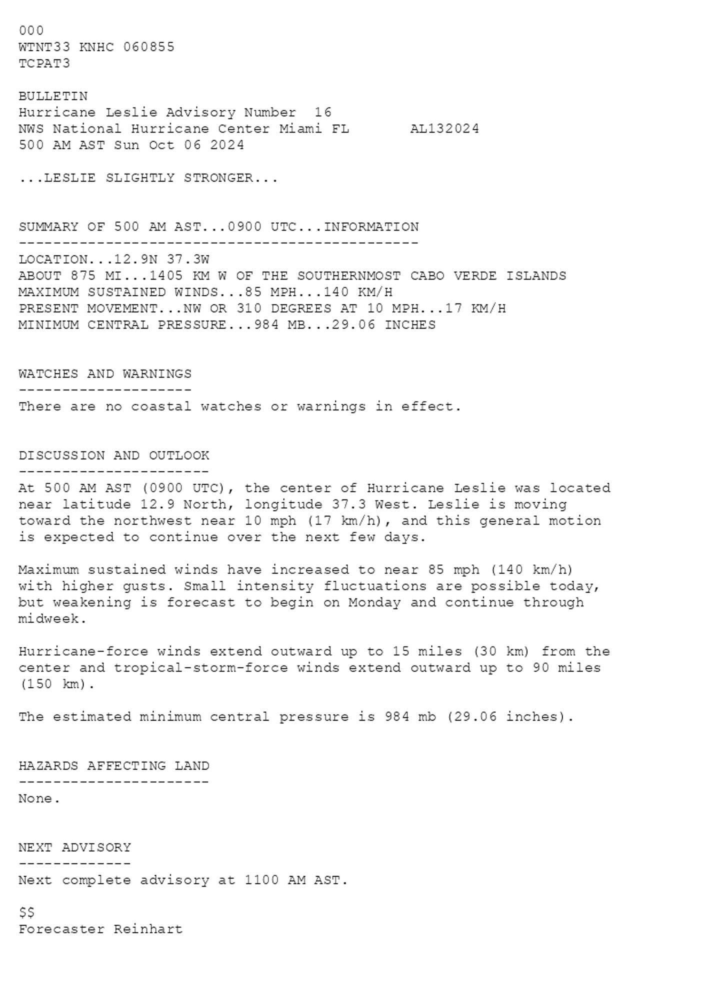 
 <br />
 000<br />
 WTNT33 KNHC 060855<br />
 TCPAT3<br />
  <br />
 BULLETIN<br />
 Hurricane Leslie Advisory Number  16<br />
 NWS National Hurricane Center Miami FL       AL132024<br />
 500 AM AST Sun Oct 06 2024<br />
  <br />
 ...LESLIE SLIGHTLY STRONGER...<br />
  <br />
  <br />
 SUMMARY OF 500 AM AST...0900 UTC...INFORMATION<br />
 ----------------------------------------------<br />
 LOCATION...12.9N 37.3W<br />
 ABOUT 875 MI...1405 KM W OF THE SOUTHERNMOST CABO VERDE ISLANDS<br />
 MAXIMUM SUSTAINED WINDS...85 MPH...140 KM/H<br />
 PRESENT MOVEMENT...NW OR 310 DEGREES AT 10 MPH...17 KM/H<br />
 MINIMUM CENTRAL PRESSURE...984 MB...29.06 INCHES<br />
  <br />
  <br />
 WATCHES AND WARNINGS<br />
 --------------------<br />
 There are no coastal watches or warnings in effect.<br />
  <br />
  <br />
 DISCUSSION AND OUTLOOK<br />
 ----------------------<br />
 At 500 AM AST (0900 UTC), the center of Hurricane Leslie was located <br />
 near latitude 12.9 North, longitude 37.3 West. Leslie is moving <br />
 toward the northwest near 10 mph (17 km/h), and this general motion <br />
 is expected to continue over the next few days.<br />
  <br />
 Maximum sustained winds have increased to near 85 mph (140 km/h)<br />
 with higher gusts. Small intensity fluctuations are possible today,<br />
 but weakening is forecast to begin on Monday and continue through<br />
 midweek.<br />
  <br />
 Hurricane-force winds extend outward up to 15 miles (30 km) from the<br />
 center and tropical-storm-force winds extend outward up to 90 miles<br />
 (150 km).<br />
  <br />
 The estimated minimum central pressure is 984 mb (29.06 inches).<br />
  <br />
  <br />
 HAZARDS AFFECTING LAND<br />
 ----------------------<br />
 None.<br />
  <br />
  <br />
 NEXT ADVISORY<br />
 -------------<br />
 Next complete advisory at 1100 AM AST.<br />
  <br />
 $$<br />
 Forecaster Reinhart<br />
  <br />
 
