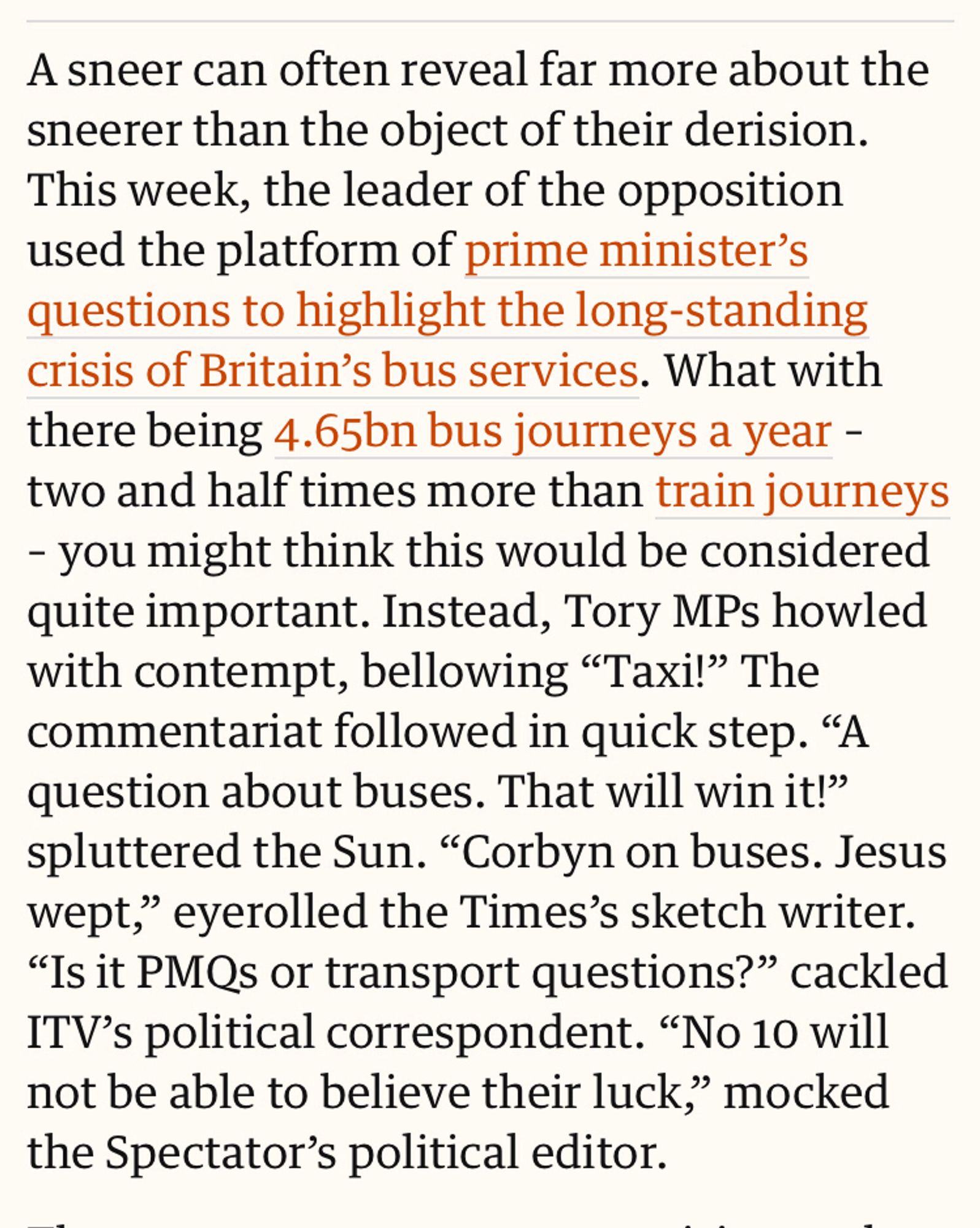 A sneer can often reveal far more about the sneerer than the object of their derision. This week, the leader of the opposition used the platform of prime minister’s questions to highlight the long-standing crisis of Britain’s bus services. What with there being 4.65bn bus journeys a year – two and half times more than train journeys – you might think this would be considered quite important. Instead, Tory MPs howled with contempt, bellowing “Taxi!” The commentariat followed in quick step. “A question about buses. That will win it!” spluttered the Sun. “Corbyn on buses. Jesus wept,” eyerolled the Times’s sketch writer. “Is it PMQs or transport questions?” cackled ITV’s political correspondent. “No 10 will not be able to believe their luck,” mocked the Spectator’s political editor.