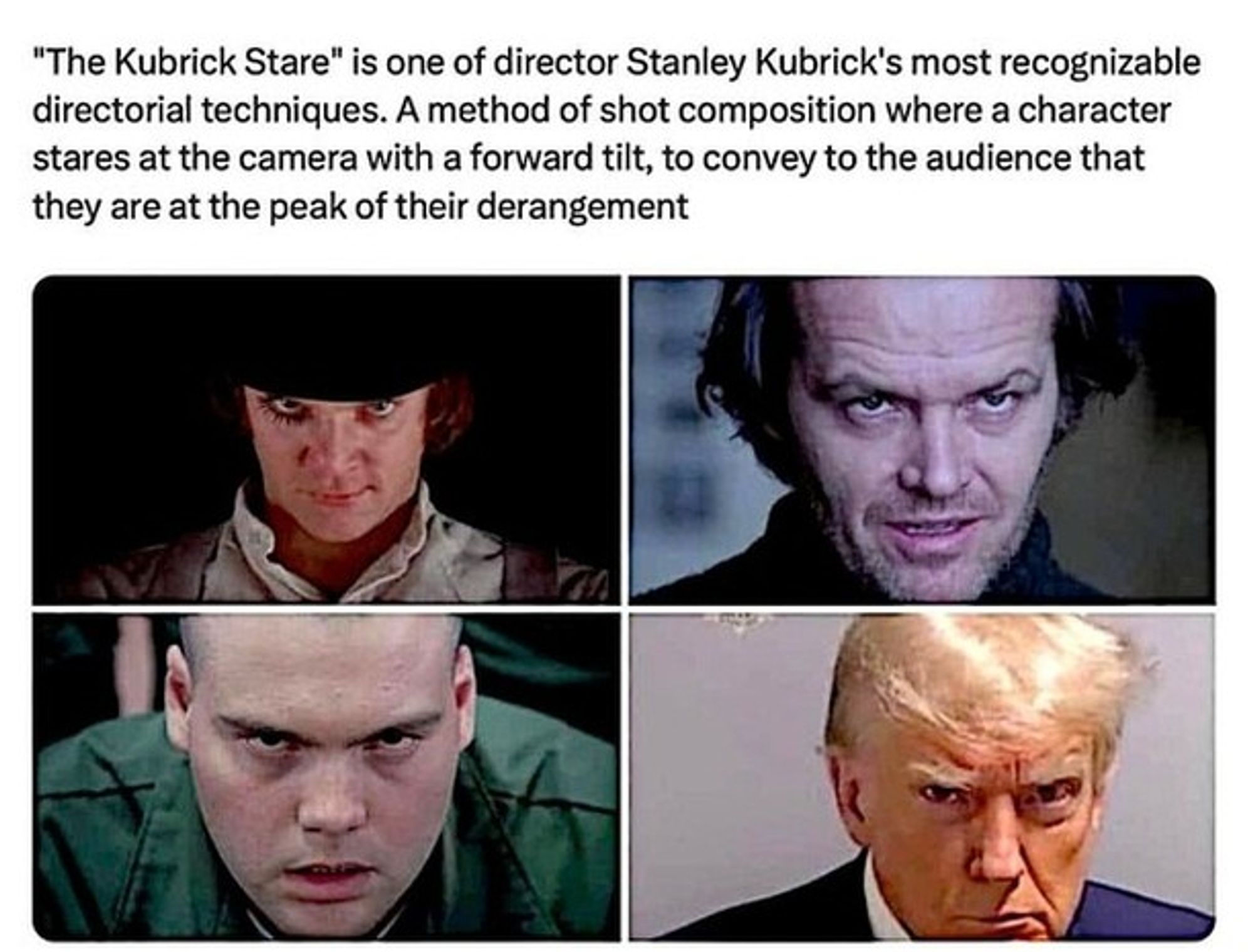 "The Kubrick Stare" is one of director Stanley Kubrick's most recognizable directorial techniques. A method of shot composition where a character stares at the camera with a forward tilt, to convey to the audience that they are at the peak of their derangement.