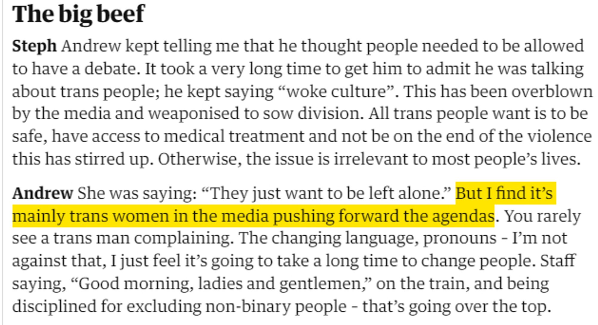 The big beef
Steph Andrew kept telling me that he thought people needed to be allowed to have a debate. It took a very long time to get him to admit he was talking about trans people; he kept saying “woke culture”. This has been overblown by the media and weaponised to sow division. All trans people want is to be safe, have access to medical treatment and not be on the end of the violence this has stirred up. Otherwise, the issue is irrelevant to most people’s lives.

Andrew She was saying: “They just want to be left alone.” But I find it’s mainly trans women in the media pushing forward the agendas. You rarely see a trans man complaining. The changing language, pronouns – I’m not against that, I just feel it’s going to take a long time to change people. Staff saying, “Good morning, ladies and gentlemen,” on the train, and being disciplined for excluding non-binary people – that’s going over the top.