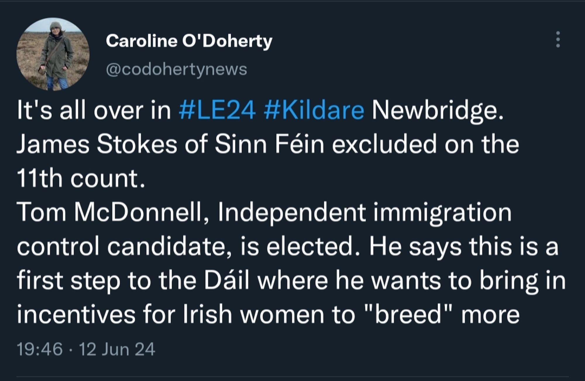 Tweet from Caroline O'Doherty

@codohertynews

"It's all over in #LE24 #Kildare Newbridge. James Stokes of Sinn Féin excluded on the 11th count.

Tom McDonnell, Independent immigration control candidate, is elected. He says this is a first step to the Dáil where he wants to bring in incentives for Irish women to "breed" more"