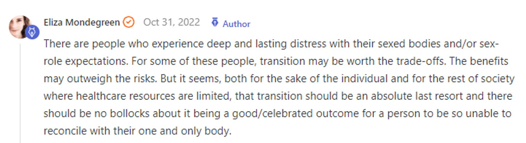 Eliza Mondegreen Oct 31, 2022 Author Post your reply Reply There are people who experience deep and lasting distress with their sexed bodies and/or sex- role expectations. For some of these people, transition may be worth the trade-offs. The benefits may outweigh the risks. But it seems, both for the sake of the individual and for the rest of society where healthcare resources are limited, that transition should be an absolute last resort and there should be no bollocks about it being a good/celebrated outcome for a person to be so unable to reconcile with their one and only body.