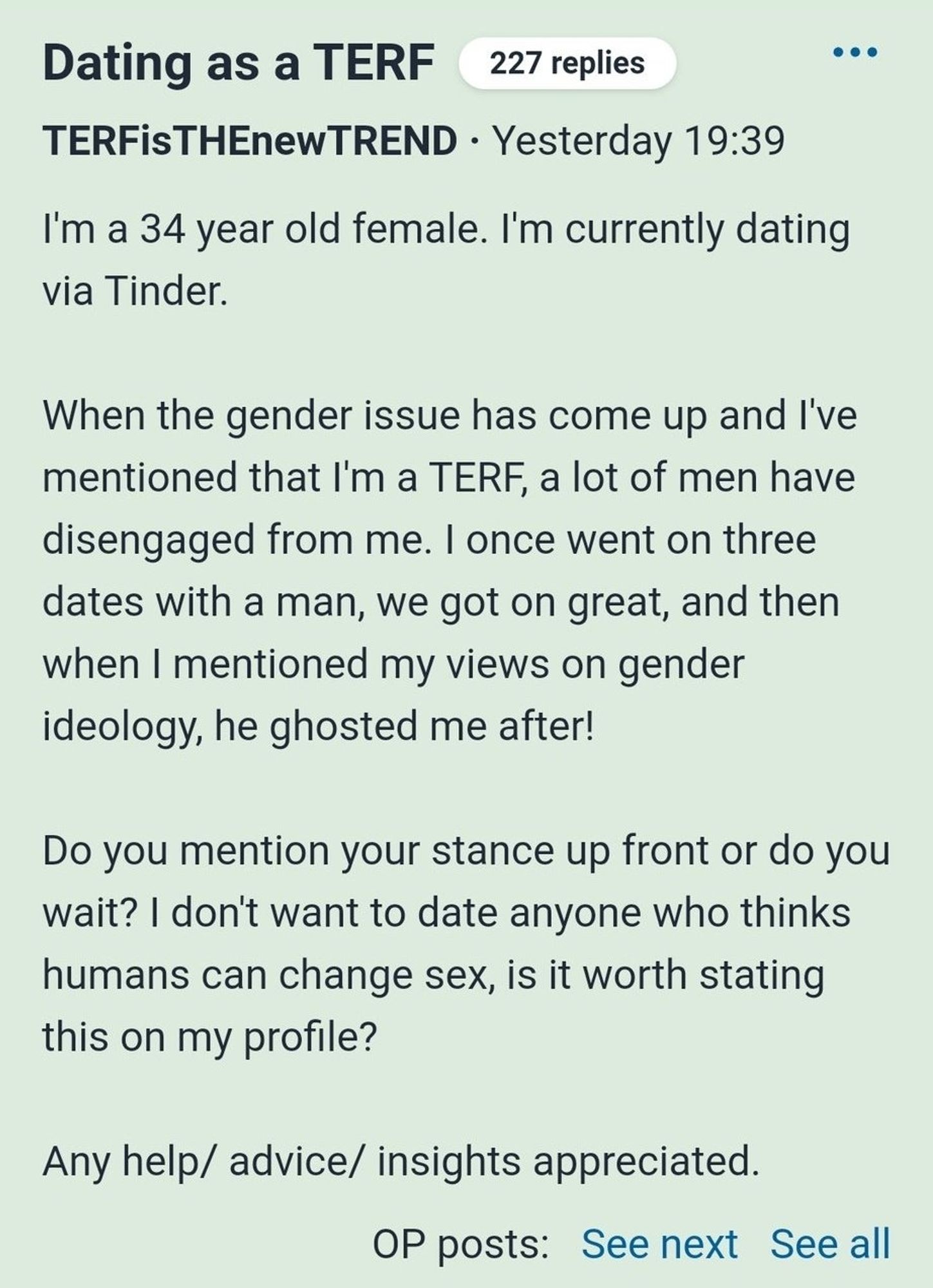 Dating as a TERF

227 replies

...

TERFisTHEnewTREND

Yesterday 19:39

I'm a 34 year old female. I'm currently dating via Tinder.

When the gender issue has come up and I've mentioned that I'm a TERF, a lot of men have disengaged from me. I once went on three dates with a man, we got on great, and then when I mentioned my views on gender ideology, he ghosted me after!

Do you mention your stance up front or do you wait? I don't want to date anyone who thinks humans can change sex, is it worth stating this on my profile?

Any help/ advice/ insights appreciated.