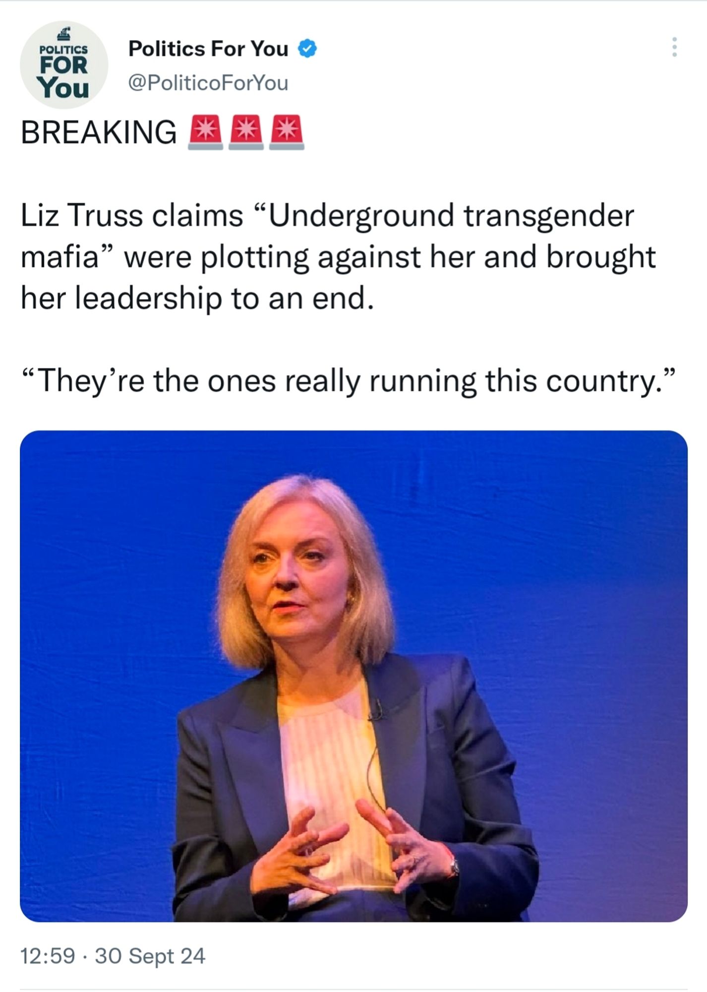 Tweet from Politics For You @PoliticoForYou

BREAKING

Liz Truss claims "Underground transgender mafia" were plotting against her and brought her leadership to an end.

"They're the ones really running this country."

With an image of Liz Truss