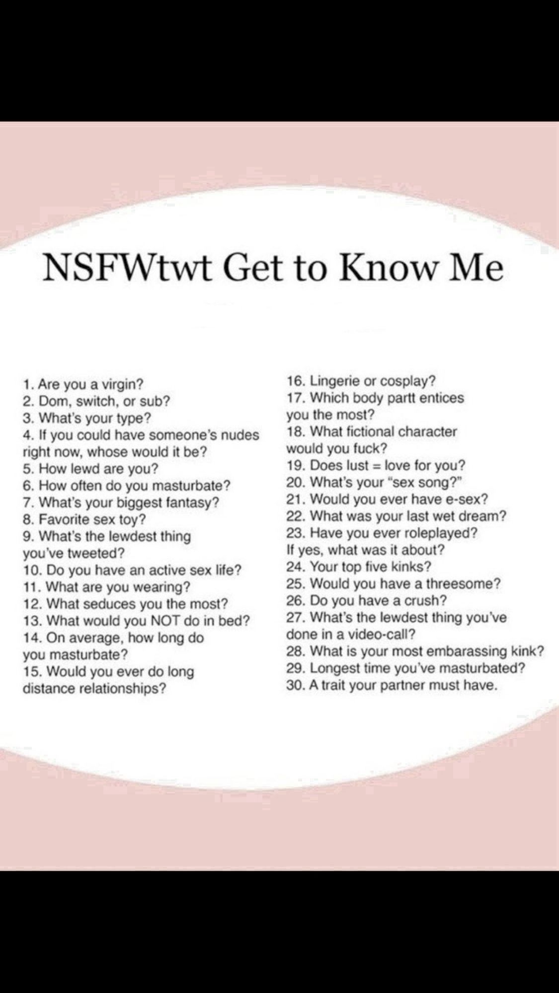 “NSFFtwt Get To Know Me” with a list of 30 NSFW questions. Too many to add to alt text but will post the question with the answer.