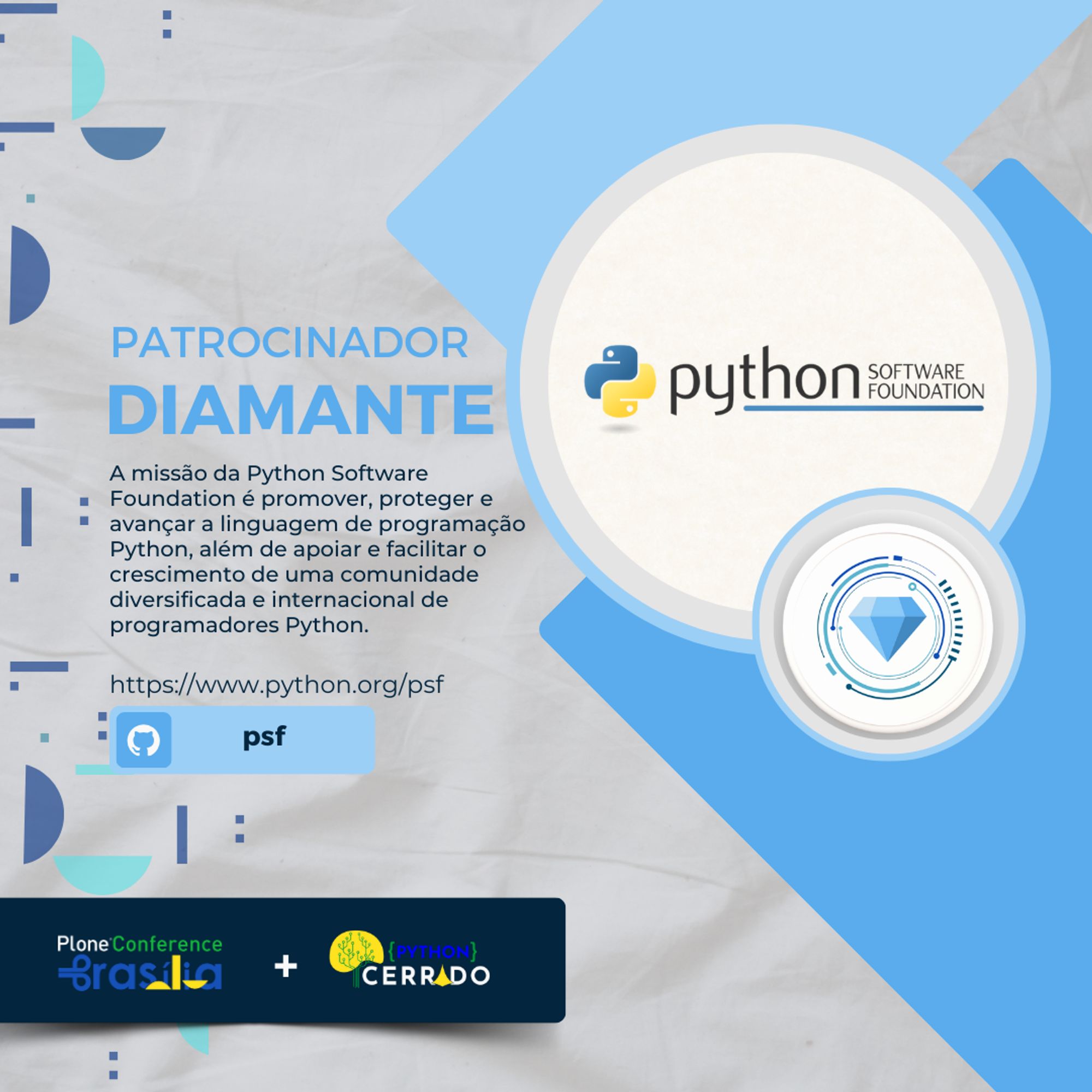 Gráfico promocional para a Python Software Foundation (PSF) como Patrocinador Diamante. Ela apresenta o logotipo da PSF com o texto: “A missão da Python Software Foundation é promover, proteger e avançar a linguagem de programação Python, além de apoiar e facilitar o crescimento de uma comunidade diversificada e internacional de programadores Python.” Um link para o site da PSF (https://www.python.org/psf) é fornecido ao lado de um ícone do GitHub com o rótulo “psf”. Na parte inferior, os logotipos da Plone Conference Brasília e do Python Cerrado são exibidos juntos, indicando colaboração ou patrocínio conjunto. O design inclui elementos geométricos abstratos e um grande ícone de diamante, simbolizando o nível de patrocínio.