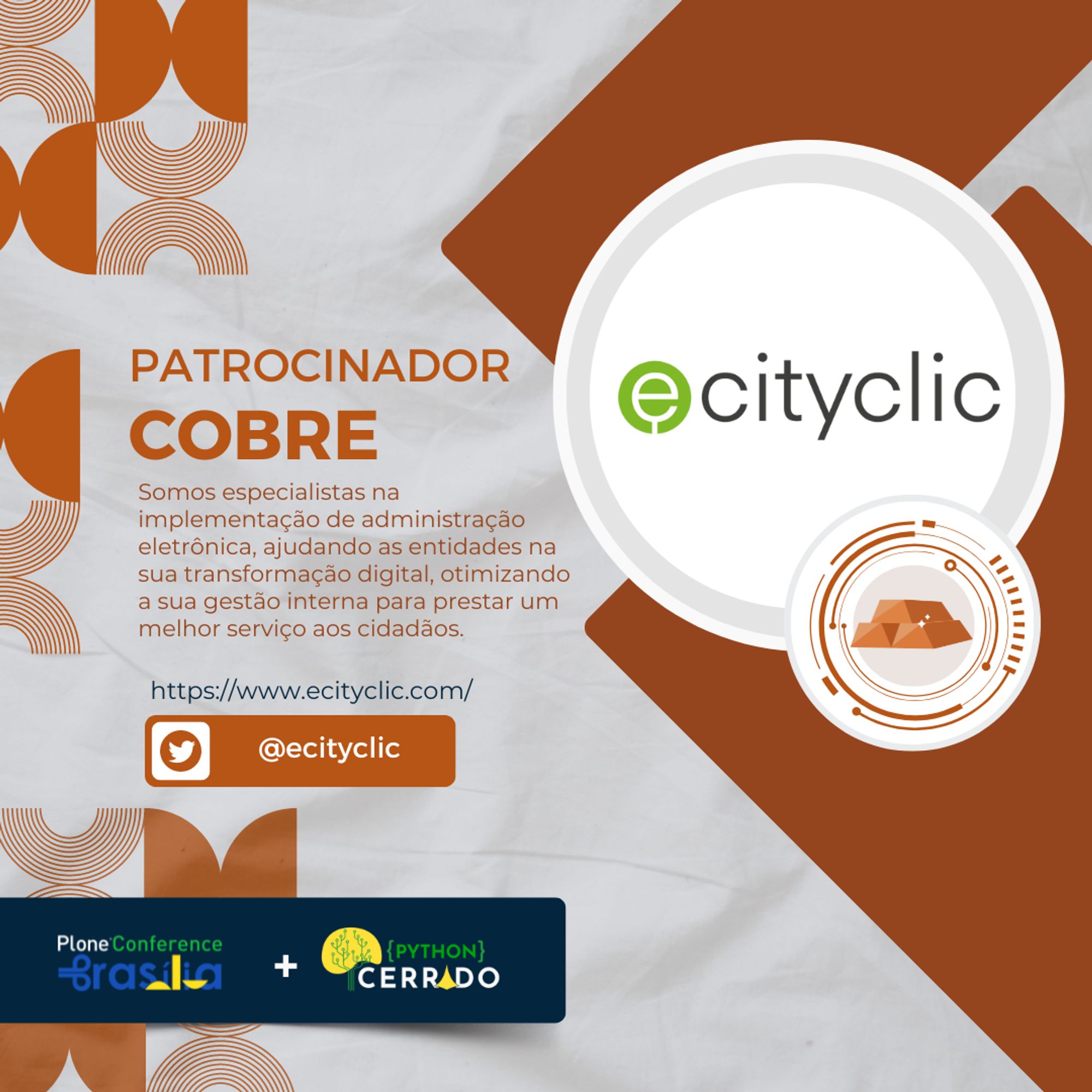 Imagem de divulgação de um patrocinador cobre para a Plone Conference Brasília e Python Cerrado. No lado esquerdo, em fundo branco com elementos gráficos em laranja, há o texto “PATROCINADOR COBRE” em laranja. Abaixo, a descrição: “Somos especialistas na implementação de administração eletrônica, ajudando as entidades na sua transformação digital, otimizando a sua gestão interna para prestar um melhor serviço aos cidadãos.” Segue o link do site: “https://www.ecityclic.com/” e o ícone do Twitter com o handle “@ecityclic”. No lado direito, há um design geométrico com formas marrons e circulares, destacando o logotipo da eCityclic, que consiste em um círculo verde com a letra “e” à esquerda do texto “cityclic”. Na parte inferior, há os logotipos da Plone Conference Brasília e Python Cerrado.