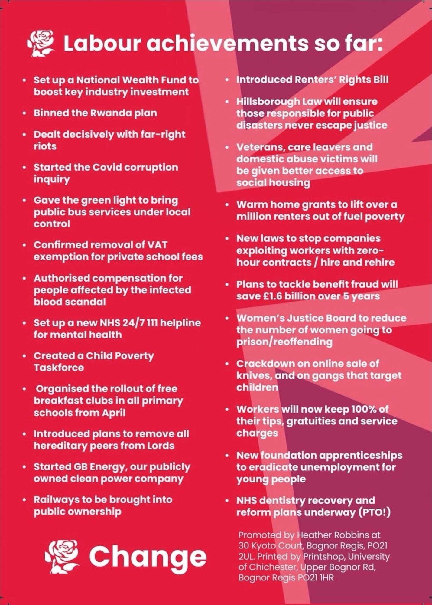 • Set up a National Wealth Fund to boost key industry investment
• Binned the Rwanda plan
• Dealt decisively with far-right riots
• Started the Covid corruption inquiry
• Gave the green light to bring public bus services under local control
• Confirmed removal of VAT
exemption for private school fees
• Authorised compensation for people affected by the infected blood scandal
• Set up a new NHS 24/7 111 helpline for mental health
• Created a Child Poverty
Taskforce
• Organised the rollout of free breakfast clubs in all primary schools from April
• Introduced plans to remove all hereditary peers from Lords
• Started GB Energy, our publicly owned clean power company
• Railways to be brought into public ownership
• Introduced Renters' Rights Bill
• Hillsborough Law will ensure those responsible for public disasters never escape justice
• Veterans, care leavers and domestic abuse victims will be given better access to social housing