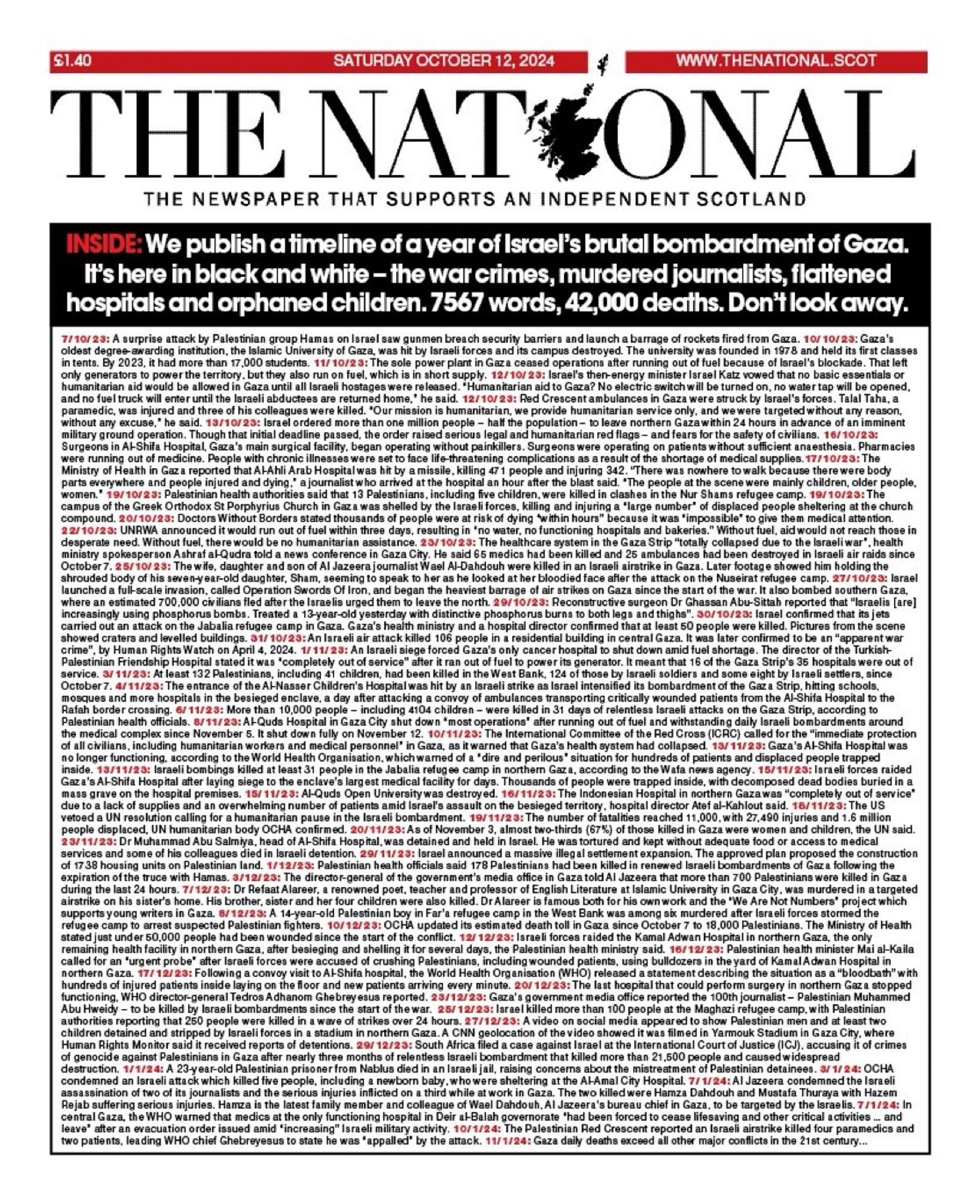 $1.
SATURDAY OCTOBER 12, 2024
WWW.THENATIONAL.SCOT
THE NAT*ONAL
THE NEWSPAPER THAT SUPPORTS AN INDEPENDENT SCOTLAND
INSIDE: We publish a timeline of a year of Israel's brutal bombardment of Gaza.
It's here in black and white - the war crimes, murdered journalists, flattened hospitals and orphaned children. 7567 words, 42,000 deaths. Don't look away.
7/10/23: A surprise attack by Palestinian group Hamas on Israel saw gunmen breach security barriers and launch a barrage of rockets fired from Gaza. 10/10/23: Gaza's oldest degree awarding institution, the Islamic University of Gaza, was hit by Israeli forces and its campus destroyed. The university was founded in 1978 and held its first classes in tents. By 2023, it had more than 17,000 students. 11/10/23: The sole power plant in Gaz a ceased operations after running out of fuel because of Israel's blockade. That left only generators to power the territory, but they also run on fuel, which is in short supply. 12/10/23: Israel's then-energy minister Israel Katz vowed that no basic essentials or humanitarian aid would be allowed in Gaza until all Israeli hostages were released. "Humanitarian aid to Gaza? No electric switch will be turned on, no water tap will be opened, and no fuel truck will enter until the Israeli abductees are returned home,' he said. 12/10/23: Red Crescent ambulances in Gaza were struck by Israel's forces. Talal Taha, a paramedic, was injured and three of his colleagues were killed. "Our mission is humanitarian, we provide humanitarian service only, and wewere targeted without any reason, without any excuse,' he said. 13/10/23: Israel ordered more than one million people - half the population - to leave northern Gazawithin 24 hours in advance of an imminent military ground operation. Though that initial deadline passed, the order raised serious legal and humanitarian red flags - and fears for the safety of civilians. 16/10/23:
Surgeons in Al-Shifa Hospital, Gaza's main surgical facility, began operati…