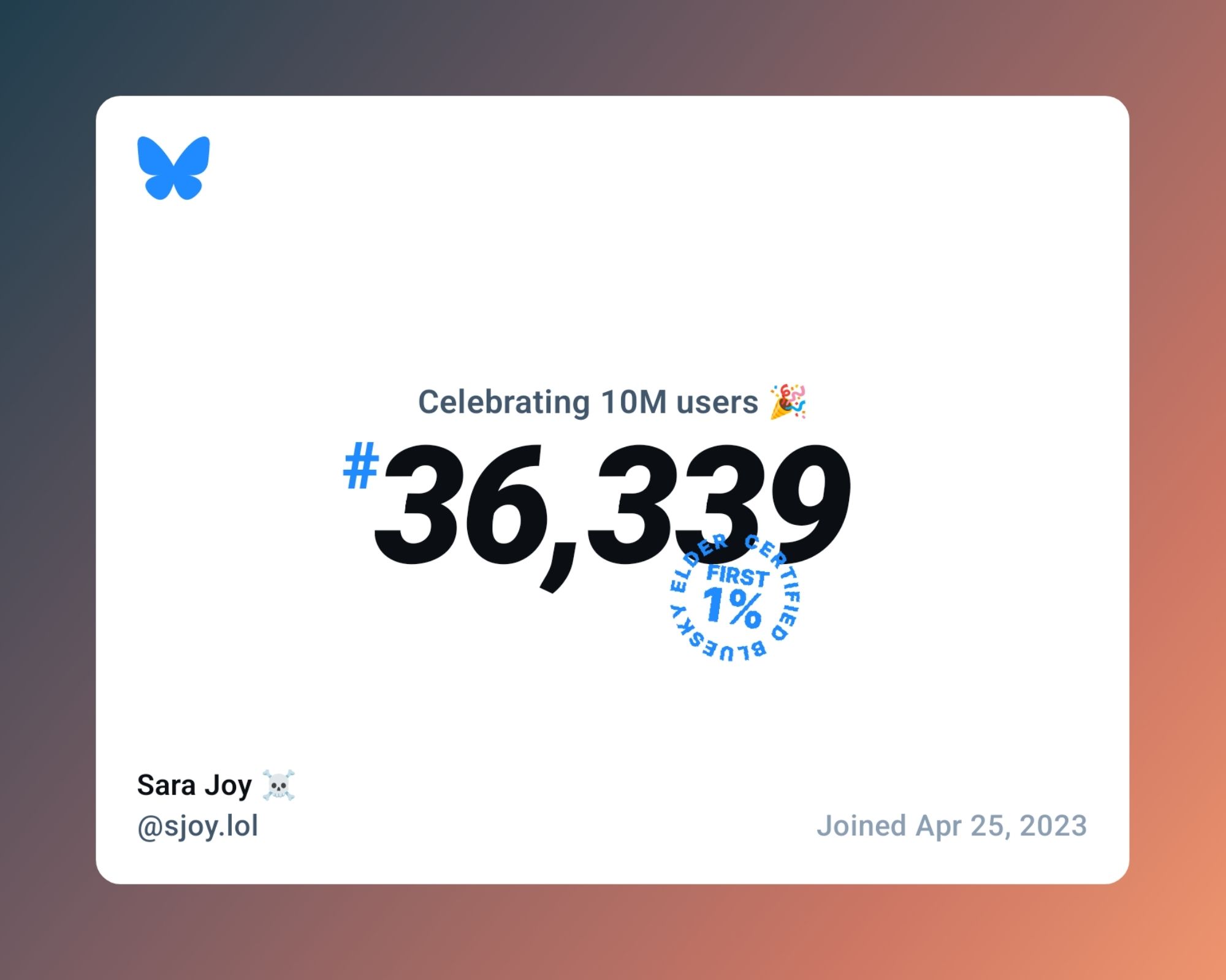 A card with the bluesky butterfly logo, and the following text:

Celebrating 10M users 🎉
#36,339

Certified Bluesky Elder
First 1%

Sara Joy ☠️
@sjoy.lol

Joined Apr 25, 2023