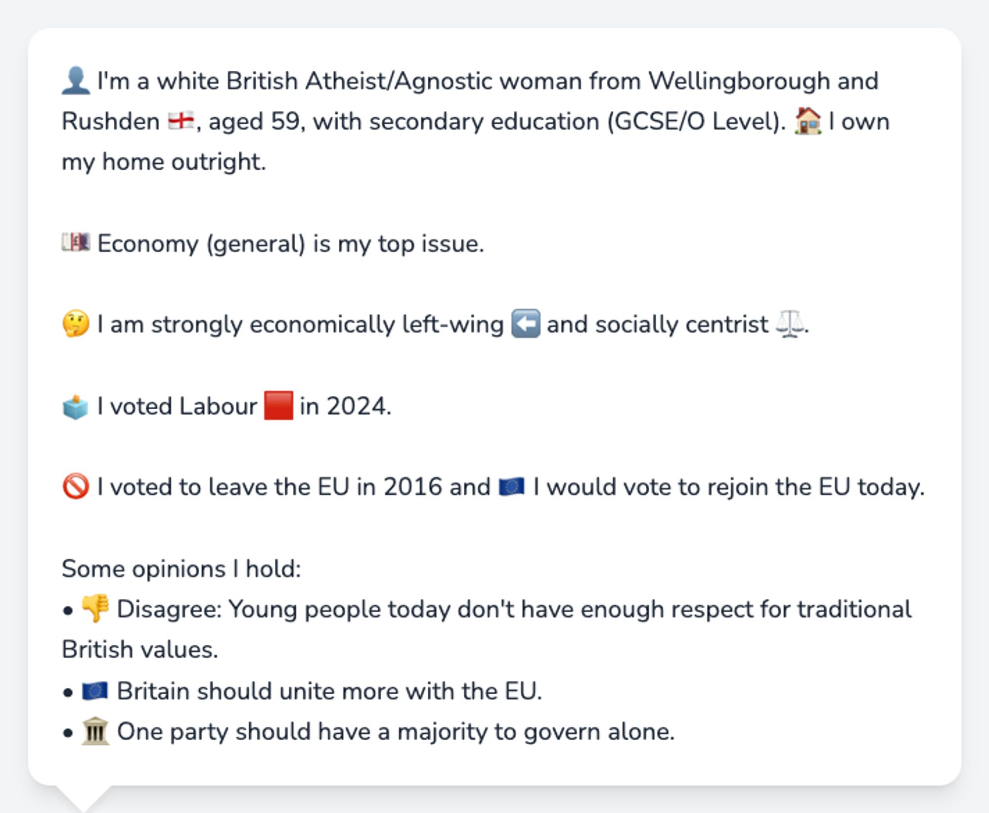 👤 I'm a white British Atheist/Agnostic woman from Wellingborough and Rushden 🏴󠁧󠁢󠁥󠁮󠁧󠁿, aged 59, with secondary education (GCSE/O Level). 🏠 I own my home outright.

💷 Economy (general) is my top issue.

🤔 I am strongly economically left-wing ⬅️ and socially centrist ⚖️.

🗳️ I voted Labour 🟥 in 2024.

🚫 I voted to leave the EU in 2016 and 🇪🇺 I would vote to rejoin the EU today.

Some opinions I hold:
• 👎 Disagree: Young people today don't have enough respect for traditional British values.
• 🇪🇺 Britain should unite more with the EU.
• 🏛️ One party should have a majority to govern alone.