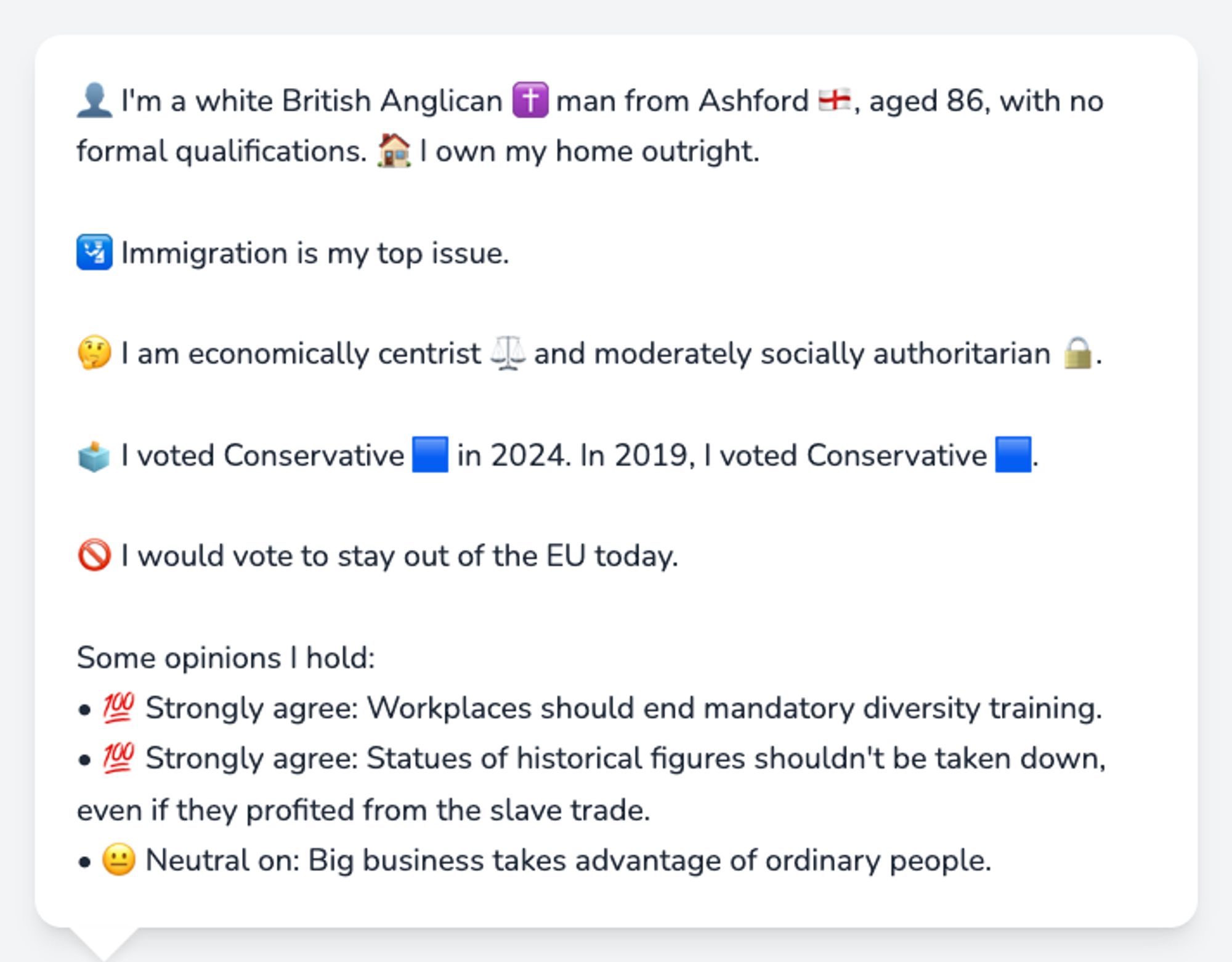 👤 I'm a white British Anglican ✝️ man from Ashford 🏴󠁧󠁢󠁥󠁮󠁧󠁿, aged 86, with no formal qualifications. 🏠 I own my home outright.

🛂 Immigration is my top issue.

🤔 I am economically centrist ⚖️ and moderately socially authoritarian 🔒.

🗳️ I voted Conservative 🟦 in 2024. In 2019, I voted Conservative 🟦.

🚫 I would vote to stay out of the EU today.

Some opinions I hold:
• 💯 Strongly agree: Workplaces should end mandatory diversity training.
• 💯 Strongly agree: Statues of historical figures shouldn't be taken down, even if they profited from the slave trade.
• 😐 Neutral on: Big business takes advantage of ordinary people.